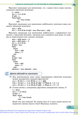 171171171171171171171171171171171171171171171171171171171171171171171171171171171171171171171171
ТАБЛИЧНІ ВЕЛИЧИНИ ТА АЛГОРИТМИ ЇХ ОПРАЦЮВАННЯ
Ôðàãìåíò ïðîöåäóðè äëÿ âèçíà÷åííÿ, ÷è є çàäàíå ÷èñëî ñåðåä çíà÷åíü
åëåìåíòіâ òàáëè÷íîї âåëè÷èíè:
f : false;
for i : 1 to 10 do
If a[i]  x
Then begin
f : true; break;
end;
Ôðàãìåíò ïðîöåäóðè äëÿ âèçíà÷åííÿ íàéáіëüøîãî çíà÷åííÿ ñåðåä åëå-
ìåíòіâ òàáëè÷íîї âåëè÷èíè:
max : a[1];
for i : 2 to 10 do If a[i] > max Then max : a[i];
Ôðàãìåíò ïðîöåäóðè äëÿ âèçíà÷åííÿ íàéáіëüøîãî і íàéìåíøîãî åëå-
ìåíòіâ ó òàáëè÷íіé âåëè÷èíі, çíà÷åííÿ âñіõ åëåìåíòіâ ÿêîї ðіçíі, їõ íîìå-
ðіâ òà ïåðåñòàíîâêè öèõ çíà÷åíü ìіñöÿìè:
max : a[1]; nmax : 1;
min : a[1]; nmin : 1;
for i : 2 to 10 do
If a[i] > max
Then
begin
max : a[i];
nmax : i;
end
Else
If a[i] < min
Then
begin
min : a[i];
nmin : i;
end;
a[nmax] : min; a[nmin] : max;
Дайте відповіді на запитання
1. Äëÿ ðîçâ’ÿçóâàííÿ ÿêèõ çàäà÷ îïðàöþâàííÿ òàáëè÷íîї âåëè÷èíè
ìîæíà âèêîðèñòàòè íàâåäåíі ôðàãìåíòè?
a) s : 0; for i : 1 to 10 do s : s + a[i];
b) k : 0; for i : 1 to 10 do If a[i] < 0 Then k : k + 1;
c) k : 0; for i : 1 to 10 do If a[i]  x Then k : k + 1;
2. Ç ÿêîþ ìåòîþ ó íàâåäåíîìó ôðàãìåíòі âèêîðèñòàíî çìіííó f?
f : false;
for i : 1 to 10 do
If a[i]  x
Then begin
f : true; break;
end;
ßêèé òèï öієї çìіííîї? ×è ìîæíà áóëî á іç öієþ ñàìîþ ìåòîþ âè-
êîðèñòàòè çìіííó іíøîãî òèïó? Âіäïîâіäü ïîÿñíіòü.
Право для безоплатного розміщення підручника в мережі Інтернет має
Міністерство освіти і науки України http://mon.gov.ua/ та Інститут модернізації змісту освіти https://imzo.gov.ua
 