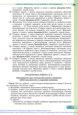 1731731731731731731731731731731731731731731731731731731731731731731731731731731731731731731731733
ТАБЛИЧНІ ВЕЛИЧИНИ ТА АЛГОРИТМИ ЇХ ОПРАЦЮВАННЯ
ñÿ â íàïèñ. Çáåðåæіòü ïðîåêò ó ïàïöі ç іìåíåì Çàâäàííÿ 6.2.2,
ñòâîðåíіé ó âàøіé ïàïöі.
3. Ñòâîðіòü ïðîåêò, ó ÿêîìó ââîäÿòüñÿ çíà÷åííÿ åëåìåíòіâ òàáëè÷íîї
âåëè÷èíè ç 9 öіëèõ ÷èñåë ó áàãàòîðÿäêîâîìó òåêñòîâîìó ïîëі, âè-
çíà÷àєòüñÿ, ÷è òðàïëÿþòüñÿ ñåðåä çíà÷åíü åëåìåíòіâ ÷èñëà, ÿêі
ìåíøі íіæ 3, і ðåçóëüòàò âèâîäèòüñÿ â íàïèñ. Çáåðåæіòü ïðîåêò ó
ïàïöі ç іìåíåì Çàâäàííÿ 6.2.3, ñòâîðåíіé ó âàøіé ïàïöі.
4. Âèïóñêíèê 11-ãî êëàñó ìîæå îòðèìàòè Ãðàìîòó çà îñîáëèâі óñïіõè
â íàâ÷àííі ç ïåâíîãî ïðåäìåòà, ÿêùî éîãî ðі÷íà îöіíêà іç öüîãî
ïðåäìåòà — 12. Ðі÷íі îöіíêè ó÷íіâ êëàñó ç іíôîðìàòèêè ââåäåíî â
áàãàòîðÿäêîâå òåêñòîâå ïîëå. Ñòâîðіòü ïðîåêò äëÿ âèçíà÷åííÿ êіëü-
êîñòі Ãðàìîò, ÿêі ìîæóòü îòðèìàòè ó÷íі öüîãî êëàñó. Çáåðåæіòü
ïðîåêò ó ïàïöі ç іìåíåì Çàâäàííÿ 6.2.4, ñòâîðåíіé ó âàøіé ïàïöі.
5. Ñòâîðіòü ïðîåêò, ó ÿêîìó ââîäÿòüñÿ çíà÷åííÿ åëåìåíòіâ òàáëè÷íîї
âåëè÷èíè ç ðіçíèõ äіéñíèõ ÷èñåë ó áàãàòîðÿäêîâîìó òåêñòîâîìó
ïîëі, êіëüêіñòü ÿêèõ íå ïåðåâèùóє 50, âèçíà÷àєòüñÿ íàéìåíøèé і
âіí îáìіíþєòüñÿ ìіñöÿìè ç ïåðøèì åëåìåíòîì. Îòðèìàíà òàáëè÷íà
âåëè÷èíà âèâîäèòüñÿ â áàãàòîðÿäêîâå òåêñòîâå ïîëå. Çáåðåæіòü
ïðîåêò ó ïàïöі ç іìåíåì Çàâäàííÿ 6.2.5, ñòâîðåíіé ó âàøіé ïàïöі.
6. Ñòâîðіòü ïðîåêò, ó ÿêîìó ââîäÿòüñÿ çíà÷åííÿ åëåìåíòіâ òàáëè÷íîї
âåëè÷èíè ç 10 äіéñíèõ ÷èñåë ó áàãàòîðÿäêîâîìó òåêñòîâîìó ïîëі,
âèçíà÷àєòüñÿ íàéáіëüøå ñåðåä çíà÷åíü її åëåìåíòіâ і ñêіëüêè â öіé
òàáëè÷íіé âåëè÷èíі є åëåìåíòіâ ç òàêèì ñàìèì çíà÷åííÿì. Îòðèìà-
íèé ðåçóëüòàò âèâîäèòüñÿ â íàïèñ. Çáåðåæіòü ïðîåêò ó ïàïöі ç іìå-
íåì Çàâäàííÿ 6.2.6, ñòâîðåíіé ó âàøіé ïàïöі.
7. Ñòâîðіòü ïðîåêò, ó ÿêîìó ââîäÿòüñÿ çíà÷åííÿ åëåìåíòіâ òàáëè÷íîї
âåëè÷èíè ç 15 ðіçíèõ äіéñíèõ ÷èñåë ó áàãàòîðÿäêîâîìó òåêñòîâîìó
ïîëі, âèçíà÷àєòüñÿ íàéìåíøå ñåðåä çíà÷åíü її åëåìåíòіâ і îáìіíþ-
єòüñÿ ìіñöÿìè çі çíà÷åííÿì åëåìåíòà, ðîçòàøîâàíèì ïîñåðåäèíі.
Çíà÷åííÿ çìіíåíîї òàáëè÷íîї âåëè÷èíè âèâîäÿòüñÿ â іíøå áàãàòî-
ðÿäêîâå òåêñòîâå ïîëå. Çáåðåæіòü ïðîåêò ó ïàïöі ç іìåíåì Çàâäàí-
íÿ 6.2.7, ñòâîðåíіé ó âàøіé ïàïöі.
ÏÐÀÊÒÈ×ÍÀ ÐÎÁÎÒÀ № 6
«Знаходження сум і кількостей значень елементів
табличних величин за заданими умовами»
Óâàãà! Ïіä ÷àñ ðîáîòè ç êîìï’þòåðîì äîòðèìóéòåñÿ ïðàâèë áåçïåêè
òà ñàíіòàðíî-ãіãієíі÷íèõ íîðì.
1. Âіäêðèéòå ñåðåäîâèùå âіçóàëüíîãî ïðîåêòóâàííÿ.
2. Ñòâîðіòü ïðîåêò äëÿ ðîçâ’ÿçóâàííÿ çàäà÷і: Ó áàãàòîðÿäêîâîìó òåê-
ñòîâîìó ïîëі ìіñòÿòüñÿ çíà÷åííÿ ñåðåäíüîї òåìïåðàòóðè ïîâіòðÿ
êîæíîãî äíÿ òèæíÿ. Âèçíà÷òå ñåðåäíþ òåìïåðàòóðó ïîâіòðÿ çà âåñü
òèæäåíü. Ç’ÿñóéòå, ñêіëüêè ðàçіâ íà òèæäåíü ñåðåäíÿ äåííà òåìïå-
ðàòóðà áóëà âèùå íóëÿ.
Ó ïðîåêòі:
a) Ðîçìіñòіòü íà ôîðìі ïîòðіáíі åëåìåíòè êåðóâàííÿ: áàãàòîðÿäêîâå
òåêñòîâå ïîëå, íàïèñè, êíîïêè.
Право для безоплатного розміщення підручника в мережі Інтернет має
Міністерство освіти і науки України http://mon.gov.ua/ та Інститут модернізації змісту освіти https://imzo.gov.ua
 