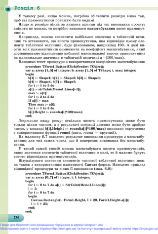 Роздiл 6
1761761761761761761761761761761761761761761761761761761761761761761761761761761761761761761766
Ó òàêîìó ðàçі, ÿêùî ìîæíà, ïîòðіáíî çáіëüøèòè ðîçìіðè âіêíà òàê,
ùîá óñі ïðÿìîêóòíèêè ïîâíіñòþ áóëè âèäèìі.
ßêùî æ ðîçìіðè âіêíà çà ÿêèõîñü ïðè÷èí ïіä ÷àñ âèêîíàííÿ ïðîåêòó
çìіíèòè íå ìîæíà, òî ïîòðіáíî âèêîíàòè ìàñøòàáóâàííÿ âèñîò ïðÿìîêóò-
íèêіâ.
Íàïðèêëàä, ìîæíà âèçíà÷èòè íàéáіëüøå çíà÷åííÿ â òàáëè÷íіé âåëè-
÷èíі òà âñòàíîâèòè, ùî âèñîòà ïðÿìîêóòíèêà, ÿêà âіäïîâіäàє öüîìó åëå-
ìåíòó òàáëè÷íîї âåëè÷èíè, áóäå ôіêñîâàíîþ, íàïðèêëàä 100. À äàëі âè-
ñîòè âñіõ ïðÿìîêóòíèêіâ ïîìíîæèòè íà êîåôіöієíò ìàñøòàáóâàííÿ, ÿêèé
äîðіâíþâàòèìå âіäíîøåííþ âèáðàíîї ìàêñèìàëüíîї âèñîòè ïðÿìîêóòíèêà
íà ìàêñèìàëüíå çíà÷åííÿ â òàáëè÷íіé âåëè÷èíі à ∙ (100/max).
Íàâîäèìî òåêñò ïðîöåäóðè ç âèêîðèñòàííÿì êîåôіöієíòà ìàñøòàáóâàííÿ:
procedure TForm1.Button1Click(Sender: TObject);
var a: array [1..5] of integer; b: array [1..5] of TShape; i, max: integer;
begin
b[1] : Shape1; b[2] : Shape2; b[3] : Shape3;
b[4] : Shape4; b[5] : Shape5;
for i : 1 to 5 do
a[i] : strToInt(Memo1.Lines[i-1]);
max : a[1];
for i : 2 to 5 do
If a[i] > max
Then max : a[i];
for i : 1 to 5 do
b[i].Height : round(a[i]*100/max);
end;
Çâåðòàєìî âàøó óâàãó: îñêіëüêè âèñîòà ïðÿìîêóòíèêà ìîæå áóòè
òіëüêè öіëèì ÷èñëîì, à â ðåçóëüòàòі îïåðàöії äіëåííÿ ìîæå áóòè äðîáîâå
÷èñëî, ó êîìàíäі b[i].Height : round(a[i]*100/max) âèêîíàíî îêðóãëåííÿ
ç âèêîðèñòàííÿì ôóíêöії round (àíãë. round — êðóãëèé).
Íà ìàëþíêó 6.7 íàâåäåíî ðåçóëüòàò âèêîíàííÿ ïðîöåäóðè ç ìàñøòàáó-
âàííÿì äëÿ òèõ ñàìèõ ÷èñåë, ùî é ïîïåðåäíє âèêîíàííÿ áåç ìàñøòàáó-
âàííÿ.
Ó òàêèé ñàìèé ñïîñіá ìîæíà ìàñøòàáóâàòè âèñîòè ïðÿìîêóòíèêіâ,
ÿêùî çíà÷åííÿ åëåìåíòіâ òàáëè÷íîї âåëè÷èíè à ìàëі, òî é ìàëèìè áóäóòü
âèñîòè âіäïîâіäíèõ ïðÿìîêóòíèêіâ.
Âіçóàëіçóâàòè çíà÷åííÿ åëåìåíòіâ ÷èñëîâîї òàáëè÷íîї âåëè÷èíè ìîæ-
íà òàêîæ ç âèêîðèñòàííÿì âëàñòèâîñòі Canvas ôîðìè. Íàâåäåìî ïðèêëàä
âіäïîâіäíîї ïðîöåäóðè òà âіêíî її âèêîíàííÿ (ìàë. 6.8):
procedure TForm1.Button1Click(Sender: TObject);
var a: array [0..7] of integer; i, l: integer;
begin
for i : 0 to 7 do a[i] : StrToInt(Memo1.Lines[i]);
l : 5;
for i : 0 to 7 do
begin
Canvas.Rectangle(l, Form1.Height, l + 20, Form1.Height-a[i]);
l : l + 25;
end;
end;
Право для безоплатного розміщення підручника в мережі Інтернет має
Міністерство освіти і науки України http://mon.gov.ua/ та Інститут модернізації змісту освіти https://imzo.gov.ua
 