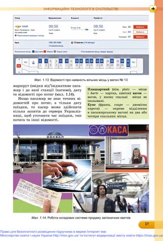 171717171717171717171717171717
ІНФОРМАЦІЙНІ ТЕХНОЛОГІЇ В СУСПІЛЬСТВІ
Мал. 1.13. Відомості про наявність вільних місць у вагоні № 13
Ïëàöêàðòíèé (íіì. platz — ìіñöå
і karte — êàðòêà, êâèòîê) âàãîí —í
âàãîí, ó ÿêîìó ñïàëüíі ìіñöÿ íå
іçîëüîâàíі.
Êóïå (ôðàíö. coupe — äâîìіñíà
êàðåòà) — îêðåìå âіääіëåííÿ
â ïàñàæèðñüêîìó âàãîíі íà äâà àáî
÷îòèðè ñïàëüíèõ ìіñöÿ.
ìàðøðóò (çâіäêè âіä’їæäæàòèìå ïàñà-
æèð і äî ÿêîї ñòàíöії їõàòèìå), äàòó
òà âіäîìîñòі ïðî ïîòÿã (ìàë. 1.14).
ßêùî ïàñàæèð íå çíàє òî÷íèõ âі-
äîìîñòåé ïðî ïîòÿã, à òіëüêè äàòó
ïîїçäêè, òî êàñèð ìîæå çäіéñíèòè
êіëüêà çàïèòіâ äî ñåðâåðà Óêðçàëіç-
íèöі, ùîá óòî÷íèòè ÷àñ ïîїçäêè, òèï
ïîòÿãà òà іíøі âіäîìîñòі.
Мал. 1.14. Робота складових системи продажу залізничних квитків
Право для безоплатного розміщення підручника в мережі Інтернет має
Міністерство освіти і науки України http://mon.gov.ua/ та Інститут модернізації змісту освіти https://imzo.gov.ua
 