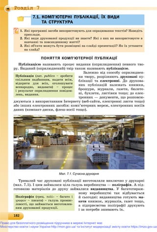 1821821821821821821821821821821821821821821821821821821821821821821821821821821821821821821821821821821821821821821821821821821821821828
Роздiл 7
7.1. КОМП’ЮТЕРНІ ПУБЛІКАЦІЇ, ЇХ ВИДИ7.1. КОМП’ЮТЕРНІ ПУБЛІКАЦІЇ, ЇХ ВИДИ
ТА СТРУКТУРАТА СТРУКТУРА
1. ßêі ïðîãðàìíі çàñîáè âèêîðèñòîâóþòü äëÿ îïðàöþâàííÿ òåêñòіâ? Íàâåäіòü
ïðèêëàäè.ïðèêëàäè.
2. ßêі âèäè äðóêîâàíîї ïðîäóêöії âè çíàєòå? ßêі ç íèõ âè âèêîðèñòîâóєòå â
íàâ÷àííі òà ïîâñÿêäåííîìó æèòòі?íàâ÷àííі òà ïîâñÿêäåííîìó æèòòі?
3. ßêі îá’єêòè ìîæóòü áóòè ðîçìіùåíі íà ñëàéäі ïðåçåíòàöії? ßê їõ óñòàâèòè
íà ñëàéä?
ПОНЯТТЯ КОМП’ЮТЕРНОЇ ПУБЛІКАЦІЇ
Ïóáëіêàöієþ íàçèâàþòü ïðîöåñ âèäàííÿ (îïðèëþäíåííÿ) ïåâíîãî òâî-
ðó. Âèäàíèé (îïðèëþäíåíèé) òâіð òàêîæ íàçèâàþòü ïóáëіêàöієþ.
Çàëåæíî âіä ñïîñîáó îïðèëþäíåí-
íÿ òâîðó, ðîçðіçíÿþòü äðóêîâàíі ïó-
áëіêàöії òà åëåêòðîííі. Äî äðóêîâà-
íèõ ïóáëіêàöіé íàëåæàòü êíèæêè,
áðîøóðè, æóðíàëè, ãàçåòè, áþëåòå-
íі, áóêëåòè, ëèñòіâêè òîùî; äî åëåê-
òðîííèõ — äîêóìåíòè, ùî ðîçïîâñþ-
äæóþòüñÿ ç âèêîðèñòàííÿì Іíòåðíåòó (âåá-ñàéòè, åëåêòðîííі ëèñòè òîùî)
àáî іíøèõ åëåêòðîííèõ çàñîáіâ: êîìï’þòåðíèõ ìåðåæ, åëåêòðîííèõ íîñіїâ
äàíèõ (êîìïàêò-äèñêè, ôëåø-íîñії òîùî).
Мал. 7.1. Сучасна друкарня
Òðèâàëèé ÷àñ äðóêîâàíі ïóáëіêàöії âèãîòîâëÿëè âèêëþ÷íî ó äðóêàðíі
(ìàë. 7.1). І öèì çàéìàëàñÿ öіëà ãàëóçü âèðîáíèöòâà — ïîëіãðàôіÿ. À ïіä-
ãîòîâêîþ ìàòåðіàëіâ äî äðóêó çàéìàëèñÿ âèäàâíèöòâà. Ó áàãàòîòèðàæ-
íîìó âèðîáíèöòâі òàê âіäáóâàєòüñÿ
é ñüîãîäíі: âèäàâíèöòâà ãîòóþòü ìà-
êåòè êíèæîê, æóðíàëіâ, ãàçåò òîùî,
à ïіäïðèєìñòâà ïîëіãðàôії äðóêóþòü
і çà ïîòðåáè çøèâàþòü їõ.
Ïóáëіêàöіÿ (ëàò. publico – çðîáèòè
ñïіëüíèì íàäáàííÿì, íàäàòè âñіì,
âіäêðèòè äëÿ âñіõ, îãîëîøóâàòè
âñåíàðîäíî, âèäàâàòè) – ïðîöåñ
і ðåçóëüòàò îïðèëþäíåííÿ ïîâіäîì-
ëåíü, âèäàííÿ.
Ïîëіãðàôіÿ (ãðåö. - – áàãàòî і
 – ïèñàòè) – ãàëóçü ïðîìèñ-
ëîâîñòі, ùî çàéìàєòüñÿ âèãîòîâëåí-
íÿì äðóêîâàíîї ïðîäóêöії.
Право для безоплатного розміщення підручника в мережі Інтернет має
Міністерство освіти і науки України http://mon.gov.ua/ та Інститут модернізації змісту освіти https://imzo.gov.ua
 