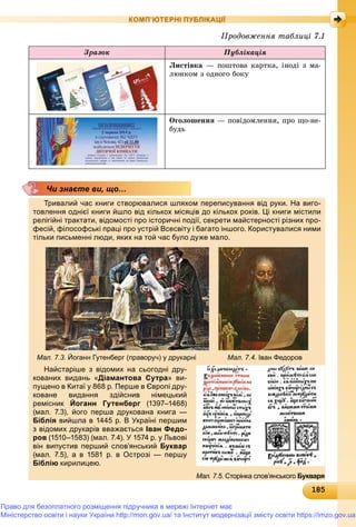 1818518518518518518518518518518518518518518518518518518518518518518518518518518518518518518518518518518518518518518518518518518518518585
КОМП’ЮТЕРНІ ПУБЛІКАЦІЇ
Çðàçîê Ïóáëіêàöіÿ
Ëèñòіâêà — ïîøòîâà êàðòêà, іíîäі ç ìà-
ëþíêîì ç îäíîãî áîêó
Îãîëîøåííÿ — ïîâіäîìëåííÿ, ïðî ùî-íå-
áóäü
Тривалий час книги створювалися шляхом переписування від руки. На виго-
товлення однієї книги йшло від кількох місяців до кількох років. Ці книги містили
релігійні трактати, відомості про історичні події, секрети майстерності різних про-
фесій, філософські праці про устрій Всесвіту і багато іншого. Користувалися ними
тільки письменні люди, яких на той час було дуже мало.
Мал. 7.3. Йоганн Гутенберг (праворуч) у друкарні Мал. 7.4. Іван Федоров
Найстаріше з відомих на сьогодні дру-
кованих видань «Діамантова Сутра» ви-
пущено в Китаї у 868 р. Перше в Європі дру-
коване видання здійснив німецький
ремісник Йоганн Гутенберг (1397–1468)г
(мал. 7.3), його перша друкована книга —
Біблія вийшла в 1445 р. В Україні першим
з відомих друкарів вважається Іван Федо-
ров (1510–1583) (мал. 7.4). У 1574 р. у Львові
він випустив перший слов’янський Буквар
(мал. 7.5), а в 1581 р. в Острозі — першу
Біблію кирилицею.
Чи знаєте ви, що…
Мал. 7.5. Сторінка слов’янського Букваря
Ïðîäîâæåííÿ òàáëèöі 7.1
Право для безоплатного розміщення підручника в мережі Інтернет має
Міністерство освіти і науки України http://mon.gov.ua/ та Інститут модернізації змісту освіти https://imzo.gov.ua
 