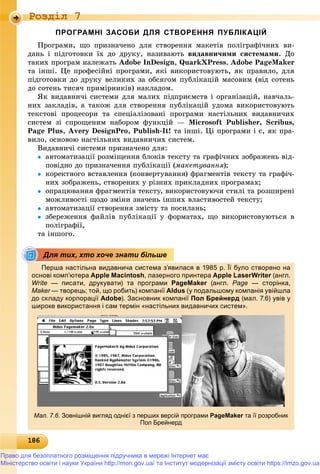 18618618618618618618618618618618618618618618618618618618618618618618618618618618618618618618618618618618618618618618618618618618618618686
Роздiл 7
ПРОГРАМНІ ЗАСОБИ ДЛЯ СТВОРЕННЯ ПУБЛІКАЦІЙ
Ïðîãðàìè, ùî ïðèçíà÷åíî äëÿ ñòâîðåííÿ ìàêåòіâ ïîëіãðàôі÷íèõ âè-
äàíü і ïіäãîòîâêè їõ äî äðóêó, íàçèâàþòü âèäàâíè÷èìè ñèñòåìàìè. Äî
òàêèõ ïðîãðàì íàëåæàòü Adobe InDesign, QuarkXPress, Adobe PageMaker
òà іíøі. Öå ïðîôåñіéíі ïðîãðàìè, ÿêі âèêîðèñòîâóþòü, ÿê ïðàâèëî, äëÿ
ïіäãîòîâêè äî äðóêó âåëèêèõ çà îáñÿãîì ïóáëіêàöіé ìàñîâèì (âіä ñîòåíü
äî ñîòåíü òèñÿ÷ ïðèìіðíèêіâ) íàêëàäîì.
ßê âèäàâíè÷і ñèñòåìè äëÿ ìàëèõ ïіäïðèєìñòâ і îðãàíіçàöіé, íàâ÷àëü-
íèõ çàêëàäіâ, à òàêîæ äëÿ ñòâîðåííÿ ïóáëіêàöіé óäîìà âèêîðèñòîâóþòü
òåêñòîâі ïðîöåñîðè òà ñïåöіàëіçîâàíі ïðîãðàìè íàñòіëüíèõ âèäàâíè÷èõ
ñèñòåì çі ñïðîùåíèì íàáîðîì ôóíêöіé — Microsoft Publisher, Scribus,
Page Plus, Avery DesignPro, Publish-It! òà іíøі. Öі ïðîãðàìè і є, ÿê ïðà-
âèëî, îñíîâîþ íàñòіëüíèõ âèäàâíè÷èõ ñèñòåì.
Âèäàâíè÷і ñèñòåìè ïðèçíà÷åíî äëÿ:
 àâòîìàòèçàöії ðîçìіùåííÿ áëîêіâ òåêñòó òà ãðàôі÷íèõ çîáðàæåíü âіä-
ïîâіäíî äî ïðèçíà÷åííÿ ïóáëіêàöії (ìàêåòóâàííÿ);
 êîðåêòíîãî âñòàâëåííÿ (êîíâåðòóâàííÿ) ôðàãìåíòіâ òåêñòó òà ãðàôі÷-
íèõ çîáðàæåíü, ñòâîðåíèõ ó ðіçíèõ ïðèêëàäíèõ ïðîãðàìàõ;
 îïðàöþâàííÿ ôðàãìåíòіâ òåêñòó, âèêîðèñòîâóþ÷è ñòèëі òà ðîçøèðåíі
ìîæëèâîñòі ùîäî çìіíè çíà÷åíü іíøèõ âëàñòèâîñòåé òåêñòó;
 àâòîìàòèçàöії ñòâîðåííÿ çìіñòó òà ïîñèëàíü;
 çáåðåæåííÿ ôàéëіâ ïóáëіêàöії ó ôîðìàòàõ, ùî âèêîðèñòîâóþòüñÿ â
ïîëіãðàôії,
òà іíøîãî.
Перша настільна видавнича система з’явилася в 1985 р. Її було створено на
основі комп’ютера Apple Macintosh, лазерного принтера Apple LaserWriter (англ.r
Write — писати, друкувати) та програми PageMaker (англ.r Page — сторінка,
Maker — творець; той, що робить) компанії Aldus (у подальшому компанія увійшла
до складу корпорації Adobe). Засновник компанії Пол Брейнерд (мал. 7.6) увів у
широке використання і сам термін «настільних видавничих систем».
Мал. 7.6. Зовнішній вигляд однієї з перших версій програми PageMaker та її розробникr
Пол Брейнерд
Для тих, хто хоче знати більше
Право для безоплатного розміщення підручника в мережі Інтернет має
Міністерство освіти і науки України http://mon.gov.ua/ та Інститут модернізації змісту освіти https://imzo.gov.ua
 