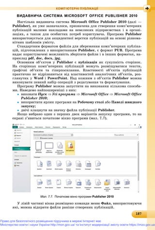 181871871871871871871871871871871871871871871871871871871871871871871871871871871871871871871871871871871871871871871871871871871871878
КОМП’ЮТЕРНІ ПУБЛІКАЦІЇ
ВИДАВНИЧА СИСТЕМА MICROSOFT OFFICE PUBLISHER 2010
Íàñòіëüíà âèäàâíè÷à ñèñòåìà Microsoft Office Publisher 2010 (äàëі —
Publisher), ÿê óæå çàçíà÷àëîñÿ, ïðèçíà÷åíà äëÿ ñòâîðåííÿ êîìï’þòåðíèõ
ïóáëіêàöіé ìàëèìè íàêëàäàìè íà íåâåëèêèõ ïіäïðèєìñòâàõ і â îðãàíі-
çàöіÿõ, à òàêîæ äëÿ îñîáèñòèõ ïîòðåá êîðèñòóâà÷à. Ïðîãðàìà Publisher
âèêîðèñòîâóєòüñÿ äëÿ àêöèäåíòíîї âåðñòêè ïóáëіêàöіé íà îñíîâі ðіçíîìà-
íіòíèõ øàáëîíіâ óìіñòó.
Ñòàíäàðòíèì ôîðìàòîì ôàéëіâ äëÿ çáåðåæåííÿ êîìï’þòåðíèõ ïóáëіêà-
öіé, ïіäãîòîâëåíèõ ç âèêîðèñòàííÿì Publisher, є ôîðìàò PUB. Ïðîãðàìà
íàäàє êîðèñòóâà÷åâі ìîæëèâіñòü çáåðіãàòè ôàéëè і â іíøèõ ôîðìàòàõ, íà-
ïðèêëàä pdf, doc, docx, jpg.
Îñíîâíèì îá’єêòîì ó Publisher є ïóáëіêàöіÿ ÿê ñóêóïíіñòü ñòîðіíîê.
Íà ñòîðіíêàõ êîìï’þòåðíèõ ïóáëіêàöіé ìîæóòü ðîçìіùóâàòèñÿ òåêñòè,
ãðàôі÷íі îá’єêòè òà ãіïåðïîñèëàííÿ. Âëàñòèâîñòі îá’єêòіâ ïóáëіêàöіé
ïðàêòè÷íî íå âіäðіçíÿþòüñÿ âіä âëàñòèâîñòåé àíàëîãі÷íèõ îá’єêòіâ, ðîç-
ãëÿíóòèõ ó Word і PowerPoint. Íàä êîæíèì ç îá’єêòіâ Publisher ìîæíà
âèêîíóâàòè ïåâíèé íàáіð îïåðàöіé ç ðåäàãóâàííÿ òà ôîðìàòóâàííÿ.
Ïðîãðàìó Publisher ìîæíà çàïóñòèòè íà âèêîíàííÿ êіëüêîìà ñïîñîáà-
ìè. Íàâåäåìî íàéïîøèðåíіøі ç íèõ:
 âèêîíàòè Ïóñê  Óñі ïðîãðàìè  Microsoft Office  Microsoft Office
Publisher 2010;
 âèêîðèñòàòè ÿðëèê ïðîãðàìè íà Ðîáî÷îìó ñòîëі àáî Ïàíåëі øâèäêîãî
çàïóñêó;
 äâі÷і êëàöíóòè íà çíà÷êó ôàéëà ïóáëіêàöії Publisher.
ßêùî âèáðàíî îäèí ç ïåðøèõ äâîõ âàðіàíòіâ çàïóñêó ïðîãðàìè, òî íà
åêðàíі ç’ÿâèòüñÿ ïî÷àòêîâå âіêíî ïðîãðàìè (ìàë. 7.7).
Мал. 7.7. Початкове вікно програми Publisher 2010
Ó ëіâіé ÷àñòèíі âіêíà ðîçìіùåíî êîìàíäè ìåíþ Ôàéë, âèêîðèñòîâóþ÷è
ÿêі, ìîæíà âіäêðèòè ôàéëè ðàíіøå ñòâîðåíèõ ïóáëіêàöіé.
Право для безоплатного розміщення підручника в мережі Інтернет має
Міністерство освіти і науки України http://mon.gov.ua/ та Інститут модернізації змісту освіти https://imzo.gov.ua
 