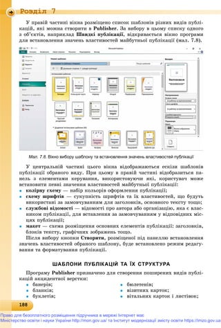18818818818818818818818818818818818818818818818818818818818818818818818818818818818818818818818818818818818818818818818818818818818818888
Роздiл 7
Ó ïðàâіé ÷àñòèíі âіêíà ðîçìіùåíî ñïèñîê øàáëîíіâ ðіçíèõ âèäіâ ïóáëі-
êàöіé, ÿêі ìîæíà ñòâîðèòè â Publisher. Çà âèáîðó â öüîìó ñïèñêó îäíîãî
ç îá’єêòіâ, íàïðèêëàä Øâèäêі ïóáëіêàöії, âіäêðèâàєòüñÿ âіêíî ïðîãðàìè
äëÿ âñòàíîâëåííÿ çíà÷åíü âëàñòèâîñòåé ìàéáóòíüîї ïóáëіêàöії (ìàë. 7.8).
Мал. 7.8. Вікно вибору шаблону та встановлення значень властивостей публікації
Ó öåíòðàëüíіé ÷àñòèíі öüîãî âіêíà âіäîáðàæàþòüñÿ åñêіçè øàáëîíіâ
ïóáëіêàöії îáðàíîãî âèäó. Ïðè öüîìó â ïðàâіé ÷àñòèíі âіäîáðàçèòüñÿ ïà-
íåëü ç åëåìåíòàìè êåðóâàííÿ, âèêîðèñòîâóþ÷è ÿêі, êîðèñòóâà÷ ìîæå
âñòàíîâèòè ïåâíі çíà÷åííÿ âëàñòèâîñòåé ìàéáóòíüîї ïóáëіêàöії:
 êîëіðíó ñõåìó — íàáіð êîëüîðіâ îôîðìëåííÿ ïóáëіêàöії;
 ñõåìó øðèôòіâ — ñóêóïíіñòü øðèôòіâ òà їõ âëàñòèâîñòåé, ùî áóäóòü
âèêîðèñòàíі çà çàìîâ÷óâàííÿì äëÿ çàãîëîâêіâ, îñíîâíîãî òåêñòó òîùî;
 ñëóæáîâі âіäîìîñòі — âіäîìîñòі ïðî àâòîðà àáî îðãàíіçàöіþ, ÿêà є âëàñ-
íèêîì ïóáëіêàöії, äëÿ âñòàâëåííÿ çà çàìîâ÷óâàííÿì ó âіäïîâіäíèõ ìіñ-
öÿõ ïóáëіêàöії;
 ìàêåò — ñõåìà ðîçìіùåííÿ îñíîâíèõ åëåìåíòіâ ïóáëіêàöії: çàãîëîâêіâ,
áëîêіâ òåêñòó, ãðàôі÷íèõ çîáðàæåíü òîùî.
Ïіñëÿ âèáîðó êíîïêè Ñòâîðèòè, ðîçìіùåíîї ïіä ïàíåëëþ âñòàíîâëåííÿ
çíà÷åíü âëàñòèâîñòåé îáðàíîãî øàáëîíó, áóäå âñòàíîâëåíî ðåæèì ðåäàãó-
âàííÿ òà ôîðìàòóâàííÿ ïóáëіêàöії.
ШАБЛОНИ ПУБЛІКАЦІЙ ТА ЇХ СТРУКТУРА
Ïðîãðàìó Publisher ïðèçíà÷åíî äëÿ ñòâîðåííÿ ïîøèðåíèõ âèäіâ ïóáëі-
êàöіé àêöèäåíòíîї âåðñòêè:
 áàíåðіâ;
 áëàíêіâ;
 áóêëåòіâ;
 áþëåòåíіâ;
 âіçèòíèõ êàðòîê;
 âіòàëüíèõ êàðòîê і ëèñòіâîê;
Право для безоплатного розміщення підручника в мережі Інтернет має
Міністерство освіти і науки України http://mon.gov.ua/ та Інститут модернізації змісту освіти https://imzo.gov.ua
 