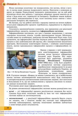 Роздiл 1
1818181818181818181818181818188
ßêùî ïàñàæèðà âëàøòîâóє ÷àñ âіäïðàâëåííÿ, òèï âàãîíà, ìіñöå ó âàãî-
íі, òî êàñèð ïîäàє êîìàíäó íàäðóêóâàòè êâèòîê. Îäíî÷àñíî ç êîìàíäîþ äî
äðóêó äî ñåðâåðà Óêðçàëіçíèöі íàäõîäèòü ïîâіäîìëåííÿ, ùî íà öåé ðåéñ
âіäïîâіäíå ìіñöå âæå çàéíÿòî, і ïðîãðàìà çàáîðîíÿє ïðîäàæ êâèòêіâ íà öå
ìіñöå ç áóäü-ÿêèõ êàñ, òåðìіíàëіâ ÷è Іíòåðíåòó. Ïîäіáíèì ÷èíîì âіäáóâà-
єòüñÿ îáìіí ïîâіäîìëåííÿìè é òîäі, êîëè ïàñàæèð êóïóє êâèòîê ç âèêî-
ðèñòàííÿì Іíòåðíåòó àáî òåðìіíàëà.
ßê áà÷èìî, ïіä ÷àñ ðîáîòè ñèñòåìè ç ïðîäàæó êâèòêіâ íà ïîòÿãè âіäáóâà-
þòüñÿ ðіçíі іíôîðìàöіéíі ïðîöåñè: ïåðåäàâàííÿ, îïðàöþâàííÿ òà çáåðіãàííÿ
ïîâіäîìëåíü.
Ñóêóïíіñòü âçàєìîïîâ’ÿçàíèõ åëåìåíòіâ, ÿêà ïðèçíà÷åíà äëÿ ðåàëіçàöії
іíôîðìàöіéíèõ ïðîöåñіâ, íàçèâàєòüñÿ іíôîðìàöіéíîþ ñèñòåìîþ.
Іíôîðìàöіéíèìè ñèñòåìàìè, àëå âæå ç іíøèìè çàâäàííÿìè, є ñèñòåìà
êåðóâàííÿ ïîëüîòàìè ëіòàêіâ, ñëóæáà ïðîãíîçóâàííÿ ïîãîäè, áіáëіîòåêà,
ñëóæáà íîâèí íà òåëåáà÷åííі, äîâіäêîâà ñèñòåìà Âåðõîâíîї Ðàäè òîùî. Ñëіä
çàóâàæèòè, ùî іíôîðìàöіéíі ñèñòåìè іñíóâàëè äàâíî, òіëüêè іíôîðìàöіéíі
ïðîöåñè â íèõ çäіéñíþâàëèñÿ àáî âðó÷íó, àáî ç âèêîðèñòàííÿì ìåõàíі÷íèõ
ïðèñòðîїâ. Çàñòîñóâàííÿ êîìï’þòåðíîї òåõíіêè, і îñîáëèâî êîìï’þòåðíèõ
ìåðåæ, çíà÷íî ïðèøâèäøèëî іíôîðìàöіéíі ïðîöåñè â іíôîðìàöіéíèõ ñè-
ñòåìàõ.
Îäíèì ç ïåðøèõ ó ñâіòі âïðîâàäæó-
âàòè êîìï’þòåðèçîâàíі іíôîðìàöіéíі
ñèñòåìè ïî÷àâ Іíñòèòóò êіáåðíåòèêè
Àêàäåìії íàóê Óêðàїíè. Ïіä êåðіâ-
íèöòâîì éîãî äèðåêòîðà, àêàäåìіêà
Âіêòîðà Ìèõàéëîâè÷à Ãëóøêîâà
(1923–1982) (ìàë. 1.15), áóëî ðîçðîáëå-
íî àâòîìàòè÷íі ñèñòåìè óïðàâëіííÿ
âèðîáíèöòâîì і âïðîâàäæåíî їõ íà ðÿäі
ìåòàëóðãіéíèõ êîìáіíàòіâ Óêðàїíè, íà
Ëüâіâñüêîìó òåëåâіçіéíîìó çàâîäі
«Åëåêòðîí» òà іíøèõ ïіäïðèєìñòâàõ.
Â.Ì. Ãëóøêîâ ãîâîðèâ: «Íàâðÿä ÷è ìîæíà ñóìíіâàòèñÿ, ùî â ìàéáóòíüîìó
çíà÷íà ÷àñòèíà çàêîíîìіðíîñòåé íàâêîëèøíüîãî ñâіòó áóäå ïіçíàâàòèñÿ
òà âèêîðèñòîâóâàòèñÿ àâòîìàòè÷íèìè ïîìі÷íèêàìè ëþäèíè. Àëå íàñòіëüêè
æ áåçñóìíіâíî é òå, ùî âñå íàéâàæëèâіøå ó ïðîöåñàõ ìèñëåííÿ òà ïіçíàí-
íÿ çàâæäè íàëåæàòèìå ëþäèíі».
Ðîçãëÿíåìî ðіçíі âèäè іíôîðìàöіéíèõ ñèñòåì.
Çà ðіâíåì àâòîìàòèçàöії іíôîðìàöіéíі ñèñòåìè ìîæíà ðîçïîäіëèòè òàê:
 ðó÷íі — óñі іíôîðìàöіéíі ïðîöåñè ðåàëіçóþòüñÿ ëþäèíîþ áåç çàñòî-
ñóâàííÿ áóäü-ÿêèõ òåõíі÷íèõ çàñîáіâ (ó íàø ÷àñ òàêі іíôîðìàöіéíі
ñèñòåìè ìàéæå íå çàñòîñîâóþòüñÿ);
 àâòîìàòèçîâàíі — ó ðåàëіçàöії іíôîðìàöіéíèõ ïðîöåñіâ áåðóòü ó÷àñòü
ÿê ëþäèíà, òàê і òåõíі÷íі çàñîáè (íà ñüîãîäíі òàêі іíôîðìàöіéíі
ñèñòåìè íàéïîøèðåíіøі, ïðè÷îìó òåõíі÷íèìè çàñîáàìè íàé÷àñòіøå
є êîìï’þòåðè ðіçíîї ïîòóæíîñòі);
Мал. 1.15. Віктор Михайлович Глушков
Право для безоплатного розміщення підручника в мережі Інтернет має
Міністерство освіти і науки України http://mon.gov.ua/ та Інститут модернізації змісту освіти https://imzo.gov.ua
 