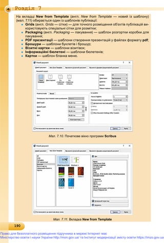 19019019019019019019019019019019019019019019019019019019019019019019019019019019019019019019019019019019019019019019019019019019019019090
Роздiл 7
На вкладці New from Template (англ. New from Template — новий із шаблону)
(мал. 7.11) обирається один із шаблонів публікації:( ) р д у ц
 Grids (англ. Grids — сітки) — для точного розміщення об’єктів публікацій ви-
користовують спеціальні сітки для розмітки;р у ц д р ;
 Packaging (англ. Packaging — пакування) — шаблон розгортки коробки дляg
пакування;у ;
 PDF презентаціїр ц — шаблони створення презентацій у файлах форматур р ц у ф ф р у pdfp ;;
 Брошурир ур — шаблони буклетів і брошур;у р ур;
 Візитні карткир — шаблони візитівок;;
 Інформаційні бюлетеніф р ц — шаблони бюлетенів;;
 Картки — шаблон бланка меню.
Мал. 7.10. Початкове вікно програми Scribus
Мал. 7.11. Вкладка New from Template
Право для безоплатного розміщення підручника в мережі Інтернет має
Міністерство освіти і науки України http://mon.gov.ua/ та Інститут модернізації змісту освіти https://imzo.gov.ua
 