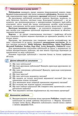 19319319319319319319319319319319319319319319319319319319319319319319319319319319319319319319319319319319319319319319319319319319319319393
КОМП’ЮТЕРНІ ПУБЛІКАЦІЇ
ëіêàöіÿìè íàçèâàþòü ïðîöåñ âèäàííÿ (îïðèëþäíåííÿ) ïåâíîãî òâîðó.è
èé (îïðèëþäíåíèé) òâіð òàêîæ íàçèâàþòü ïóáëіêàöієþ. Çàëåæíî âіä ñïî-
ñîáó îïðèëþäíåííÿ òâîðó, ðîçðіçíÿþòü äðóêîâàíі ïóáëіêàöії òàі åëåêòðîííі.
Äî äðóêîâàíèõ ïóáëіêàöіé íàëåæàòü êíèæêè, áðîøóðè, æóðíàëè, ãà-
çåòè, áþëåòåíі, áóêëåòè, ëèñòіâêè òîùî. Åëåêòðîííі ïóáëіêàöії — öå äî-
êóìåíòè, ùî ðîçïîâñþäæóþòüñÿ ç âèêîðèñòàííÿì Іíòåðíåòó (âåá-ñàéòè,
åëåêòðîííі ëèñòè òîùî) àáî іíøèõ åëåêòðîííèõ çàñîáіâ: êîìï’þòåðíèõ
ìåðåæ, åëåêòðîííèõ íîñіїâ äàíèõ (êîìïàêò-äèñêіâ, ôëåø-íîñіїâ òîùî).
Íàñòіëüíà âèäàâíè÷à ñèñòåìà — öå ñóêóïíіñòü àïàðàòíèõ і ïðîãðàì-
íèõ çàñîáіâ äëÿ ñòâîðåííÿ ïóáëіêàöіé ïîðіâíÿíî íåâåëèêèõ çà îáñÿãîì і
òèðàæåì (íàêëàäîì).
Âåðñòêà — öå ïðîöåñ êîìïîíóâàííÿ òåêñòîâèõ і ãðàôі÷íèõ îá’єêòіâ
äëÿ ñòâîðåííÿ ñòîðіíîê âèäàííÿ âіäïîâіäíî äî ïðèíöèïіâ äèçàéíó òà òåõ-
íі÷íèõ âèìîã.
Ïðîãðàìè, ùî ïðèçíà÷åíî äëÿ ñòâîðåííÿ ìàêåòіâ ïîëіãðàôі÷íèõ âè-
äàíü і ïіäãîòîâêè їõ äî äðóêó, íàçèâàþòü âèäàâíè÷èìè ñèñòåìàìè. Äî òà-
êèõ ïðîãðàì íàëåæàòü: Adobe InDesign, QuarkXPress, Adobe PageMaker,
Microsoft Publisher, Scribus, Page Plus, Avery DesignPro, Publish-It! òîùî.
Äëÿ ïðèøâèäøåííÿ ïіäãîòîâêè ïóáëіêàöіé äî äðóêó ó âèäàâíè÷èõ ñè-
ñòåìàõ âèêîðèñòîâóþòü øàáëîíè, ùî âæå ìàþòü ñòðóêòóðó âіäïîâіäíî äî
ïðèçíà÷åííÿ òà âèäó ïóáëіêàöії.
Îñíîâîþ ñòðóêòóðè ïóáëіêàöіé є òåêñòîâі áëîêè òà áëîêè ãðàôі÷íèõ
îá’єêòіâ.
Дайте відповіді на запитання
1. Ùî òàêå ïóáëіêàöіÿ?
2. Ùî òàêå äðóêîâàíà ïóáëіêàöіÿ? Íàâåäіòü ïðèêëàäè äðóêîâàíèõ ïó-
áëіêàöіé.
3. Ùî òàêå åëåêòðîííà ïóáëіêàöіÿ? Íàâåäіòü ïðèêëàäè åëåêòðîííèõ
ïóáëіêàöіé.
4. Ùî òàêå âåðñòêà?
5. Ùî òàêå íàñòіëüíà âèäàâíè÷à ñèñòåìà?
6. Ùî âõîäèòü äî ñêëàäó íàñòіëüíîї âèäàâíè÷îї ñèñòåìè? Äëÿ ÷îãî
ïðèçíà÷åíà êîæíà ñêëàäîâà?
7. Äëÿ âèêîíàííÿ ÿêèõ îïåðàöіé ïðèçíà÷åíî âèäàâíè÷і ñèñòåìè?
8. ßêі ñêëàäîâі ìàє âіçèòíà êàðòêà; îãîëîøåííÿ?
9. Ùî òàêå øàáëîí ïóáëіêàöії? ßê ñòâîðèòè íîâó ïðåçåíòàöіþ ç âèêî-
ðèñòàííÿì øàáëîíó?
10. ×èì âèäàâíè÷і ñèñòåìè âіäðіçíÿþòüñÿ âіä òåêñòîâîãî ïðîöåñîðà?
Виконайте завдання
1. Âèêîðèñòîâóþ÷è ïî÷àòêîâå âіêíî ïðîãðàìè Publisher, ñòâîðіòü íîâó
ïóáëіêàöіþ íà îñíîâі øàáëîíó Îãîëîøåííÿ  Ìàðêåð. Óñòàíîâіòü
êîëіðíó ñõåìó Áóçîê. Çáåðåæіòü ïóáëіêàöіþ ó âàøіé ïàïöі ó ôàéëі
ç іìåíåì çàâäàííÿ 7.1.1.
у уц у уц у уц у уц у уц у уц у уц у уц у уц у уц у уц у уайва лив ше в ц о у уайважливіше в цьому пунктайважливіше в цьому пунктайважливіше в цьому пунктайважливіше в цьому пунктайважливіше в цьому пунктайважливіше в цьому пунктайважливіше в цьому пунктайважливіше в цьому пунктайважливіше в цьому пунктайважливіше в цьому пунктайважливіше в цьому пунктайважливіше в цьому пунктайважливіше в цьому пунктайважливіше в цьому пунктайважливіше в цьому пунктайважливіше в цьому пунктайважливіше в цьому пунктайважливіше в цьому пунктайважливіше в цьому пунктайважливіше в цьому пунктайважливіше в цьому пунктайважливіше в цьому пунктайважливіше в цьому пунктайважливіше в цьому пунктайважливіше в цьому пунктайважливіше в цьому пунктайважливіше в цьому пунктайважливіше в цьому пунктайважливіше в цьому пунктайважливіше в цьому пунктайважливіше в цьому пунктайважливіше в цьому пунктайважливіше в цьому пунктайважливіше в цьому пунктайважливіше в цьому пунктайважливіше в цьому пунктайважливіше в цьому пунктайважливіше в цьому пунктайважливіше в цьому пунктайважливіше в цьому пунктайважливіше в цьому пунктайважливіше в цьому пунктайважливіше в цьому пунктайважливіше в цьому пунктайважливіше в цьому пунктайва ві е в о тайва ві е в о тй ій ій ій ій ій ій ій ій ій ій ій ій ій ій і
Право для безоплатного розміщення підручника в мережі Інтернет має
Міністерство освіти і науки України http://mon.gov.ua/ та Інститут модернізації змісту освіти https://imzo.gov.ua
 