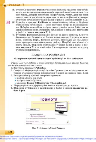 191941941941941941941941941941941941941941941941941941941941941941941941941941941941941941941941941941941941941941941941941941941941949
Роздiл 7
2. Ñòâîðіòü ó ïðîãðàìі Publisher íà îñíîâі øàáëîíór Ãðàìîòà íîâó ïóáëі-
êàöіþ äëÿ íàãîðîäæåííÿ ïåðåìîæöіâ ïåðøîñòі âàøîї øêîëè ç íàñòіëü-
íîãî òåíіñó. Äîáåðіòü ñàìîñòіéíî êîëіðíó ñõåìó, óâåäіòü äàíі ïðî âàøó
øêîëó, òåêñòè äëÿ ïіäïèñіâ äèðåêòîðà òà â÷èòåëÿ ôіçè÷íîї êóëüòóðè.
Çáåðåæіòü ïóáëіêàöіþ ó âàøіé ïàïöі ó ôàéëі ç іìåíåì çàâäàííÿ 7.1.2.
3. Ñòâîðіòü ó ïðîãðàìі Publisher íà îñíîâі øàáëîíó Ìåíþ  Îñîáëèâі
ñòðàâè íîâó ïóáëіêàöіþ — ìåíþ ñâÿòêîâîї âå÷åðі äî äíÿ íàðîäæåí-
íÿ. Äîáåðіòü ñàìîñòіéíî êîëіðíó ñõåìó, óâåäіòü íàçâè 5–6 ñòðàâ òà
їõíіé êîðîòêèé îïèñ. Çáåðåæіòü ïóáëіêàöіþ ó ïàïöі Ìîї äîêóìåíòè
ó ôàéëі ç іìåíåì çàâäàííÿ 7.1.3.
4. Ðîçðîáіòü ôіðìîâèé áëàíê âàøîї øêîëè íà îñíîâі øàáëîíó Áëàíê 
Ãåîìåòðè÷íà. Âêëþ÷іòü äî áëàíêà íàçâó øêîëè, її àäðåñó òà òåëå-
ôîíè, åìáëåìó (ãåðá). Êîëüîðè äîáåðіòü âіäïîâіäíî äî êîëüîðîâîї
ãàìè ïðàïîðà øêîëè àáî ïðàïîðà ðåãіîíó. Ïîòðіáíі äàíі âіçüìіòü іç
ñàéòó øêîëè. Çáåðåæіòü ïóáëіêàöіþ ó âàøіé ïàïöі ó ôàéëі ç іìå-
íåì çàâäàííÿ 7.1.4 òà íàäіøëіòü її åëåêòðîííîþ ïîøòîþ íà àäðåñó
â÷èòåëÿ іíôîðìàòèêè.
ÏÐÀÊÒÈ×ÍÀ ÐÎÁÎÒÀ № 8
«Створення простої комп’ютерної публікації на базі шаблону»
Óâàãà! Ïіä ÷àñ ðîáîòè ç êîìï’þòåðîì äîòðèìóéòåñÿ ïðàâèë áåçïåêè
òà ñàíіòàðíî-ãіãієíі÷íèõ íîðì.
1. Çàïóñòіòü ïðîãðàìó Publisher.
2. Ñòâîðіòü і âіäôîðìàòóéòå ïóáëіêàöіþ Ãðàìîòà äëÿ íàãîðîäæåííÿ àê-
òèâíèõ ó÷àñíèêіâ òèæíÿ іíôîðìàòèêè ó øêîëі çà çðàçêîì (ìàë. 7.15).
3. Âèêîðèñòàéòå ó ïðîöåñі ñòâîðåííÿ ãðàìîòè:
øàáëîí Áëîêè òà ëіíії;
êîëіðíó ñõåìó Îðõіäåÿ;
ìàëþíîê Ðîçäіë 7Ïðàêòè÷íà 8Computer.jpg.
4. Âіäðåäàãóéòå òà âіäôîðìàòóéòå òåêñòè âіäïîâіäíî äî çðàçêà.
5. Çáåðåæіòü ïóáëіêàöіþ ó âàøіé ïàïöі ó ôàéëі ç іìåíåì ïðàêòè÷íà ðî-
áîòà 8.pub.
Мал. 7.15. Зразок публікації Грамота
Право для безоплатного розміщення підручника в мережі Інтернет має
Міністерство освіти і науки України http://mon.gov.ua/ та Інститут модернізації змісту освіти https://imzo.gov.ua
 
