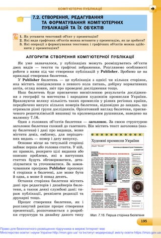 1919519519519519519519519519519519519519519519519519519519519519519519519519519519519519519519519519519519519519519519519519519519519595
КОМП’ЮТЕРНІ ПУБЛІКАЦІЇ
7.2. СТВОРЕННЯ, РЕДАГУВАННЯ7.2. СТВОРЕННЯ, РЕДАГУВАННЯ
ТА ФОРМАТУВАННЯ КОМП’ЮТЕРНИХТА ФОРМАТУВАННЯ КОМП’ЮТЕРНИХ
ПУБЛІКАЦІЙ ТА ЇХ ОБ’ЄКТІВПУБЛІКАЦІЙ ТА ЇХ ОБ’ЄКТІВ
1.1. ßê óñòàâèòè òåêñòîâèé îá’єêò ó ïðåçåíòàöіþ?ßê óñòàâèòè òåêñòîâèé îá єêò ó ïðåçåíòàöіþ?
2.2. ßêі âèäè ãðàôі÷íèõ îá’єêòіâ ìîæíà âñòàâèòè ó ïðåçåíòàöіþ, ÿê öå çðîáèòè?ßêі âèäè ãðàôі÷íèõ îá єêòіâ ìîæíà âñòàâèòè ó ïðåçåíòàöіþ, ÿê öå çðîáèòè?
3. ßêі îïåðàöії ç ôîðìàòóâàííÿ òåêñòîâèõ і ãðàôі÷íèõ îá’єêòіâ ìîæíà çäіéñ-
íèòè ó ïðåçåíòàöіÿõ?
АЛГОРИТМ СТВОРЕННЯ КОМП’ЮТЕРНОЇ ПУБЛІКАЦІЇ
ßê óæå çàçíà÷àëîñÿ, ó ïóáëіêàöіÿõ ìîæóòü ðîçìіùóâàòèñü îá’єêòè
äâîõ âèäіâ — òåêñòè òà ãðàôі÷íі çîáðàæåííÿ. Ðîçãëÿíåìî îñîáëèâîñòі
ðîáîòè ç íèìè ïіä ÷àñ ñòâîðåííÿ ïóáëіêàöіé ó Publisher. Çðîáèìî öå íà
ïðèêëàäі ñòâîðåííÿ áþëåòåíÿ.
Ó Publisher áþëåòåíü — öå ïóáëіêàöіÿ ç îäíієї ÷è êіëüêîõ ñòîðіíîê,
ÿêà ìіñòèòü ïîâіäîìëåííÿ ç ïåâíîãî êîëà ïèòàíü, äîáіðêó íîðìàòèâíèõ
àêòіâ, îãëÿä íîâèí, çâіò ïðî ïðîâåäåíі äîñëіäæåííÿ òîùî.
Íàø áþëåòåíü áóäå ïðèñâÿ÷åíî âèñâіòëåííþ ðåçóëüòàòіâ äîñëіäæåí-
íÿ ç ãåîãðàôії òà ìèñòåöòâà і íàðîäíèì õóäîæíіì ïðîìèñëàì Óêðàїíè.
Âðàõîâóþ÷è âåëèêó êіëüêіñòü òàêèõ ïðîìèñëіâ ó ðіçíèõ ðåãіîíàõ êðàїíè,
ïåðåäáà÷åíî âèïóñê êіëüêîõ íîìåðіâ áþëåòåíÿ, âіäïîâіäíî äî çàâäàíü, ùî
îòðèìàëè ðіçíі ãðóïè äîñëіäíèêіâ. Îðієíòîâíèé âèãëÿä áþëåòåíÿ, ïðèñâÿ-
÷åíîãî ðåøåòèëіâñüêіé âèøèâöі òà êðîëåâåöüêèì ðóøíèêàì, íàâåäåíî íà
ìàëþíêó 7.16.
Îäèí ç ãîëîâíèõ îá’єêòіâ áþëåòåíÿ — çàãîëîâîê. Çà ñâîєþ ñòðóêòóðîþ
çàãîëîâîê áþëåòåíÿ ñõîæèé äî ãàçåòíîãî. Âіí ìіñòèòü òåêñò çàãîëîâêà (íàç-
âó áþëåòåíÿ) і äàíі ïðî âèäàâöÿ, ìîæå
ìіñòèòè äåâіç, åìáëåìó, äëÿ ïåðіîäè÷-
íèõ âèäàíü — íîìåð і äàòó âèïóñêó.
Îñíîâíå ìіñöå íà òèòóëüíіé ñòîðіíöі
çàéìàє ïåðøà àáî ãîëîâíà ñòàòòÿ. Ó íіé,
ÿê ïðàâèëî, ðîçêðèòî öіëі âèäàííÿ àáî
îïèñàíî ïðîáëåìè, ÿêі â íàñòóïíèõ
ñòàòòÿõ áóäóòü îáãîâîðþâàòèñÿ, äåòà-
ëіçóâàòèñÿ òà óòî÷íþâàòèñÿ. Çà çàìîâ-
÷óâàííÿì ïðîãðàìà Publisher ïðîïîíóєr
4 ñòîðіíêè â áþëåòåíі, àëå ìîæå áóòè
é îäíà, à ìîæå é ïîíàä äåñÿòü.
Îñòàííÿ ñòîðіíêà áþëåòåíÿ ìіñòèòü
äàíі ïðî ðåäàêòîðіâ і äèçàéíåðіâ áþëå-
òåíÿ, à òàêîæ äåÿêі ñëóæáîâі äàíі: òè-
ðàæ ïóáëіêàöії, ðåêâіçèòè ðåäàêöії òà
äðóêàðíі òîùî.
Ïðîöåñ ñòâîðåííÿ áþëåòåíÿ, ÿê і
ðîçãëÿíóòèé ðàíіøå ïðîöåñ ñòâîðåííÿ
ïðåçåíòàöії, ðîçïî÷èíàєòüñÿ ç ðîçðîá-
êè ñòðóêòóðè òà äèçàéíó äàíîãî òèïó Мал. 7.16. Перша сторінка бюлетеня
Право для безоплатного розміщення підручника в мережі Інтернет має
Міністерство освіти і науки України http://mon.gov.ua/ та Інститут модернізації змісту освіти https://imzo.gov.ua
 
