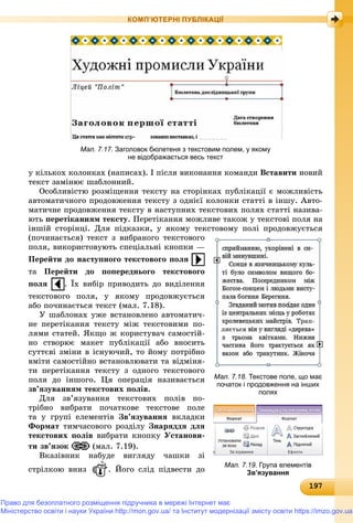 191971971971971971971971971971971971971971971971971971971971971971971971971971971971971971971971971971971971971971971971971971971971979
КОМП’ЮТЕРНІ ПУБЛІКАЦІЇ
Мал. 7.17. Заголовок бюлетеня з текстовим полем, у якому
не відображається весь текст
ó êіëüêîõ êîëîíêàõ (íàïèñàõ). І ïіñëÿ âèêîíàííÿ êîìàíäè Âñòàâèòè íîâèé
òåêñò çàìіíþє øàáëîííèé.
Îñîáëèâіñòþ ðîçìіùåííÿ òåêñòó íà ñòîðіíêàõ ïóáëіêàöії є ìîæëèâіñòü
àâòîìàòè÷íîãî ïðîäîâæåííÿ òåêñòó ç îäíієї êîëîíêè ñòàòòі â іíøó. Àâòî-
ìàòè÷íå ïðîäîâæåííÿ òåêñòó â íàñòóïíèõ òåêñòîâèõ ïîëÿõ ñòàòòі íàçèâà-
þòü ïåðåòіêàííÿì òåêñòó. Ïåðåòіêàííÿ ìîæëèâå òàêîæ ó òåêñòîâі ïîëÿ íà
іíøіé ñòîðіíöі. Äëÿ ïіäêàçêè, ó ÿêîìó òåêñòîâîìó ïîëі ïðîäîâæóєòüñÿ
(ïî÷èíàєòüñÿ) òåêñò ç âèáðàíîãî òåêñòîâîãî
ïîëÿ, âèêîðèñòîâóþòü ñïåöіàëüíі êíîïêè —
Ïåðåéòè äî íàñòóïíîãî òåêñòîâîãî ïîëÿ
òà Ïåðåéòè äî ïîïåðåäíüîãî òåêñòîâîãî
ïîëÿ . Їõ âèáіð ïðèâîäèòü äî âèäіëåííÿ
òåêñòîâîãî ïîëÿ, ó ÿêîìó ïðîäîâæóєòüñÿ
àáî ïî÷èíàєòüñÿ òåêñò (ìàë. 7.18).
Ó øàáëîíàõ óæå âñòàíîâëåíî àâòîìàòè÷-
íå ïåðåòіêàííÿ òåêñòó ìіæ òåêñòîâèìè ïî-
ëÿìè ñòàòåé. ßêùî æ êîðèñòóâà÷ ñàìîñòіé-
íî ñòâîðþє ìàêåò ïóáëіêàöії àáî âíîñèòü
ñóòòєâі çìіíè â іñíóþ÷èé, òî éîìó ïîòðіáíî
âìіòè ñàìîñòіéíî âñòàíîâëþâàòè òà âіäìіíÿ-
òè ïåðåòіêàííÿ òåêñòó ç îäíîãî òåêñòîâîãî
ïîëÿ äî іíøîãî. Öÿ îïåðàöіÿ íàçèâàєòüñÿ
çâ’ÿçóâàííÿì òåêñòîâèõ ïîëіâ.
Äëÿ çâ’ÿçóâàííÿ òåêñòîâèõ ïîëіâ ïî-
òðіáíî âèáðàòè ïî÷àòêîâå òåêñòîâå ïîëå
òà ó ãðóïі åëåìåíòіâ Çâ’ÿçóâàííÿ âêëàäêè
Ôîðìàò òèì÷àñîâîãî ðîçäіëó Çíàðÿääÿ äëÿ
òåêñòîâèõ ïîëіâ âèáðàòè êíîïêó Óñòàíîâè-
òè çâ’ÿçîê (ìàë. 7.19).
Âêàçіâíèê íàáóäå âèãëÿäó ÷àøêè çі
ñòðіëêîþ âíèç . Éîãî ñëіä ïіäâåñòè äî
Мал. 7.18. Текстове поле, що має
початок і продовження на інших
полях
Мал. 7.19. Група елементів
Зв’язування
Право для безоплатного розміщення підручника в мережі Інтернет має
Міністерство освіти і науки України http://mon.gov.ua/ та Інститут модернізації змісту освіти https://imzo.gov.ua
 