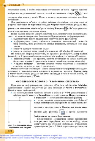 19819819819819819819819819819819819819819819819819819819819819819819819819819819819819819819819819819819819819819819819819819819819819898
Роздiл 7
òåêñòîâîãî ïîëÿ, ç ÿêèì ïëàíóєòüñÿ âñòàíîâèòè çâ’ÿçîê (êóðñîð ïîâèíåí
íàáóòè âèãëÿäó íàõèëåíîї ÷àøêè, ç ÿêîї âèëèâàþòüñÿ ëіòåðè ), і íà-
òèñíóòè ëіâó êíîïêó ìèøі. Ïîëå, ç ÿêèì ñòâîðþєòüñÿ çâ’ÿçîê, ìàє áóòè
ïîðîæíіì.
Äëÿ ðîçіðâàííÿ çâ’ÿçêó ïîòðіáíî âèáðàòè âіäïîâіäíå òåêñòîâå ïîëå òà
ó ãðóïі åëåìåíòіâ Çâ’ÿçóâàííÿ âêëàäêè Ôîðìàò òèì÷àñîâîãî ðîçäіëó Çíà-
ðÿääÿ äëÿ òåêñòîâèõ ïîëіâ âèáðàòè êíîïêó Ðîçðèâ . Çâ’ÿçîê ðîçðèâà-
єòüñÿ ç íàñòóïíèì òåêñòîâèì ïîëåì.
ßêùî íàÿâíі ïîëÿ íå ìîæóòü âìіñòèòè âåñü ïåðåäáà÷åíèé êîðèñòóâà÷åì
òåêñò, òî ìîæíà âèêîðèñòàòè іíøі îïåðàöії ðåäàãóâàííÿ òà ôîðìàòóâàííÿ:
 âіäðåäàãóâàòè òåêñò, âèäàëèâøè íåñóòòєâі éîãî ôðàãìåíòè;
 âіäôîðìàòóâàòè òåêñò, çìіíèâøè çíà÷åííÿ âëàñòèâîñòåé ñèìâîëіâ
(âèä øðèôòó, éîãî ðîçìіð) àáî àáçàöіâ (âіäñòóïè, іíòåðâàëè ìіæ ðÿä-
êàìè);
 çìіíèòè ðîçìіðè òåêñòîâèõ ïîëіâ;
 çâ’ÿçàòè òåêñòîâі ïîëÿ ñòàòòі ç іíøèìè íà öіé àáî іíøіé ñòîðіíöі.
Íà òèòóëüíіé ñòîðіíöі áþëåòåíÿ, ÿê ïðàâèëî, ðîçìіùóþòü Áі÷íó ïàíåëü
(ìîæå áóòè é іíøå ðîçìіùåííÿ, çàëåæíî âіä øàáëîíó) ç äâîìà îá’єêòàìè:
 Âàæëèâі äåòàëі — ÿê ïðàâèëî, ìіñòèòü ïîñèëàííÿ íà öіêàâі ìàòåðіàëè
áþëåòåíÿ, âіäîìîñòі ïðî àâòîðіâ, àíîíñè ñòàòåé íàñòóïíèõ âèïóñêіâ;
 Ó öüîìó âèïóñêó — ìіñòèòü ïåðåëіê ñòàòåé áþëåòåíÿ ç óêàçіâêîþ
ñòîðіíîê, íà ÿêèõ öі ñòàòòі ðîçìіùåíî.
Îñòàííіé îá’єêò є òàáëèöåþ, і éîãî ðåäàãóâàííÿ òà ôîðìàòóâàííÿ çäіéñ-
íþþòüñÿ ç âèêîðèñòàííÿì åëåìåíòіâ êåðóâàííÿ âêëàäîê Êîíñòðóêòîð
і Ìàêåò òèì÷àñîâîãî ðîçäіëó Òàáëè÷íі çíàðÿääÿ â òàêèé ñàìèé ñïîñіá, ÿê
і ðîáîòà ç òàáëèöÿìè ó Word.
ОСОБЛИВОСТІ РОБОТИ З ГРАФІЧНИМИ ОБ’ЄКТАМИ
Ðåäàãóâàííÿ òà ôîðìàòóâàííÿ ãðàôі÷íèõ îá’єêòіâ ó ïóáëіêàöіÿõ Publisher
çäіéñíþþòüñÿ ìàéæå àíàëîãі÷íî äî öèõ îïåðàöіé ó Word і PowerPoint.
Îäíàê є ïåâíі îñîáëèâîñòі:
 çà çàìîâ÷óâàííÿì ãðàôі÷íі îá’єêòè ç ôàéëіâ ó Word óñòàâëÿþòüñÿ ç
îáòіêàííÿì Ó òåêñòі, ó PowerPoint — ç îáòіêàííÿì Ïåðåä òåêñòîì, à
â Publisher — ç îáòіêàííÿì Íàâêîëî ðàìêè;
 äëÿ ñòâîðåííÿ ïîïåðåäíüîãî ìàêåòà ïóáëіêàöії
ìіñöÿ ðîçòàøóâàííÿ ãðàôі÷íèõ îá’єêòіâ ìîæíà ïî-
çíà÷èòè ç âèêîðèñòàííÿì Ïîêàæ÷èêà ìіñöÿ çàïî-
âíåííÿ äëÿ ðèñóíêà ç ãðóïè åëåìåíòіâ
Çîáðàæåííÿ âêëàäêè Âñòàâëåííÿ.
Âèêîðèñòàííÿ Ïîêàæ÷èêà ìіñöÿ çàïîâíåííÿ
äëÿ ðèñóíêà ïåðåäáà÷àє, ùî ïіñëÿ âèáîðó öüîãî
іíñòðóìåíòà íà ñòîðіíöі ïóáëіêàöії ç’ÿâëÿєòüñÿ
ïðÿìîêóòíèê (ìàë. 7.20) і êîðèñòóâà÷ óñòàíîâëþєМал. 7.20. Покажчик місця
заповнення для рисунка
Право для безоплатного розміщення підручника в мережі Інтернет має
Міністерство освіти і науки України http://mon.gov.ua/ та Інститут модернізації змісту освіти https://imzo.gov.ua
 