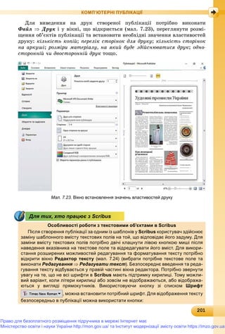 2012012012012012012012012012012012012012012012012012012012012012012012012012012012012012012012012012012012012012012012012012012012012010
КОМП’ЮТЕРНІ ПУБЛІКАЦІЇ
Äëÿ âèâåäåííÿ íà äðóê ñòâîðåíîї ïóáëіêàöії ïîòðіáíî âèêîíàòè
Ôàéë  Äðóê і ó âіêíі, ùî âіäêðèєòüñÿ (ìàë. 7.23), ïåðåãëÿíóòè ðîçìі-
ùåííÿ îá’єêòіâ ïóáëіêàöії òà âñòàíîâèòè íåîáõіäíі çíà÷åííÿ âëàñòèâîñòåé
äðóêó: êіëüêіñòü êîïіé; ïåðåëіê ñòîðіíîê äëÿ äðóêó; êіëüêіñòü ñòîðіíîê
íà àðêóøі; ðîçìіðè ìàòåðіàëó, íà ÿêèé áóäå çäіéñíþâàòèñÿ äðóê; îäíî-
ñòîðîííіé ÷è äâîñòîðîííіé äðóê òîùî.
Мал. 7.23. Вікно встановлення значень властивостей друку
Особливості роботи з текстовими об’єктами в Scribus
Після створення публікації за одним із шаблонів у Scribus користувач здійснює
заміну шаблонного вмісту текстових полів на той, що відповідає його задуму. Для
заміни вмісту текстових полів потрібно двічі клацнути лівою кнопкою миші після
наведення вказівника на текстове поле та відредагувати його вміст. Для викори-
стання розширених можливостей редагування та форматування тексту потрібно
відкрити вікно Редактор тексту (мал. 7.24) (вибрати потрібне текстове поле та
виконати Редагування  Редагувати текст). Безпосереднє введення та реда-
гування тексту відбувається у правій частині вікна редактора. Потрібно звернути
увагу на те, що не всі шрифти в Scribus мають підтримку кирилиці. Тому можли-
вий варіант, коли літери кирилиці або зовсім не відображаються, або відобража-
ються у вигляді прямокутників. Використовуючи кнопку зі списком Шрифт
, можна встановити потрібний шрифт. Для відображення тексту
безпосередньо в публікації можна використати кнопки:
Для тих, хто працює з Scribus
Право для безоплатного розміщення підручника в мережі Інтернет має
Міністерство освіти і науки України http://mon.gov.ua/ та Інститут модернізації змісту освіти https://imzo.gov.ua
 