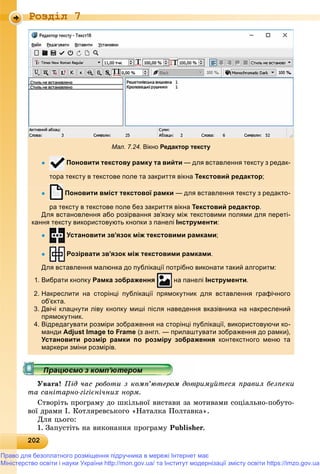 2022022022022022022022022022022022022022022022022022022022022022022022022022022022022022022022022022022022022022022022022022022022022020
Роздiл 7
Мал. 7.24. Вікно Редактор тексту
 Поновити текстову рамку та вийти — для вставлення тексту з редак-
тора тексту в текстове поле та закриття вікна Текстовий редактор;
 Поновити вміст текстової рамки — для вставлення тексту з редакто-
ра тексту в текстове поле без закриття вікнар у р Текстовий редакторр д р.
Для встановлення або розірвання зв’язку між текстовими полями для переті-
кання тексту використовують кнопки з панелі Інструменти:
 Установити зв’язок між текстовими рамками;
 Розірвати зв’язок між текстовими рамками.
Для вставлення малюнка до публікації потрібно виконати такий алгоритм:
1. Вибрати кнопку Рамка зображення на панелі Інструменти.
2. Накреслити на сторінці публікації прямокутник для вставлення графічного
об’єкта.
3. Двічі клацнути ліву кнопку миші після наведення вказівника на накреслений
прямокутник.
4. Відредагувати розміри зображення на сторінці публікації, використовуючи ко-
манди Adjust Image to Frame (з англ. — прилаштувати зображення до рамки),
Установити розмір рамки по розміру зображення контекстного меню та
маркери зміни розмірів.
Óâàãà! Ïіä ÷àñ ðîáîòè ç êîìï’þòåðîì äîòðèìóéòåñÿ ïðàâèë áåçïåêè
òà ñàíіòàðíî-ãіãієíі÷íèõ íîðì.
Ñòâîðіòü ïðîãðàìó äî øêіëüíîї âèñòàâè çà ìîòèâàìè ñîöіàëüíî-ïîáóòî-
âîї äðàìè І. Êîòëÿðåâñüêîãî «Íàòàëêà Ïîëòàâêà».
Äëÿ öüîãî:
1. Çàïóñòіòü íà âèêîíàííÿ ïðîãðàìó Publisher.
Право для безоплатного розміщення підручника в мережі Інтернет має
Міністерство освіти і науки України http://mon.gov.ua/ та Інститут модернізації змісту освіти https://imzo.gov.ua
 