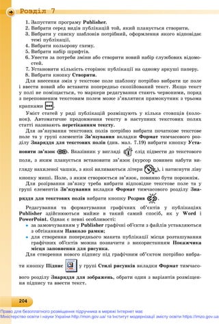 202042042042042042042042042042042042042042042042042042042042042042042042042042042042042042042042042042042042042042042042042042042042040
Роздiл 7
1. Çàïóñòèòè ïðîãðàìó Publisher.
2. Âèáðàòè ñåðåä âèäіâ ïóáëіêàöіé òîé, ÿêèé ïëàíóєòüñÿ ñòâîðèòè.
3. Âèáðàòè ó ñïèñêó øàáëîíіâ ïîòðіáíèé, îôîðìëåííÿ ÿêîãî âіäïîâіäàє
òåìі ïóáëіêàöії.
4. Âèáðàòè êîëüîðîâó ñõåìó.
5. Âèáðàòè íàáіð øðèôòіâ.
6. Óíåñòè çà ïîòðåáè çìіíè àáî ñòâîðèòè íîâèé íàáіð ñëóæáîâèõ âіäîìî-
ñòåé.
7. Óñòàíîâèòè êіëüêіñòü ñòîðіíîê ïóáëіêàöії íà îäíîìó àðêóøі ïàïåðó.
8. Âèáðàòè êíîïêó Ñòâîðèòè.
Äëÿ âíåñåííÿ çìіí ó òåêñòîâå ïîëå øàáëîíó ïîòðіáíî âèáðàòè öå ïîëå
і ââåñòè íîâèé àáî âñòàâèòè ïîïåðåäíüî ñêîïіéîâàíèé òåêñò. ßêùî òåêñò
ó ïîëі íå ïîìіùàєòüñÿ, òî ìàðêåðè ðåäàãóâàííÿ ñòàþòü ÷åðâîíèìè, ïîðÿä
ç ïåðåïîâíåíèì òåêñòîâèì ïîëåì ìîæå ç’ÿâëÿòèñÿ ïðÿìîêóòíèê ç òðüîìà
êðàïêàìè .
Óìіñò ñòàòåé ó ðÿäі ïóáëіêàöіé ðîçìіùóþòü ó êіëüêà ñòîâïöіâ (êîëî-
íîê). Àâòîìàòè÷íå ïðîäîâæåííÿ òåêñòó â íàñòóïíèõ òåêñòîâèõ ïîëÿõ
ñòàòòі íàçèâàþòü ïåðåòіêàííÿì òåêñòó.
Äëÿ çâ’ÿçóâàííÿ òåêñòîâèõ ïîëіâ ïîòðіáíî âèáðàòè ïî÷àòêîâå òåêñòîâå
ïîëå òà ó ãðóïі åëåìåíòіâ Çâ’ÿçóâàííÿ âêëàäêè Ôîðìàò òèì÷àñîâîãî ðîç-
äіëó Çíàðÿääÿ äëÿ òåêñòîâèõ ïîëіâ (äèâ. ìàë. 7.19) âèáðàòè êíîïêó Óñòà-
íîâèòè çâ’ÿçîê . Âêàçіâíèê ó âèãëÿäі ñëіä ïіäâåñòè äî òåêñòîâîãî
ïîëÿ, ç ÿêèì ïëàíóєòüñÿ âñòàíîâèòè çâ’ÿçîê (êóðñîð ïîâèíåí íàáóòè âè-
ãëÿäó íàõèëåíîї ÷àøêè, ç ÿêîї âèëèâàþòüñÿ ëіòåðè ), і íàòèñíóòè ëіâó
êíîïêó ìèøі. Ïîëå, ç ÿêèì ñòâîðþєòüñÿ çâ’ÿçîê, ïîâèííî áóòè ïîðîæíіì.
Äëÿ ðîçіðâàííÿ çâ’ÿçêó òðåáà âèáðàòè âіäïîâіäíå òåêñòîâå ïîëå òà ó
ãðóïі åëåìåíòіâ Çâ’ÿçóâàííÿ âêëàäêè Ôîðìàò òèì÷àñîâîãî ðîçäіëó Çíà-
ðÿääÿ äëÿ òåêñòîâèõ ïîëіâ âèáðàòè êíîïêó Ðîçðèâ .
Ðåäàãóâàííÿ òà ôîðìàòóâàííÿ ãðàôі÷íèõ îá’єêòіâ ó ïóáëіêàöіÿõ
Publisher çäіéñíþþòüñÿ ìàéæå â òàêèé ñàìèé ñïîñіá, ÿê ó Word і
PowerPoint. Îäíàê є ïåâíі îñîáëèâîñòі:
 çà çàìîâ÷óâàííÿì ó Publisher ãðàôі÷íі îá’єêòè ç ôàéëіâ óñòàâëÿþòüñÿ
ç îáòіêàííÿì Íàâêîëî ðàìêè;
 äëÿ ñòâîðåííÿ ïîïåðåäíüîãî ìàêåòà ïóáëіêàöії ìіñöÿ ðîçòàøóâàííÿ
ãðàôі÷íèõ îá’єêòіâ ìîæíà ïîçíà÷èòè ç âèêîðèñòàííÿì Ïîêàæ÷èêà
ìіñöÿ çàïîâíåííÿ äëÿ ðèñóíêà.
Äëÿ ñòâîðåííÿ íîâîãî ïіäïèñó ïіä ãðàôі÷íèì îá’єêòîì ïîòðіáíî âèáðà-
òè êíîïêó Ïіäïèñ ó ãðóïі Ñòèëі ðèñóíêіâ âêëàäêè Ôîðìàò òèì÷àñî-
âîãî ðîçäіëó Çíàðÿääÿ äëÿ çîáðàæåíü, îáðàòè îäèí ç âàðіàíòіâ ðîçìіùåí-
íÿ ïіäïèñó òà ââåñòè òåêñò.
Право для безоплатного розміщення підручника в мережі Інтернет має
Міністерство освіти і науки України http://mon.gov.ua/ та Інститут модернізації змісту освіти https://imzo.gov.ua
 