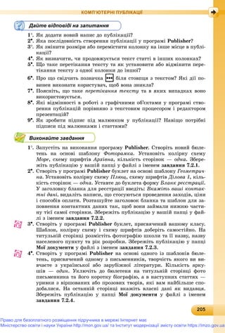 2020520520520520520520520520520520520520520520520520520520520520520520520520520520520520520520520520520520520520520520520520520520520505
КОМП’ЮТЕРНІ ПУБЛІКАЦІЇ
Дайте відповіді на запитання
1. ßê äîäàòè íîâèé íàïèñ äî ïóáëіêàöії?
2. ßêà ïîñëіäîâíіñòü ñòâîðåííÿ ïóáëіêàöії ó ïðîãðàìі Publisher?
3. ßê çìіíèòè ðîçìіðè àáî ïåðåìіñòèòè êîëîíêó íà іíøå ìіñöå â ïóáëі-
êàöії?
4. ßê âèçíà÷èòè, ÷è ïðîäîâæóєòüñÿ òåêñò ñòàòòі â іíøèõ êîëîíêàõ?
5. Ùî òàêå ïåðåòіêàííÿ òåêñòó òà ÿê óñòàíîâèòè àáî âіäìіíèòè ïåðå-
òіêàííÿ òåêñòó ç îäíîї êîëîíêè äî іíøîї?
6. Ïðî ùî ñâіä÷èòü ïîçíà÷êà áіëÿ ñòîâïöÿ ç òåêñòîì? ßêі äії ïî-
âèíåí âèêîíàòè êîðèñòóâà÷, ùîá âîíà çíèêëà?
7. Ïîÿñíіòü, ùî òàêå ïåðåòіêàííÿ òåêñòó òà â ÿêèõ âèïàäêàõ âîíî
âèêîðèñòîâóєòüñÿ.
8. ßêі âіäìіííîñòі â ðîáîòі ç ãðàôі÷íèìè îá’єêòàìè ó ïðîãðàìі ñòâî-
ðåííÿ ïóáëіêàöіé ïîðіâíÿíî ç òåêñòîâèì ïðîöåñîðîì і ðåäàêòîðîì
ïðåçåíòàöіé?
9. ßê çðîáèòè ïіäïèñ ïіä ìàëþíêîì ó ïóáëіêàöії? Íàâіùî ïîòðіáíі
ïіäïèñè ïіä ìàëþíêàìè і ñòàòòÿìè?
Виконайте завдання
1. Çàïóñòіòü íà âèêîíàííÿ ïðîãðàìó Publisher. Ñòâîðіòü íîâèé áþëå-
òåíü íà îñíîâі øàáëîíó Ôîòîðàìêà. Óñòàíîâіòü êîëіðíó ñõåìó
Ìîðå, ñõåìó øðèôòіâ Àðõіâíà, êіëüêіñòü ñòîðіíîê — îäíà. Çáåðå-
æіòü ïóáëіêàöіþ ó âàøіé ïàïöі ó ôàéëі ç іìåíåì çàâäàííÿ 7.2.1.
2. Ñòâîðіòü ó ïðîãðàìі Publisher áóêëåò íà îñíîâі øàáëîíó Ãåîìåòðè÷-
íà. Óñòàíîâіòü êîëіðíó ñõåìó Ïëþù, ñõåìó øðèôòіâ Äіëîâà 1, êіëü-
êіñòü ñòîðіíîê — îäíà. Óñòàâòå äî áóêëåòà ôîðìó Áëàíê ðåєñòðàöії.
Ó çàãîëîâêó áëàíêà äëÿ ðåєñòðàöії ââåäіòü: Âêàæіòü âàøі êîíòàê-
òíі äàíі, âèäàëіòü íàïèñè, ùî ñòîñóþòüñÿ ïðîâåäåííÿ çàõîäіâ, öіíè
і ñïîñîáіâ îïëàòè. Ðîçòàøóéòå çàãîëîâîê áëàíêà òà øàáëîí äëÿ çà-
ïîâíåííÿ êîíòàêòíèõ äàíèõ òàê, ùîá âîíè çàéìàëè íèæíþ ÷àñòè-
íó òієї ñàìîї ñòîðіíêè. Çáåðåæіòü ïóáëіêàöіþ ó âàøіé ïàïöі ó ôàé-
ëі ç іìåíåì çàâäàííÿ 7.2.2.
3. Ñòâîðіòü ó ïðîãðàìі Publisher áóêëåò, ïðèñâÿ÷åíèé âàøîìó êëàñó.
Øàáëîí, êîëіðíó ñõåìó і ñõåìó øðèôòіâ äîáåðіòü ñàìîñòіéíî. Íà
òèòóëüíіé ñòîðіíöі ðîçìіñòіòü ôîòîãðàôіþ øêîëè òà її íàçâó, íàçâó
íàñåëåíîãî ïóíêòó òà ðіê ðîçðîáêè. Çáåðåæіòü ïóáëіêàöіþ ó ïàïöі
Ìîї äîêóìåíòè ó ôàéëі ç іìåíåì çàâäàííÿ 7.2.3.
4. Ñòâîðіòü ó ïðîãðàìі Publisher íà îñíîâі îäíîãî іç øàáëîíіâ áþëå-
òåíü, ïðèñâÿ÷åíèé îäíîìó ç ïèñüìåííèêіâ, òâîð÷іñòü ÿêîãî âè âè-
â÷àєòå ç óêðàїíñüêîї àáî çàðóáіæíîї ëіòåðàòóðè. Êіëüêіñòü àðêó-
øіâ — îäèí. Óêëþ÷іòü äî áþëåòåíÿ íà òèòóëüíіé ñòîðіíöі ôîòî
ïèñüìåííèêà òà éîãî êîðîòêó áіîãðàôіþ, à â íàñòóïíèõ ñòàòòÿõ —
óðèâêè ç âіðøîâàíèõ àáî ïðîçîâèõ òâîðіâ, ÿêі âàì íàéáіëüøå ñïî-
äîáàëèñÿ. Íà îñòàííіé ñòîðіíöі âêàæіòü âëàñíі äàíі ÿê âèäàâöÿ.
Çáåðåæіòü ïóáëіêàöіþ ó ïàïöі Ìîї äîêóìåíòè ó ôàéëі ç іìåíåì
çàâäàííÿ 7.2.4.
Право для безоплатного розміщення підручника в мережі Інтернет має
Міністерство освіти і науки України http://mon.gov.ua/ та Інститут модернізації змісту освіти https://imzo.gov.ua
 