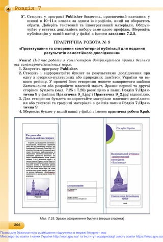 20620620620620620620620620620620620620620620620620620620620620620620620620620620620620620620620620620620620620620620620620620620620620606
Роздiл 7
5. Ñòâîðіòü ó ïðîãðàìі Publisher áþëåòåíü, ïðèñâÿ÷åíèé íàâ÷àííþ ó
øêîëі â 10–11-õ êëàñàõ çà îäíèì іç ïðîôіëіâ, ÿêèé âè çáèðàєòåñü
îáðàòè. Äîáåðіòü òåêñòîâèé òà іëþñòðàòèâíèé ìàòåðіàëè. Îáґðóí-
òóéòå ó ñòàòòÿõ äîöіëüíіñòü âèáîðó ñàìå öüîãî ïðîôіëþ. Çáåðåæіòü
ïóáëіêàöіþ ó âàøіé ïàïöі ó ôàéëі ç іìåíåì çàâäàííÿ 7.2.5.
ÏÐÀÊÒÈ×ÍÀ ÐÎÁÎÒÀ № 9
«Проектування та створення комп’ютерної публікації для подання
результатів самостійного дослідження»
Óâàãà! Ïіä ÷àñ ðîáîòè ç êîìï’þòåðîì äîòðèìóéòåñÿ ïðàâèë áåçïåêè
òà ñàíіòàðíî-ãіãієíі÷íèõ íîðì.
1. Çàïóñòіòü ïðîãðàìó Publisher.
2. Ñòâîðіòü і âіäôîðìàòóéòå áóêëåò çà ðåçóëüòàòàìè äîñëіäæåííÿ ïðî
îäíó ç іñòîðèêî-êóëüòóðíèõ àáî ïðèðîäíèõ ïàì’ÿòîê Óêðàїíè ÷è âà-
øîãî ðåãіîíó. Ó ïðîöåñі éîãî ñòâîðåííÿ ìîæåòå âèêîðèñòàòè øàáëîí
Çàòåìíåííÿ àáî ðîçðîáèòè âëàñíèé ìàêåò. Çðàçêè ïåðøîї òà äðóãîї
ñòîðіíîê áóêëåòà (ìàë. 7.25 і 7.26) ðîçìіùåíî â ïàïöі Ðîçäіë 7Ïðàê-
òè÷íà 9 ó ôàéëàõ Ïðàêòè÷íà 9_1.jpg і Ïðàêòè÷íà 9_2.jpg âіäïîâіäíî.
3. Äëÿ ñòâîðåííÿ áóêëåòà âèêîðèñòàéòå ìàòåðіàëè âëàñíîãî äîñëіäæåí-
íÿ àáî òåêñòîâі òà ãðàôі÷íі ìàòåðіàëè ç ôàéëіâ ïàïêè Ðîçäіë 7Ïðàê-
òè÷íà 9.
4. Çáåðåæіòü áóêëåò ó âàøіé ïàïöі ó ôàéëі ç іìåíåì ïðàêòè÷íà ðîáîòà 9.pub.
Мал. 7.25. Зразок оформлення буклета (перша сторінка)
Право для безоплатного розміщення підручника в мережі Інтернет має
Міністерство освіти і науки України http://mon.gov.ua/ та Інститут модернізації змісту освіти https://imzo.gov.ua
 