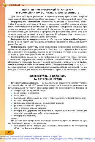 Роздiл 1
2020202020202020202020202020200
ПОНЯТТЯ ПРО ІНФОРМАЦІЙНУ КУЛЬТУРУ,
ІНФОРМАЦІЙНУ ГРАМОТНІСТЬ, ІК-КОМПЕТЕНТНІСТЬ
Äëÿ òîãî ùîá áóòè óñïіøíèì â іíôîðìàöіéíîìó ñóñïіëüñòâі, ïîòðіáíî
ìàòè ïåâíèé ðіâåíü іíôîðìàöіéíîї ãðàìîòíîñòі òà іíôîðìàöіéíîї êóëüòóðè.
Іíôîðìàöіéíà ãðàìîòíіñòü ïåðåäáà÷àє íàÿâíіñòü â îñîáèñòîñòі çíàíü,
óìіíü і íàâè÷îê, ÿêі äàþòü їé çìîãó çíàõîäèòè ïîòðіáíі äæåðåëà âіäîìî-
ñòåé, âèêîðèñòîâóþ÷è îïòèìàëüíі é åôåêòèâíі àëãîðèòìè ïîøóêó; êðè-
òè÷íî îöіíþâàòè çíàéäåíі âіäîìîñòі é åôåêòèâíî їõ îïðàöüîâóâàòè òà âè-
êîðèñòîâóâàòè äëÿ îñîáèñòèõ і ïðîôåñіéíèõ (íàâ÷àëüíèõ) öіëåé; äîöіëüíî
òà åôåêòèâíî çàñòîñîâóâàòè â õîäі ðåàëіçàöії іíôîðìàöіéíèõ ïðîöåñіâ ñó-
÷àñíі іíôîðìàöіéíî-êîìóíіêàöіéíі òåõíîëîãії.
Іíôîðìàöіéíà êóëüòóðà âêëþ÷àє â ñåáå ïîíÿòòÿ іíôîðìàöіéíîї ãðàìîò-
íîñòі. Ó ñâîþ ÷åðãó, іíôîðìàöіéíà êóëüòóðà є ñêëàäîâîþ çàãàëüíîї êóëüòó-
ðè îñîáèñòîñòі.
Іíôîðìàöіéíà êóëüòóðà, êðіì çàçíà÷åíèõ êîìïîíåíòіâ іíôîðìàöіéíîї
ãðàìîòíîñòі, ïåðåäáà÷àє ðîçóìіííÿ îñîáèñòіñòþ ðîëі іíôîðìàöіéíèõ ïðîöå-
ñіâ ó ðîçâèòêó ñóñïіëüñòâà, çíàííÿ òà äîòðèìàííÿ åòè÷íèõ íîðì і çàêîíî-
äàâñòâà ó ñôåðі іíôîðìàöіéíèõ òåõíîëîãіé.
Іíôîðìàöіéíà ãðàìîòíіñòü òà іíôîðìàöіéíà êóëüòóðà òіñíî ïîâ’ÿçàíі
ç ïîíÿòòÿì іíôîðìàöіéíî-êîìóíіêàöіéíîї êîìïåòåíòíîñòі. Âіäïîâіäíî äî
Äåðæàâíîãî ñòàíäàðòó áàçîâîї і ïîâíîї çàãàëüíîї ñåðåäíüîї îñâіòè, іíôîð-
ìàöіéíî-êîìóíіêàöіéíà êîìïåòåíòíіñòü (ІÊ-êîìïåòåíòíіñòü) — öå äîöіëü-
íå âèêîðèñòàííÿ ó÷íåì іíôîðìàöіéíî-êîìóíіêàöіéíèõ òåõíîëîãіé òà âіä-
ïîâіäíèõ çàñîáіâ äëÿ âèêîíàííÿ îñîáèñòèõ і ñóñïіëüíî çíà÷óùèõ çàâäàíü.
ІНТЕЛЕКТУАЛЬНА ВЛАСНІСТЬ
ТА АВТОРСЬКЕ ПРАВО
Іíòåëåêòóàëüíà âëàñíіñòü — öå âëàñíіñòü íà ðåçóëüòàòè іíòåëåêòóàëüíîї
òà òâîð÷îї äіÿëüíîñòі. Îá’єêòàìè іíòåëåêòóàëüíîї âëàñíîñòі (ðåçóëüòàòàìè
іíòåëåêòóàëüíîї òà òâîð÷îї äіÿëüíîñòі) çãіäíî іç çàêîíîäàâñòâîì Óêðàїíè є:
 ëіòåðàòóðíі òà õóäîæíі òâîðè;
 êîìï’þòåðíі ïðîãðàìè;
 áàçè äàíèõ;
 ôîíîãðàìè, âіäåîãðàìè, ïåðåäà÷і (ïðîãðàìè) îðãàíіçàöіé ìîâëåííÿ;
 íàóêîâі âіäêðèòòÿ;
 âèíàõîäè, êîðèñíі ìîäåëі, ïðîìèñëîâі çðàçêè;
 ðàöіîíàëіçàòîðñüêі ïðîïîçèöії;
 ñîðòè ðîñëèí, ïîðîäè òâàðèí;
 êîìåðöіéíі (ôіðìîâі) íàéìåíóâàííÿ, òîðãîâåëüíі ìàðêè (çíàêè äëÿ
òîâàðіâ і ïîñëóã), ãåîãðàôі÷íі çàçíà÷åííÿ;
 êîìåðöіéíі òàєìíèöі
òîùî.
Íà îá’єêòè іíòåëåêòóàëüíîї âëàñíîñòі ðîçïîâñþäæóєòüñÿ àâòîðñüêå ïðà-
âî. Àâòîðñüêå ïðàâî — öå ïðàâî íà:
 çàçíà÷åííÿ іìåíі àâòîðà (àáî çàáîðîíà çàçíà÷åííÿ) íà ñòâîðåíîìó
îá’єêòі òà éîãî ïðèìіðíèêàõ;
Право для безоплатного розміщення підручника в мережі Інтернет має
Міністерство освіти і науки України http://mon.gov.ua/ та Інститут модернізації змісту освіти https://imzo.gov.ua
 