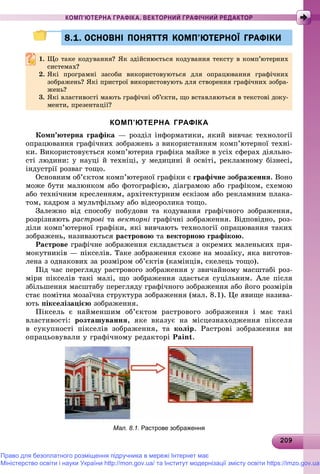 20920920920920920920920920920920920920920920920920920920920920920920920920920920920920920920920920920920920920920920920909
КОМП’ЮТЕРНА ГРАФІКА. ВЕКТОРНИЙ ГРАФІЧНИЙ РЕДАКТОР
8.1. ОСНОВНІ ПОНЯТТЯ КОМП’ЮТЕРНОЇ ГРАФІКИ8.1. ОСНОВНІ ПОНЯТТЯ КОМП’ЮТЕРНОЇ ГРАФІКИ
1. Ùî òàêå êîäóâàííÿ? ßê çäіéñíþєòüñÿ êîäóâàííÿ òåêñòó â êîìï’þòåðíèõ
ñèñòåìàõ?ñèñòåìàõ?
2. ßêі ïðîãðàìíі çàñîáè âèêîðèñòîâóþòüñÿ äëÿ îïðàöþâàííÿ ãðàôі÷íèõ
çîáðàæåíü? ßêі ïðèñòðîї âèêîðèñòîâóþòü äëÿ ñòâîðåííÿ ãðàôі÷íèõ çîáðà-
æåíü?æåíü?
3. ßêі âëàñòèâîñòі ìàþòü ãðàôі÷íі îá’єêòè, ùî âñòàâëÿþòüñÿ â òåêñòîâі äîêó-
ìåíòè, ïðåçåíòàöії?
КОМП’ЮТЕРНА ГРАФІКА
Êîìï’þòåðíà ãðàôіêà — ðîçäіë іíôîðìàòèêè, ÿêèé âèâ÷àє òåõíîëîãії
îïðàöþâàííÿ ãðàôі÷íèõ çîáðàæåíü ç âèêîðèñòàííÿì êîìï’þòåðíîї òåõíі-
êè. Âèêîðèñòîâóєòüñÿ êîìï’þòåðíà ãðàôіêà ìàéæå â óñіõ ñôåðàõ äіÿëüíî-
ñòі ëþäèíè: ó íàóöі é òåõíіöі, ó ìåäèöèíі é îñâіòі, ðåêëàìíîìó áіçíåñі,
іíäóñòðії ðîçâàã òîùî.
Îñíîâíèì îá’єêòîì êîìï’þòåðíîї ãðàôіêè є ãðàôі÷íå çîáðàæåííÿ. Âîíî
ìîæå áóòè ìàëþíêîì àáî ôîòîãðàôієþ, äіàãðàìîþ àáî ãðàôіêîì, ñõåìîþ
àáî òåõíі÷íèì êðåñëåííÿì, àðõіòåêòóðíèì åñêіçîì àáî ðåêëàìíèì ïëàêà-
òîì, êàäðîì ç ìóëüòôіëüìó àáî âіäåîðîëèêà òîùî.
Çàëåæíî âіä ñïîñîáó ïîáóäîâè òà êîäóâàííÿ ãðàôі÷íîãî çîáðàæåííÿ,
ðîçðіçíÿþòü ðàñòðîâі òà âåêòîðíі ãðàôі÷íі çîáðàæåííÿ. Âіäïîâіäíî, ðîç-
äіëè êîìï’þòåðíîї ãðàôіêè, ÿêі âèâ÷àþòü òåõíîëîãії îïðàöþâàííÿ òàêèõ
çîáðàæåíü, íàçèâàþòüñÿ ðàñòðîâîþ òà âåêòîðíîþ ãðàôіêîþ.
Ðàñòðîâå ãðàôі÷íå çîáðàæåííÿ ñêëàäàєòüñÿ ç îêðåìèõ ìàëåíüêèõ ïðÿ-
ìîêóòíèêіâ — ïіêñåëіâ. Òàêå çîáðàæåííÿ ñõîæå íà ìîçàїêó, ÿêà âèãîòîâ-
ëåíà ç îäíàêîâèõ çà ðîçìіðîì îá’єêòіâ (êàìіíöіâ, ñêåëåöü òîùî).
Ïіä ÷àñ ïåðåãëÿäó ðàñòðîâîãî çîáðàæåííÿ ó çâè÷àéíîìó ìàñøòàáі ðîç-
ìіðè ïіêñåëіâ òàêі ìàëі, ùî çîáðàæåííÿ çäàєòüñÿ ñóöіëüíèì. Àëå ïіñëÿ
çáіëüøåííÿ ìàñøòàáó ïåðåãëÿäó ãðàôі÷íîãî çîáðàæåííÿ àáî éîãî ðîçìіðіâ
ñòàє ïîìіòíà ìîçàї÷íà ñòðóêòóðà çîáðàæåííÿ (ìàë. 8.1). Öå ÿâèùå íàçèâà-
þòü ïіêñåëіçàöієþ çîáðàæåííÿ.
Ïіêñåëü є íàéìåíøèì îá’єêòîì ðàñòðîâîãî çîáðàæåííÿ і ìàє òàêі
âëàñòèâîñòі: ðîçòàøóâàííÿ, ÿêå âêàçóє íà ìіñöåçíàõîäæåííÿ ïіêñåëÿ
â ñóêóïíîñòі ïіêñåëіâ çîáðàæåííÿ, òà êîëіð. Ðàñòðîâі çîáðàæåííÿ âè
îïðàöüîâóâàëè ó ãðàôі÷íîìó ðåäàêòîðі Paint.
Мал. 8.1. Растрове зображення
Право для безоплатного розміщення підручника в мережі Інтернет має
Міністерство освіти і науки України http://mon.gov.ua/ та Інститут модернізації змісту освіти https://imzo.gov.ua
 