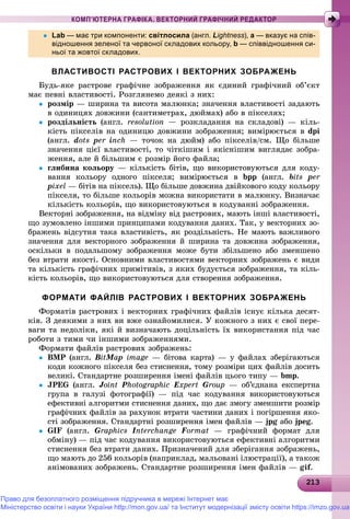 2132132132132132132132132132132132132132132132132132132132132132132132132132132132132132132132132132132132132132132132133
КОМП’ЮТЕРНА ГРАФІКА. ВЕКТОРНИЙ ГРАФІЧНИЙ РЕДАКТОР
 Lab — має три компоненти: світлосила (англ. Lightness), a — вказує на спів-
відношення зеленої та червоної складових кольору, b — співвідношення си-
ньої та жовтої складових.
ВЛАСТИВОСТІ РАСТРОВИХ І ВЕКТОРНИХ ЗОБРАЖЕНЬ
Áóäü-ÿêå ðàñòðîâå ãðàôі÷íå çîáðàæåííÿ ÿê єäèíèé ãðàôі÷íèé îá’єêò
ìàє ïåâíі âëàñòèâîñòі. Ðîçãëÿíåìî äåÿêі ç íèõ:
 ðîçìіð — øèðèíà òà âèñîòà ìàëþíêà; çíà÷åííÿ âëàñòèâîñòі çàäàþòü
â îäèíèöÿõ äîâæèíè (ñàíòèìåòðàõ, äþéìàõ) àáî â ïіêñåëÿõ;
 ðîçäіëüíіñòü (àíãë. resolution — ðîçêëàäàííÿ íà ñêëàäîâі) — êіëü-
êіñòü ïіêñåëіâ íà îäèíèöþ äîâæèíè çîáðàæåííÿ; âèìіðþєòüñÿ â dpi
(àíãë. dots per inch — òî÷îê íà äþéì) àáî ïіêñåëіâ/ñì. Ùî áіëüøå
çíà÷åííÿ öієї âëàñòèâîñòі, òî ÷іòêіøèì і ÿêіñíіøèì âèãëÿäàє çîáðà-
æåííÿ, àëå é áіëüøèì є ðîçìіð éîãî ôàéëà;
 ãëèáèíà êîëüîðó — êіëüêіñòü áіòіâ, ùî âèêîðèñòîâóþòüñÿ äëÿ êîäó-
âàííÿ êîëüîðó îäíîãî ïіêñåëÿ; âèìіðþєòüñÿ â bpp (àíãë. bits per
pixel — áіòіâ íà ïіêñåëü). Ùî áіëüøå äîâæèíà äâіéêîâîãî êîäó êîëüîðó
ïіêñåëÿ, òî áіëüøå êîëüîðіâ ìîæíà âèêîðèñòàòè â ìàëþíêó. Âèçíà÷àє
êіëüêіñòü êîëüîðіâ, ùî âèêîðèñòîâóþòüñÿ â êîäóâàííі çîáðàæåííÿ.
Âåêòîðíі çîáðàæåííÿ, íà âіäìіíó âіä ðàñòðîâèõ, ìàþòü іíøі âëàñòèâîñòі,
ùî çóìîâëåíî іíøèìè ïðèíöèïàìè êîäóâàííÿ äàíèõ. Òàê, ó âåêòîðíèõ çî-
áðàæåíü âіäñóòíÿ òàêà âëàñòèâіñòü, ÿê ðîçäіëüíіñòü. Íå ìàþòü âàæëèâîãî
çíà÷åííÿ äëÿ âåêòîðíîãî çîáðàæåííÿ é øèðèíà òà äîâæèíà çîáðàæåííÿ,
îñêіëüêè â ïîäàëüøîìó çîáðàæåííÿ ìîæå áóòè çáіëüøåíî àáî çìåíøåíî
áåç âòðàòè ÿêîñòі. Îñíîâíèìè âëàñòèâîñòÿìè âåêòîðíèõ çîáðàæåíü є âèäè
òà êіëüêіñòü ãðàôі÷íèõ ïðèìіòèâіâ, ç ÿêèõ áóäóєòüñÿ çîáðàæåííÿ, òà êіëü-
êіñòü êîëüîðіâ, ùî âèêîðèñòîâóþòüñÿ äëÿ ñòâîðåííÿ çîáðàæåííÿ.
ФОРМАТИ ФАЙЛІВ РАСТРОВИХ І ВЕКТОРНИХ ЗОБРАЖЕНЬ
Ôîðìàòіâ ðàñòðîâèõ і âåêòîðíèõ ãðàôі÷íèõ ôàéëіâ іñíóє êіëüêà äåñÿò-
êіâ. Ç äåÿêèìè ç íèõ âè âæå îçíàéîìèëèñÿ. Ó êîæíîãî ç íèõ є ñâîї ïåðå-
âàãè òà íåäîëіêè, ÿêі é âèçíà÷àþòü äîöіëüíіñòü їõ âèêîðèñòàííÿ ïіä ÷àñ
ðîáîòè ç òèìè ÷è іíøèìè çîáðàæåííÿìè.
Ôîðìàòè ôàéëіâ ðàñòðîâèõ çîáðàæåíü:
 BMP (àíãë. BitMtt aMM pa image — áіòîâà êàðòà) — ó ôàéëàõ çáåðіãàþòüñÿ
êîäè êîæíîãî ïіêñåëÿ áåç ñòèñíåííÿ, òîìó ðîçìіðè öèõ ôàéëіâ äîñèòü
âåëèêі. Ñòàíäàðòíå ðîçøèðåííÿ іìåíі ôàéëіâ öüîãî òèïó — bmp.
 JPEG (àíãë.G JointJJ Photographic Expert Group — îá’єäíàíà åêñïåðòíà
ãðóïà â ãàëóçі ôîòîãðàôії) — ïіä ÷àñ êîäóâàííÿ âèêîðèñòîâóþòüñÿ
åôåêòèâíі àëãîðèòìè ñòèñíåííÿ äàíèõ, ùî äàє çìîãó çìåíøèòè ðîçìіð
ãðàôі÷íèõ ôàéëіâ çà ðàõóíîê âòðàòè ÷àñòèíè äàíèõ і ïîãіðøåííÿ ÿêî-
ñòі çîáðàæåííÿ. Ñòàíäàðòíі ðîçøèðåííÿ іìåí ôàéëіâ — jpg àáîg jpeg.
 GIF (àíãë. Graphics InterchangeII Format — ãðàôі÷íèé ôîðìàò äëÿ
îáìіíó) — ïіä ÷àñ êîäóâàííÿ âèêîðèñòîâóþòüñÿ åôåêòèâíі àëãîðèòìè
ñòèñíåííÿ áåç âòðàòè äàíèõ. Ïðèçíà÷åíèé äëÿ çáåðіãàííÿ çîáðàæåíü,
ùî ìàþòü äî 256 êîëüîðіâ (íàïðèêëàä, ìàëüîâàíі іëþñòðàöії), à òàêîæ
àíіìîâàíèõ çîáðàæåíü. Ñòàíäàðòíå ðîçøèðåííÿ іìåí ôàéëіâ — gif.
Право для безоплатного розміщення підручника в мережі Інтернет має
Міністерство освіти і науки України http://mon.gov.ua/ та Інститут модернізації змісту освіти https://imzo.gov.ua
 