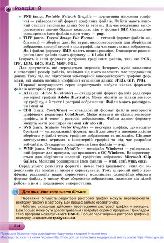 21214214214214214214214214214214214214214214214214214214214214214214214214214214214214214214214214214214214214214214214
Роздiл 8
 PNG (àíãë. Portable NetworkNN Graphic — ïîðòàòèâíà ìåðåæåâà ãðàôі-
êà) — óíіâåðñàëüíèé ôîðìàò ãðàôі÷íèõ ôàéëіâ. Ôàéëè ìàþòü âèñî-
êèé ñòóïіíü ñòèñíåííÿ äàíèõ áåç їõ âòðàòè. Ïіä ÷àñ êîäóâàííÿ âèêî-
ðèñòîâóþòü çíà÷íî áіëüøå êîëüîðіâ, íіæ ó ôîðìàòі GIF. Ñòàíäàðòíå
ðîçøèðåííÿ іìåí ôàéëіâ öüîãî òèïó — png.
 TIFF (àíãë. TaggedTT ImageII File Format — òåãîâèé ôîðìàò ôàéëіâ çî-
áðàæåíü) — çáåðіãàє äàíі áåç âòðàò, âèêîðèñòîâóєòüñÿ äëÿ çáåðіãàííÿ
çîáðàæåíü âèñîêîї ÿêîñòі â ïîëіãðàôії, ïіä ÷àñ ñêàíóâàííÿ çîáðàæåíü.
ßê і ôàéëè ôîðìàòó BMP, ìàþòü âåëèêі ðîçìіðè. Ñòàíäàðòíå ðîçøè-P
ðåííÿ іìåí ôàéëіâ öüîãî ôîðìàòó — tif àáîf tiff.
Іñíóþòü é іíøі ôîðìàòè ðàñòðîâèõ ãðàôі÷íèõ ôàéëіâ, òàêі ÿê: PCX,
IFF, LBM, IMG, ÌÀÑ, MSP, PGL.
Äëÿ äîêóìåíòіâ, ÿêі ïåðåäàþòüñÿ ìåðåæåþ Іíòåðíåò, äóæå âàæëèâèì
є íåâåëèêèé ðîçìіð ôàéëіâ, îñêіëüêè âіä öüîãî çàëåæèòü ÷àñ ïåðåäàâàííÿ
äàíèõ. Òîìó ïіä ÷àñ ïіäãîòîâêè âåá-ñòîðіíîê âèêîðèñòîâóþòü ãðàôі÷íі ôîð-
ìàòè, ÿêі ìàþòü âèñîêèé êîåôіöієíò ñòèñíåííÿ äàíèõ: JPEG, GIF, PNG.
Øèðîêîї ïîïóëÿðíîñòі ñåðåä êîðèñòóâà÷іâ íàáóëè êіëüêà ôîðìàòіâ
ôàéëіâ âåêòîðíîї ãðàôіêè:
 AI (àíãë. Adobe Illustrator) — ñòàíäàðòíèé ôîðìàò ôàéëіâ ðåäàêòîðàr
âåêòîðíîї ãðàôіêè Adobe Illustrator. Ìîæå ìіñòèòè íå òіëüêè âåêòîð-
íó ãðàôіêó, à é òåêñò і ðàñòðîâі çîáðàæåííÿ. Ôàéëè ìàþòü ðîçøèðåí-
íÿ іìåíі ai.
 CDR (àíãë. CorelDRaw) — ñòàíäàðòíèé ôîðìàò ôàéëіâ âåêòîðíîãî
ãðàôі÷íîãî ðåäàêòîðà CorelDraw. Ìîæå ìіñòèòè íå òіëüêè âåêòîðíó
ãðàôіêó, à é òåêñò і ðàñòðîâі çîáðàæåííÿ. Ôàéëè äàíîãî ôîðìàòó
ìîæóòü ìàòè ðîçøèðåííÿ іìåíі cdr àáî cdt.
 SVG (àíãë. Scalable VectorVV Graphics — âåêòîðíà ãðàôіêà, ùî ìàñøòà-
áóєòüñÿ) — óíіâåðñàëüíèé ôîðìàò, ÿêèé äàє çìîãó ç âèñîêîþ ÿêіñòþ
çáåðіãàòè ó ôàéëі òåêñò, ãðàôі÷íå çîáðàæåííÿ òà àíіìàöіþ. Øèðîêå
çàñòîñóâàííÿ îòðèìàâ â іíæåíåðíіé ãðàôіöі òà ïіä ÷àñ ðîçðîáêè
âåá-ñàéòіâ. Ñòàíäàðòíå ðîçøèðåííÿ іìåí ôàéëіâ — svg.
 WMF (àíãë. Windows MetaMM File — ìåòàôàéë Windows) — óíіâåðñàëü-
íèé ôîðìàò äëÿ ïðîãðàì, ùî ïðàöþþòü â ÎÑ Windows. Âèêîðèñòîâó-
єòüñÿ äëÿ çáåðіãàííÿ êîëåêöії ãðàôі÷íèõ çîáðàæåíü Microsoft Clip
Gallery. Ìîæëèâі ðîçøèðåííÿ іìåí ôàéëіâ — wmf, emf, wmz, emz.
Ñåðåä óñüîãî ðîçìàїòòÿ ôîðìàòіâ íåìàє òîãî іäåàëüíîãî, ÿêèé áè çà-
äîâîëüíÿâ óñі ìîæëèâі âèìîãè êîðèñòóâà÷іâ. Òîìó øèðîêèé âèáіð ãðà-
ôі÷íèõ ðåäàêòîðіâ íàäàє êîðèñòóâà÷ó ìîæëèâіñòü ñàìîñòіéíî îáèðàòè
ôîðìàò ôàéëà, ó ÿêîìó áóäå çáåðåæåíî çîáðàæåííÿ, çàëåæíî âіä öіëåé
ðîáîòè ç íèì і ïîäàëüøîãî âèêîðèñòàííÿ.
Переважна більшість редакторів растрової графіки можуть перетворювати
векторну графіку в растрову. Цей процес займає небагато часу.р у р ф у р р у Ц р ц у
Набагато складніше здійснити перетворення растрової графіки у векторну.
Цей процес може бути доволі тривалим і потребує окремої програми. Прикладом
такої програми може бути CorelTRACE. Процес перетворення растрової графіки у
векторну називається трасуванням.
Для тих, хто хоче знати більше
Право для безоплатного розміщення підручника в мережі Інтернет має
Міністерство освіти і науки України http://mon.gov.ua/ та Інститут модернізації змісту освіти https://imzo.gov.ua
 