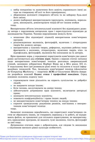 212121212121212121212121212121
ІНФОРМАЦІЙНІ ТЕХНОЛОГІЇ В СУСПІЛЬСТВІ
 âèáіð ïñåâäîíіìà òà çàçíà÷åííÿ éîãî çàìіñòü ñïðàâæíüîãî іìåíі àâ-
òîðà íà ñòâîðåíîìó îá’єêòі òà éîãî ïðèìіðíèêàõ;
 çáåðåæåííÿ öіëіñíîñòі ñòâîðåíîãî îá’єêòà òà íà çàáîðîíó áóäü-ÿêîї
éîãî çìіíè;
 äîçâіë (çàáîðîíó) âèêîðèñòîâóâàòè (äðóêóâàòè, êîïіþâàòè, ïåðåêëà-
äàòè, âèêîíóâàòè, äåìîíñòðóâàòè òîùî) îá’єêò іíøèì îñîáàì
òîùî.
Âèêîðèñòàííÿ îá’єêòà іíòåëåêòóàëüíîї âëàñíîñòі áåç âіäïîâіäíîãî äîçâî-
ëó àâòîðà є ïîðóøåííÿì àâòîðñüêèõ ïðàâ і ïåðåñëіäóєòüñÿ âіäïîâіäíî äî
çàêîíîäàâñòâà Óêðàїíè. Òàêèìè ïîðóøåííÿìè ìîæóòü áóòè:
 íåçàêîííå (áåç âіäïîâіäíîї ëіöåíçії) âèêîðèñòàííÿ êîìï’þòåðíèõ
ïðîãðàì;
 ðîçïîâñþäæåííÿ ìàëþíêіâ, ôîòîãðàôіé, ìóçè÷íèõ і ëіòåðàòóðíèõ
òâîðіâ áåç äîçâîëó àâòîðà;
 âèêîðèñòàííÿ ó âëàñíèõ òâîðàõ, ðåôåðàòàõ, íàóêîâèõ ðîáîòàõ òîùî
ôðàãìåíòіâ ç íàóêîâèõ, ëіòåðàòóðíèõ, ìóçè÷íèõ òâîðіâ, êіíî- òà
âіäåîôіëüìіâ, ôîòîãðàôіé, ìàëþíêіâ áåç ïîñèëàííÿ íà їõ àâòîðіâ.
Êðіì ïðàâîâèõ íîðì, ó ñåðåäîâèùі êîðèñòóâà÷іâ êîìï’þòåðіâ óæå äîâîëі
äàâíî çàñòîñîâóєòüñÿ ðÿä åòè÷íèõ íîðì. Îäíèì ç ïåðøèõ åòè÷íі ïèòàííÿ
ùîäî âèêîðèñòàííÿ êîìï’þòåðíîї òåõíіêè ðîçãëÿíóâ àìåðèêàíñüêèé
ó÷åíèé, çàñíîâíèê êіáåðíåòèêè Íîðáåðò Âіíåð ùå â 60-õ ðîêàõ ÕÕ ñò.
Ó ïîäàëüøîìó éîãî іäåї ðîçâèâàëè ðіçíі â÷åíі òà ñïіëüíîòè â ãàëóçі іíôîð-
ìàöіéíèõ òåõíîëîãіé. Òàê, Àñîöіàöіÿ êîìï’þòåðíîї òåõíіêè (Association
for Computing MachineryMM — ñêîðî÷åíî ACM) çі Ñïîëó÷åíèõ Øòàòіâ Àìåðè-
êè ðîçðîáèëà âëàñíèé Êîäåêñ åòèêè і ïðîôåñіéíîї ïîâåäіíêè. Ñåðåä
îñíîâíèõ ïîëîæåíü êîäåêñó òàêі:
 ñïðÿìîâóâàòè ñâîþ äіÿëüíіñòü íà êîðèñòü ñóñïіëüñòâà òà äîáðîáóò
ëþäåé;
 íå çàâäàâàòè øêîäè іíøèì;
 áóòè ÷åñíèì, çàñëóãîâóâàòè íà äîâіðó іíøèõ;
 çàáåçïå÷óâàòè äîòðèìàííÿ ïðàâ âëàñíîñòі, âêëþ÷àþ÷è àâòîðñüêі
ïðàâà;
 çàõèùàòè іíòåëåêòóàëüíó âëàñíіñòü;
 ïîâàæàòè êîíôіäåíöіéíіñòü і ïðàâà іíøèõ ëþäåé;
 íå âèêîðèñòîâóâàòè êîìï’þòåðíó òåõíіêó íà øêîäó іíøèì;
 ñïðèÿòè ãðîìàäñüêîìó ðîçóìіííþ ðèçèêіâ, ïîâ’ÿçàíèõ ç âèêîðèñ-
òàííÿì êîìï’þòåðíîї òåõíіêè
òîùî.
Çàçíà÷åíі ïîëîæåííÿ ïåðåäáà÷àþòü, ùî êîðèñòóâà÷і êîìï’þòåðíèõ ñè-
ñòåì íå îáðàæàþòü іíøèõ, íå ñòâîðþþòü ïåðåøêîä ó їõ ðîáîòі, íå âіäêðè-
âàþòü ôàéëè, íå ïðèçíà÷åíі äëÿ ñïіëüíîãî êîðèñòóâàííÿ, íå âèêîðèñòîâó-
þòü ïðèâëàñíåíі ïðîãðàìè, íå âèäàþòü ÷óæі ìàëþíêè, òåêñòè, ôîòîãðàôії
çà ñâîї òîùî.
Äîòðèìàííÿ åòè÷íèõ íîðì є äîáðîâіëüíèì, àëå ñâіäîìå їõ âèêîíàííÿ
є ñâіä÷åííÿì âèñîêîãî ðіâíÿ êóëüòóðè îñîáèñòîñòі.
Право для безоплатного розміщення підручника в мережі Інтернет має
Міністерство освіти і науки України http://mon.gov.ua/ та Інститут модернізації змісту освіти https://imzo.gov.ua
 