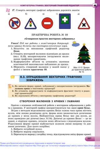 22227227227227227227227227227227227227227227227227227227227227227227227227227227227227227227227227227227227227227227227
КОМП’ЮТЕРНА ГРАФІКА. ВЕКТОРНИЙ ГРАФІЧНИЙ РЕДАКТОР
2. Ñòâîðіòü âåêòîðíі ãðàôі÷íі çîáðàæåííÿ äîðîæíіõ çíàêіâ:
а) бб) в) г) д)
ÏÐÀÊÒÈ×ÍÀ ÐÎÁÎÒÀ № 10
«Створення простих векторних зображень»
Óâàãà! Ïіä ÷àñ ðîáîòè ç êîìï’þòåðîì äîòðèìóé-
òåñÿ ïðàâèë áåçïåêè òà ñàíіòàðíî-ãіãієíі÷íèõ íîðì.
1. Çàïóñòіòü íà âèêîíàííÿ ãðàôі÷íèé ðåäàêòîð
Draw.
2. Ñòâîðіòü âåêòîðíèé ìàëþíîê âіäïîâіäíî äî çðàçêà
(ìàë. 8.13), âèêîðèñòîâóþ÷è іíñòðóìåíòè ìàëþ-
âàííÿ ãðàôі÷íèõ ïðèìіòèâіâ.
3. Âіäôîðìàòóéòå îá’єêòè òà óñòàíîâіòü çíà÷åííÿ
âëàñòèâîñòåé ìàêñèìàëüíî íàáëèæåíî äî çðàçêà.
4. Çáåðåæіòü ñòâîðåíèé ìàëþíîê ó âàøіé ïàïöі ó
ôàéëі ç іìåíåì ïðàêòè÷íà 10.
8.3. ОПРАЦЮВАННЯ ВЕКТОРНИХ ГРАФІЧНИХ8.3. ОПРАЦЮВАННЯ ВЕКТОРНИХ ГРАФІЧНИХ
ЗОБРАЖЕНЬЗОБРАЖЕНЬ
1. ßê çìіíèòè ôîðìó êðèâîї, ïîáóäîâàíîї ç âèêîðèñòàííÿì іíñòðóìåíòà Ìà-
ëüîâàíà êðèâàëüîâàíà êðèâà â òåêñòîâîìó ïðîöåñîðі?â òåêñòîâîìó ïðîöåñîðі?
2. ßê óñòàâèòè, âіäðåäàãóâàòè òà âіäôîðìàòóâàòè ôðàãìåíò òåêñòó â ðåäàê-
òîðі ïðåçåíòàöіé?òîðі ïðåçåíòàöіé?
3. ßê çãðóïóâàòè îá’єêòè ó âåêòîðíîìó ãðàôі÷íîìó ðåäàêòîðі?
СТВОРЕННЯ МАЛЮНКІВ З КРИВИХ І ЛАМАНИХ
Îäíієþ ç îñíîâíèõ îñîáëèâîñòåé ðîáîòè ç âåêòîðíèì çîáðàæåííÿì є ðîáî-
òà ç êðèâèìè. Ó âåêòîðíіé ãðàôіöі âèêîðèñòîâóþòüñÿ òàê çâàíі êðèâі Áåçüє.
Çãіäíî ç ìåòîäîì ìîäåëþâàííÿ êðèâèõ Áåçüє êîæíà òàêà êðèâà ìіñòèòü
âóçëè, ìіæ ÿêèìè ðîçìіùåíî äóãè, ôîðìà ÿêèõ âèçíà÷àєòüñÿ äîòè÷íèìè
äî êðèâèõ ó ìіñöі âóçëіâ. Íàéïðîñòіøà êðèâà Áåçüє ìàє äâà âóçëè, äî
ÿêèõ ïðîâåäåíî äâі äîòè÷íі (ìàë. 8.14). Äîòè÷íі äî êðèâèõ Áåçüє — öå íå
ïðÿìі, à âіäðіçêè ïðÿìèõ, ïî÷àòîê ÿêèõ çáіãàєòüñÿ ç âіäïîâіäíèì âóçëîì.
Ðåäàãóâàííÿ ôîðìè êðèâîї âіäáóâàєòüñÿ øëÿõîì çìіíè íàïðÿìó òà äîâ-
æèíè äîòè÷íèõ. Äëÿ öüîãî ïîòðіáíî:
1. Âèáðàòè ïîòðіáíèé âóçîë.
2. Âèáðàòè ìàðêåð êåðóâàííÿ.
3. Ïåðåòÿãíóòè ìàðêåð ó ïîòðіáíó òî÷êó, âіäñëіäêîâóþ÷è çìіíó ôîðìè êðèâîї.
Мал. 8.13. Зразок
до практичної роботи
№ 10
Право для безоплатного розміщення підручника в мережі Інтернет має
Міністерство освіти і науки України http://mon.gov.ua/ та Інститут модернізації змісту освіти https://imzo.gov.ua
 