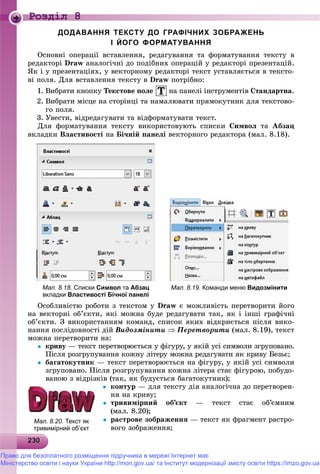 23023023023023023023023023023023023023023023023023023023023023023023023023023023023023023023023023023023023023023023023030
Роздiл 8
ДОДАВАННЯ ТЕКСТУ ДО ГРАФІЧНИХ ЗОБРАЖЕНЬ
І ЙОГО ФОРМАТУВАННЯ
Îñíîâíі îïåðàöії âñòàâëåííÿ, ðåäàãóâàííÿ òà ôîðìàòóâàííÿ òåêñòó â
ðåäàêòîðі Draw àíàëîãі÷íі äî ïîäіáíèõ îïåðàöіé ó ðåäàêòîðі ïðåçåíòàöіé.
ßê і ó ïðåçåíòàöіÿõ, ó âåêòîðíîìó ðåäàêòîðі òåêñò óñòàâëÿєòüñÿ â òåêñòî-
âі ïîëÿ. Äëÿ âñòàâëåííÿ òåêñòó â Draw ïîòðіáíî:
1. Âèáðàòè êíîïêó Òåêñòîâå ïîëå íà ïàíåëі іíñòðóìåíòіâ Ñòàíäàðòíà.
2. Âèáðàòè ìіñöå íà ñòîðіíöі òà íàìàëþâàòè ïðÿìîêóòíèê äëÿ òåêñòîâî-
ãî ïîëÿ.
3. Óâåñòè, âіäðåäàãóâàòè òà âіäôîðìàòóâàòè òåêñò.
Äëÿ ôîðìàòóâàííÿ òåêñòó âèêîðèñòîâóþòü ñïèñêè Ñèìâîë òà Àáçàö
âêëàäêè Âëàñòèâîñòі íà Áі÷íіé ïàíåëі âåêòîðíîãî ðåäàêòîðà (ìàë. 8.18).
Мал. 8.18. Списки Символ та Абзац
вкладки Властивості Бічної панелі
Мал. 8.19. Команди меню Видозмінити
Îñîáëèâіñòþ ðîáîòè ç òåêñòîì ó Draw є ìîæëèâіñòü ïåðåòâîðèòè éîãî
íà âåêòîðíі îá’єêòè, ÿêі ìîæíà áóäå ðåäàãóâàòè òàê, ÿê і іíøі ãðàôі÷íі
îá’єêòè. Ç âèêîðèñòàííÿì êîìàíä, ñïèñîê ÿêèõ âіäêðèєòüñÿ ïіñëÿ âèêî-
íàííÿ ïîñëіäîâíîñòі äіé Âèäîçìіíèòè  Ïåðåòâîðèòè (ìàë. 8.19), òåêñò
ìîæíà ïåðåòâîðèòè íà:
 êðèâó — òåêñò ïåðåòâîðþєòüñÿ ó ôіãóðó, ó ÿêіé óñі ñèìâîëè çãðóïîâàíî.ó
Ïіñëÿ ðîçãðóïóâàííÿ êîæíó ëіòåðó ìîæíà ðåäàãóâàòè ÿê êðèâó Áåçüє;
 áàãàòîêóòíèê — òåêñò ïåðåòâîðþєòüñÿ íà ôіãóðó, ó ÿêіé óñі ñèìâîëè
çãðóïîâàíî. Ïіñëÿ ðîçãðóïóâàííÿ êîæíà ëіòåðà ñòàє ôіãóðîþ, ïîáóäî-
âàíîþ ç âіäðіçêіâ (òàê, ÿê áóäóєòüñÿ áàãàòîêóòíèê);
 êîíòóð — äëÿ òåêñòó äіÿ àíàëîãі÷íà äî ïåðåòâîðåí-
íÿ íà êðèâó;
 òðèâèìіðíèé îá’єêò — òåêñò ñòàє îá’єìíèì
(ìàë. 8.20);
 ðàñòðîâå çîáðàæåííÿ — òåêñò ÿê ôðàãìåíò ðàñòðî-
âîãî çîáðàæåííÿ;
Мал. 8.20. Текст як
тривимірний об’єкт
Право для безоплатного розміщення підручника в мережі Інтернет має
Міністерство освіти і науки України http://mon.gov.ua/ та Інститут модернізації змісту освіти https://imzo.gov.ua
 