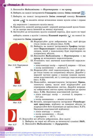 2322322322322322322322322322322322322322322322322322322322322322322322322322322322322322322322322322322322322322322322323
Роздiл 8
5. Âèêîíàéòå Âèäîçìіíèòè  Ïåðåòâîðèòè  íà êðèâó.
6. Âèáåðіòü íà ïàíåëі іíñòðóìåíòіâ Ñòàíäàðòíà êíîïêóà Çìіíà ãåîìåòðії .
7. Âèáåðіòü íà ïàíåëі іíñòðóìåíòіâ Çìіíà ãåîìåòðії êíîïêóї Âñòàâèòè
âóçëè òà âêàæіòü ìіñöÿ âñòàâëåííÿ íîâèõ âóçëіâ çëіâà і ñïðàâà
âіä âåðõíüîãî і íèæíüîãî âóçëіâ îâàëó.
8. Ïåðåìіñòіòü íèæíіé öåíòðàëüíèé і âåðõíіé öåíòðàëüíèé âóçëè áëèæ-
÷å äî öåíòðà îâàëó (íèæíіé íà ìåíøó âіäñòàíü).
9. Çàñòîñóéòå äî âñòàâëåíèõ âóçëіâ ïëàâíèé ïåðåõіä. Äëÿ öüîãî ïî ÷åðçі
âèáåðіòü êîæåí ç âóçëіâ і êíîïêó Ïëàâíèé ïåðåõіä íà ïàíåëі іí-
ñòðóìåíòіâ Çìіíà ãåîìåòðії.
10. Âіäðåäàãóéòå äóãè çîáðàæåííÿ òàê, ùîá ôіãóðà
ñòàëà ñõîæà íà ÿáëóêî (ìàë. 8.24).
11. Âèáåðіòü íà ïàíåëі іíñòðóìåíòіâ Ãðàôіêà іíñòðó-
ìåíò Ïàðàëåëîãðàì і íàìàëþéòå âóçüêèé ïàðàëå-
ëîãðàì, ÿêèé ó ïîäàëüøîìó áóäå ïåðåòâîðåíî íà
ïëîäîíіæêó ÿáëóêà.
12. Âèêîíàéòå Âèäîçìіíèòè  Ïåðåòâîðèòè  íà
êðèâó äî âñòàâëåíîãî ïàðàëåëîãðàìà.
13. Óñòàíîâіòü òàêі çíà÷åííÿ âëàñòèâîñòåé ïàðàëåëî-
ãðàìà:
ëіíіÿ êîíòóðó: êîëіð — ÷îðíèé 6, øèðèíà — 0,8 ììà ;
êîëіð çàïîâíåííÿ — æîâòèé 3.
14. Âіäðåäàãóéòå ëіíії ïàðåëåëîãðàìà òàê, ùîá ôіãó-
ðà ñòàëà ñõîæà íà ïëîäîíіæêó ÿáëóêà. Äîäàéòå ó
âåðõíіé ÷àñòèíі êðèâó ç òàêèìè ñàìèìè çíà÷åí-
íÿìè âëàñòèâîñòåé, ÿê і ó êîíòóðó ïàðàëåëîãðàìà
(ìàë. 8.25).
15. Íàìàëþéòå, âèêîðèñòîâóþ÷è іíñòðóìåíò Êðèâà,
çàìêíóòó êðèâó, âóçëè ÿêîї âіäðåäàãóéòå äëÿ
îòðèìàííÿ çîáðàæåííÿ ëèñòêà. Äîäàéòå âñåðåäè-
íó çîáðàæåííÿ ëèñòêà êðèâó âіäïîâіäíî äî çðàçêà
(ìàë. 8.26). Çíà÷åííÿ âëàñòèâîñòåé ëèñòêà:
ëіíіÿ êîíòóðó: êîëіð — çåëåíèé 5, øèðèíà —
0,8 ìì;
êîëіð çàïîâíåííÿ — æîâòî-çåëåíèé 4.
16. Âñòàâòå, âèêîðèñòîâóþ÷è іíñòðóìåíò Ðіâíîáåäðå-
íèé òðèêóòíèê, âіäáëèñê íà ïîâåðõíі ÿáëóêà òà
âіäðåäàãóéòå éîãî âіäïîâіäíî äî çðàçêà (ìàë. 8.27).
Çíà÷åííÿ âëàñòèâîñòåé âіäáëèñêó:
ëіíіÿ êîíòóðó — íåìàє;
êîëіð çàïîâíåííÿ — áіëèé;
ïðîçîðіñòü — 40 %.
17. Çãðóïóéòå âñі îá’єêòè çîáðàæåííÿ. Äëÿ öüîãî:
1. Âèáåðіòü ïî ÷åðçі âñі îá’єêòè çà íàòèñíóòîї êëàâіøі Shift.
2. Âèêîíàéòå Âèäîçìіíèòè  Çãðóïóâàòè.
Мал. 8.24. Редагування
вузлів
Мал. 8.25
Мал. 8.26
Мал. 8.27
Право для безоплатного розміщення підручника в мережі Інтернет має
Міністерство освіти і науки України http://mon.gov.ua/ та Інститут модернізації змісту освіти https://imzo.gov.ua
 