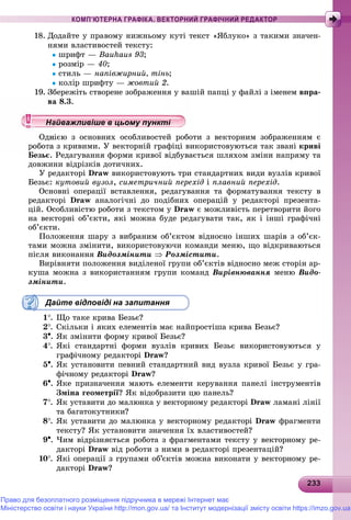 23323323323323323323323323323323323323323323323323323323323323323323323323323323323323323323323323323323323323323323323333
КОМП’ЮТЕРНА ГРАФІКА. ВЕКТОРНИЙ ГРАФІЧНИЙ РЕДАКТОР
18. Äîäàéòå ó ïðàâîìó íèæíüîìó êóòі òåêñò «ßáëóêî» ç òàêèìè çíà÷åí-
íÿìè âëàñòèâîñòåé òåêñòó:
øðèôò — Bauhaus 93;
ðîçìіð — 40;
ñòèëü — íàïіâæèðíèé, òіíü;
êîëіð øðèôòó — æîâòèé 2.
19. Çáåðåæіòü ñòâîðåíå çîáðàæåííÿ ó âàøіé ïàïöі ó ôàéëі ç іìåíåì âïðà-
à 8.3.
ієþ ç îñíîâíèõ îñîáëèâîñòåé ðîáîòè ç âåêòîðíèì çîáðàæåííÿì є
ç êðèâèìè. Ó âåêòîðíіé ãðàôіöі âèêîðèñòîâóþòüñÿ òàê çâàíі êðèâі
Áåçüє. Ðåäàãóâàííÿ ôîðìè êðèâîї âіäáóâàєòüñÿ øëÿõîì çìіíè íàïðÿìó òà
äîâæèíè âіäðіçêіâ äîòè÷íèõ.
Ó ðåäàêòîðі Draw âèêîðèñòîâóþòü òðè ñòàíäàðòíèõ âèäè âóçëіâ êðèâîї
Áåçüє: êóòîâèé âóçîë, ñèìåòðè÷íèé ïåðåõіä і ïëàâíèé ïåðåõіä.
Îñíîâíі îïåðàöії âñòàâëåííÿ, ðåäàãóâàííÿ òà ôîðìàòóâàííÿ òåêñòó â
ðåäàêòîðі Draw àíàëîãі÷íі äî ïîäіáíèõ îïåðàöіé ó ðåäàêòîðі ïðåçåíòà-
öіé. Îñîáëèâіñòþ ðîáîòè ç òåêñòîì ó Draw є ìîæëèâіñòü ïåðåòâîðèòè éîãî
íà âåêòîðíі îá’єêòè, ÿêі ìîæíà áóäå ðåäàãóâàòè òàê, ÿê і іíøі ãðàôі÷íі
îá’єêòè.
Ïîëîæåííÿ øàðó ç âèáðàíèì îá’єêòîì âіäíîñíî іíøèõ øàðіâ ç îá’єê-
òàìè ìîæíà çìіíèòè, âèêîðèñòîâóþ÷è êîìàíäè ìåíþ, ùî âіäêðèâàþòüñÿ
ïіñëÿ âèêîíàííÿ Âèäîçìіíèòè  Ðîçìіñòèòè.
Âèðіâíÿòè ïîëîæåííÿ âèäіëåíîї ãðóïè îá’єêòіâ âіäíîñíî ìåæ ñòîðіí àð-
êóøà ìîæíà ç âèêîðèñòàííÿì ãðóïè êîìàíä Âèðіâíþâàííÿ ìåíþ Âèäî-
çìіíèòè.
Дайте відповіді на запитання
1. Ùî òàêå êðèâà Áåçüє?
2. Ñêіëüêè і ÿêèõ åëåìåíòіâ ìàє íàéïðîñòіøà êðèâà Áåçüє?
3. ßê çìіíèòè ôîðìó êðèâîї Áåçüє?
4. ßêі ñòàíäàðòíі ôîðìè âóçëіâ êðèâèõ Áåçüє âèêîðèñòîâóþòüñÿ ó
ãðàôі÷íîìó ðåäàêòîðі Draw?
5. ßê óñòàíîâèòè ïåâíèé ñòàíäàðòíèé âèä âóçëà êðèâîї Áåçüє ó ãðà-
ôі÷íîìó ðåäàêòîðі Draw?
6. ßêå ïðèçíà÷åííÿ ìàþòü åëåìåíòè êåðóâàííÿ ïàíåëі іíñòðóìåíòіâ
Çìіíà ãåîìåòðії? ßê âіäîáðàçèòè öþ ïàíåëü?
7. ßê óñòàâèòè äî ìàëþíêà ó âåêòîðíîìó ðåäàêòîðі Draw ëàìàíі ëіíії
òà áàãàòîêóòíèêè?
8. ßê óñòàâèòè äî ìàëþíêà ó âåêòîðíîìó ðåäàêòîðі Draw ôðàãìåíòè
òåêñòó? ßê óñòàíîâèòè çíà÷åííÿ їõ âëàñòèâîñòåé?
9. ×èì âіäðіçíÿєòüñÿ ðîáîòà ç ôðàãìåíòàìè òåêñòó ó âåêòîðíîìó ðå-
äàêòîðі Draw âіä ðîáîòè ç íèìè â ðåäàêòîðі ïðåçåíòàöіé?
10. ßêі îïåðàöії ç ãðóïàìè îá’єêòіâ ìîæíà âèêîíàòè ó âåêòîðíîìó ðå-
äàêòîðі Draw?
у уц у уц у уц у уц у уц у уц у уц у уц у уц у уц у уц у уайважливіше в цьому пунктіайважливіше в цьому пунктіайважливіше в цьому пунктіайважливіше в цьому пунктіайважливіше в цьому пунктіайважливіше в цьому пунктіайважливіше в цьому пунктіайважливіше в цьому пунктіайважливіше в цьому пунктайважливіше в цьому пунктайважливіше в цьому пунктайважливіше в цьому пунктайважливіше в цьому пунктайважливіше в цьому пунктайважливіше в цьому пунктайважливіше в цьому пунктайважливіше в цьому пунктайважливіше в цьому пунктайважливіше в цьому пунктайважливіше в цьому пунктайважливіше в цьому пунктайважливіше в цьому пунктайважливіше в цьому пунктайважливіше в цьому пунктайважливіше в цьому пунктайважливіше в цьому пунктайважливіше в цьому пунктайважливіше в цьому пунктайважливіше в цьому пунктайважливіше в цьому пунктайважливіше в цьому пунктайважливіше в цьому пунктайважливіше в цьому пунктайважливіше в цьому пунктайважливіше в цьому пунктайважливіше в цьому пунктайважливіше в цьому пунктайважливіше в цьому пунктайважливіше в цьому пунктайважливіше в цьому пунктайважливіше в цьому пунктайважливіше в цьому пунктайважливіше в цьому пунктайважливіше в цьому пунктайважливіше в цьому пунктайважливіше в цьому пунктй ій ій ій ій ій ій ій ій ій ій ій ій ій ій ій ій
Право для безоплатного розміщення підручника в мережі Інтернет має
Міністерство освіти і науки України http://mon.gov.ua/ та Інститут модернізації змісту освіти https://imzo.gov.ua
 