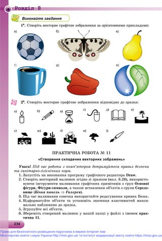 232342342342342342342342342342342342342342342342342342342342342342342342342342342342342342342342342342342342342342342343
Роздiл 8
Виконайте завдання
1. Ñòâîðіòü âåêòîðíå ãðàôі÷íå çîáðàæåííÿ çà îðієíòîâíèìè ïðèêëàäàìè:
а) б) в)
д) е)
2. Ñòâîðіòü âåêòîðíå ãðàôі÷íå çîáðàæåííÿ âіäïîâіäíî äî çðàçêà:
à)

á)

â)

ã)

ä)

å)

є)

æ)

ç)

è)

і)

ÏÐÀÊÒÈ×ÍÀ ÐÎÁÎÒÀ № 11
«Створення складених векторних зображень»
Óâàãà! Ïіä ÷àñ ðîáîòè ç êîìï’þòåðîì äîòðèìóéòåñÿ ïðàâèë áåçïåêè
òà ñàíіòàðíî-ãіãієíі÷íèõ íîðì.
1. Çàïóñòіòü íà âèêîíàííÿ ïðîãðàìó ãðàôі÷íîãî ðåäàêòîðà Draw.
2. Ñòâîðіòü âåêòîðíèé ìàëþíîê çãіäíî çі çðàçêîì (ìàë. 8.28), âèêîðèñòî-
âóþ÷è іíñòðóìåíòè ìàëþâàííÿ ãðàôі÷íèõ ïðèìіòèâіâ ç ãðóï Îñíîâíі
ôіãóðè, Ôіãóðè-ñèìâîëè, à òàêîæ âñòàâëåííÿ îá’єêòіâ ç ãðóïè Ñåðåäî-
âèùå (Áі÷íà ïàíåëü  Ãàëåðåÿ).
3. Ïіä ÷àñ ìàëþâàííÿ ñîíå÷êà âèêîðèñòàéòå ðåäàãóâàííÿ êðèâèõ Áåçüє.
4. Âіäôîðìàòóéòå îá’єêòè òà óñòàíîâіòü çíà÷åííÿ âëàñòèâîñòåé ìàêñè-
ìàëüíî íàáëèæåíî äî çðàçêà.
5. Çãðóïóéòå âñі îá’єêòè.
6. Çáåðåæіòü ñòâîðåíèé ìàëþíîê ó âàøіé ïàïöі ó ôàéëі ç іìåíåì ïðàê-
òè÷íà 11.
Право для безоплатного розміщення підручника в мережі Інтернет має
Міністерство освіти і науки України http://mon.gov.ua/ та Інститут модернізації змісту освіти https://imzo.gov.ua
 