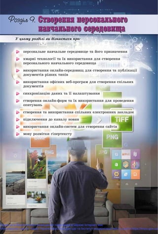 Ó öüîìó ðîçäіëі âè äіçíàєòåñÿ ïðî:
ïåðñîíàëüíå íàâ÷àëüíå ñåðåäîâèùå òà éîãî ïðèçíà÷åííÿ
õìàðíі òåõíîëîãії òà їõ âèêîðèñòàííÿ äëÿ ñòâîðåííÿ
ïåðñîíàëüíîãî íàâ÷àëüíîãî ñåðåäîâèùà
âèêîðèñòàííÿ îíëàéí-ñåðåäîâèù äëÿ ñòâîðåííÿ òà ïóáëіêàöії
äîêóìåíòіâ ðіçíèõ òèïіâ
âèêîðèñòàííÿ îôіñíèõ âåá-ïðîãðàì äëÿ ñòâîðåííÿ ñïіëüíèõ
äîêóìåíòіâ
ñèíõðîíіçàöіþ äàíèõ òà її íàëàøòóâàííÿ
ñòâîðåííÿ îíëàéí-ôîðì òà їõ âèêîðèñòàííÿ äëÿ ïðîâåäåííÿ
îïèòóâàíü
ñòâîðåííÿ òà âèêîðèñòàííÿ ñïіëüíèõ åëåêòðîííèõ çàêëàäîê
ïіäêëþ÷åííÿ äî êàíàëó íîâèí
âèêîðèñòàííÿ îíëàéí-ñèñòåì äëÿ ñòâîðåííÿ ñàéòіâ
ìîâó ðîçìіòêè ãіïåðòåêñòó
Право для безоплатного розміщення підручника в мережі Інтернет має
Міністерство освіти і науки України http://mon.gov.ua/ та Інститут модернізації змісту освіти https://imzo.gov.ua
 
