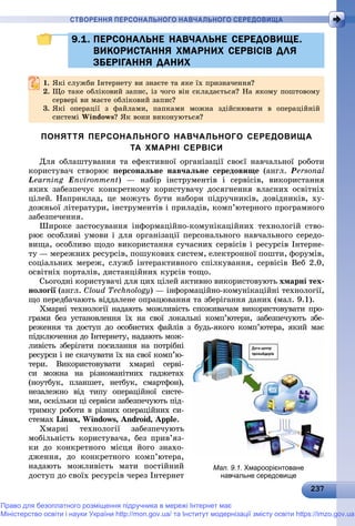232372372372372372372372372372372372372372372372372372372372372372372372372372372372372372372372372372372372372372372372373
СТВОРЕННЯ ПЕРСОНАЛЬНОГО НАВЧАЛЬНОГО СЕРЕДОВИЩА
9.1. ПЕРСОНАЛЬНЕ НАВЧАЛЬНЕ СЕРЕДОВИЩЕ.9.1. ПЕРСОНАЛЬНЕ НАВЧАЛЬНЕ СЕРЕДОВИЩЕ.
ВИКОРИСТАННЯ ХМАРНИХ СЕРВІСІВ ДЛЯВИКОРИСТАННЯ ХМАРНИХ СЕРВІСІВ ДЛЯ
ЗБЕРІГАННЯ ДАНИХЗБЕРІГАННЯ ДАНИХ
1.1. ßêі ñëóæáè Іíòåðíåòó âè çíàєòå òà ÿêå їõ ïðèçíà÷åííÿ?ßêі ñëóæáè Іíòåðíåòó âè çíàєòå òà ÿêå їõ ïðèçíà÷åííÿ?
2. Ùî òàêå îáëіêîâèé çàïèñ, іç ÷îãî âіí ñêëàäàєòüñÿ? Íà ÿêîìó ïîøòîâîìó
ñåðâåðі âè ìàєòå îáëіêîâèé çàïèñ?ñåðâåðі âè ìàєòå îáëіêîâèé çàïèñ?
3. ßêі îïåðàöії ç ôàéëàìè, ïàïêàìè ìîæíà çäіéñíþâàòè â îïåðàöіéíіé
ñèñòåìі Windows? ßê âîíè âèêîíóþòüñÿ?
ПОНЯТТЯ ПЕРСОНАЛЬНОГО НАВЧАЛЬНОГО СЕРЕДОВИЩА
ТА ХМАРНІ СЕРВІСИ
Äëÿ îáëàøòóâàííÿ òà åôåêòèâíîї îðãàíіçàöії ñâîєї íàâ÷àëüíîї ðîáîòè
êîðèñòóâà÷ ñòâîðþє ïåðñîíàëüíå íàâ÷àëüíå ñåðåäîâèùå (àíãë. Personal
Learning Environment) — íàáіð іíñòðóìåíòіâ і ñåðâіñіâ, âèêîðèñòàííÿ
ÿêèõ çàáåçïå÷óє êîíêðåòíîìó êîðèñòóâà÷ó äîñÿãíåííÿ âëàñíèõ îñâіòíіõ
öіëåé. Íàïðèêëàä, öå ìîæóòü áóòè íàáîðè ïіäðó÷íèêіâ, äîâіäíèêіâ, õó-
äîæíüîї ëіòåðàòóðè, іíñòðóìåíòіâ і ïðèëàäіâ, êîìï’þòåðíîãî ïðîãðàìíîãî
çàáåçïå÷åííÿ.
Øèðîêå çàñòîñóâàííÿ іíôîðìàöіéíî-êîìóíіêàöіéíèõ òåõíîëîãіé ñòâî-
ðþє îñîáëèâі óìîâè і äëÿ îðãàíіçàöії ïåðñîíàëüíîãî íàâ÷àëüíîãî ñåðåäî-
âèùà, îñîáëèâî ùîäî âèêîðèñòàííÿ ñó÷àñíèõ ñåðâіñіâ і ðåñóðñіâ Іíòåðíå-
òó — ìåðåæíèõ ðåñóðñіâ, ïîøóêîâèõ ñèñòåì, åëåêòðîííîї ïîøòè, ôîðóìіâ,
ñîöіàëüíèõ ìåðåæ, ñëóæá іíòåðàêòèâíîãî ñïіëêóâàííÿ, ñåðâіñіâ Âåá 2.0,
îñâіòíіõ ïîðòàëіâ, äèñòàíöіéíèõ êóðñіâ òîùî.
Ñüîãîäíі êîðèñòóâà÷і äëÿ öèõ öіëåé àêòèâíî âèêîðèñòîâóþòü õìàðíі òåõ-
íîëîãії (àíãë.ї Cloud Technology) — іíôîðìàöіéíî-êîìóíіêàöіéíі òåõíîëîãії,
ùî ïåðåäáà÷àþòü âіääàëåíå îïðàöþâàííÿ òà çáåðіãàííÿ äàíèõ (ìàë. 9.1).
Õìàðíі òåõíîëîãії íàäàþòü ìîæëèâіñòü ñïîæèâà÷àì âèêîðèñòîâóâàòè ïðî-
ãðàìè áåç óñòàíîâëåííÿ їõ íà ñâîї ëîêàëüíі êîìï’þòåðè, çàáåçïå÷óþòü çáå-
ðåæåííÿ òà äîñòóï äî îñîáèñòèõ ôàéëіâ ç áóäü-ÿêîãî êîìï’þòåðà, ÿêèé ìàє
ïіäêëþ÷åííÿ äî Іíòåðíåòó, íàäàþòü ìîæ-
ëèâіñòü çáåðіãàòè ïîñèëàííÿ íà ïîòðіáíі
ðåñóðñè і íå ñêà÷óâàòè їõ íà ñâîї êîìï’þ-
òåðè. Âèêîðèñòîâóâàòè õìàðíі ñåðâі-
ñè ìîæíà íà ðіçíîìàíіòíèõ ãàäæåòàõ
(íîóòáóê, ïëàíøåò, íåòáóê, ñìàðòôîí),
íåçàëåæíî âіä òèïó îïåðàöіéíîї ñèñòå-
ìè, îñêіëüêè öі ñåðâіñè çàáåçïå÷óþòü ïіä-
òðèìêó ðîáîòè â ðіçíèõ îïåðàöіéíèõ ñè-
ñòåìàõ Linux, Windows, Android, Apple.
Õìàðíі òåõíîëîãії çàáåçïå÷óþòü
ìîáіëüíіñòü êîðèñòóâà÷à, áåç ïðèâ’ÿç-
êè äî êîíêðåòíîãî ìіñöÿ éîãî çíàõî-
äæåííÿ, äî êîíêðåòíîãî êîìï’þòåðà,
íàäàþòü ìîæëèâіñòü ìàòè ïîñòіéíèé
äîñòóï äî ñâîїõ ðåñóðñіâ ÷åðåç Іíòåðíåò
Мал. 9.1. Хмароорієнтоване
навчальне середовище
Право для безоплатного розміщення підручника в мережі Інтернет має
Міністерство освіти і науки України http://mon.gov.ua/ та Інститут модернізації змісту освіти https://imzo.gov.ua
 