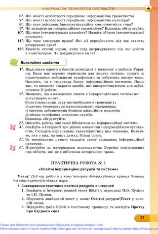 2323232323232323232323232323233
ІНФОРМАЦІЙНІ ТЕХНОЛОГІЇ В СУСПІЛЬСТВІ
6. ßêі ÿêîñòі îñîáèñòîñòі ïåðåäáà÷àє іíôîðìàöіéíà ãðàìîòíіñòü?
7. ßêі ÿêîñòі îñîáèñòîñòі ïåðåäáà÷àє іíôîðìàöіéíà êóëüòóðà?
8. Ùî òàêå іíôîðìàöіéíî-êîìóíіêàöіéíà êîìïåòåíòíіñòü ó÷íÿ?
9. ×è âîëîäієòå âè іíôîðìàöіéíîþ ãðàìîòíіñòþ? Âіäïîâіäü îáґðóíòóéòå.
10. Ùî òàêå іíòåëåêòóàëüíà âëàñíіñòü? Íàçâіòü îá’єêòè іíòåëåêòóàëüíîї
âëàñíîñòі.
11. Ùî òàêå àâòîðñüêå ïðàâî? ßêі äії ïåðåäáà÷àþòü ïіä ÷àñ çàõèñòó
àâòîðñüêèõ ïðàâ?
12. Óêàæіòü åòè÷íі íîðìè, ÿêèõ ñëіä äîòðèìóâàòèñÿ ïіä ÷àñ ðîáîòè
ç êîìï’þòåðîì. ×è äîòðèìóєòåñÿ âè їõ?
Виконайте завдання
1. Âіääіëåííÿ îäíîãî ç áàíêіâ ðîçìіùåíі â êîæíîìó ç ðàéîíіâ Óêðàї-
íè. Áàíê ìàє ìåðåæó òåðìіíàëіâ äëÿ âèäà÷è ãîòіâêè, îïëàòè çà
êîðèñòóâàííÿ ìîáіëüíèìè òåëåôîíàìè òà ïîáóòîâèõ ïîñëóã òîùî.
Îïèøіòü, ÷è є ñòðóêòóðà áàíêó іíôîðìàöіéíîþ ñèñòåìîþ. ßêùî
òàê, òî âèçíà÷òå àïàðàòíі çàñîáè, ÿêі âèêîðèñòîâóþòüñÿ äëÿ çàáåç-
ïå÷åííÿ її ðîáîòè.
2. Âèçíà÷òå, ùî ç íàâåäåíîãî íèæ÷å є іíôîðìàöіéíèìè ñèñòåìàìè:
a) êóëіíàðíà êíèãà;
b) ðåãóëþâàëüíèê ðóõó àâòîìîáіëüíîãî òðàíñïîðòó;
c) äàò÷èê òåìïåðàòóðè íàâêîëèøíüîãî ñåðåäîâèùà;
d) ñèñòåìà çàáåçïå÷åííÿ áåçïåêè àâіàöіéíèõ ïîëüîòіâ;
e) ìіñüêà òåëåôîííà äîâіäêîâà ñëóæáà.
Âіäïîâіäü îáґðóíòóéòå.
3. Îïèøіòü ðîáîòó øêіëüíîї áіáëіîòåêè ÿê іíôîðìàöіéíîї ñèñòåìè.
4. Çíàéäіòü â Іíòåðíåòі òðè ðіçíèõ îçíà÷åííÿ іíôîðìàöіéíîãî ñóñïіëü-
ñòâà. Ñêëàäіòü ïîðіâíÿëüíó õàðàêòåðèñòèêó öèõ îçíà÷åíü. Âèçíà÷-
òå, ÿêå ç íèõ, íà âàøó äóìêó, áіëüø ïîâíå.
5. Çà ìàòåðіàëàìè ïóíêòó ñêëàäіòü ñõåìó ñêëàäîâèõ іíôîðìàöіéíîї
êóëüòóðè.
6. Ïіäãîòóéòå çà ìàòåðіàëàìè çàêîíîäàâñòâà Óêðàїíè ïîâіäîìëåííÿ
ïðî îá’єêòè, ÿêі íå є îá’єêòàìè àâòîðñüêîãî ïðàâà.
ÏÐÀÊÒÈ×ÍÀ ÐÎÁÎÒÀ № 1
«Освітні інформаційні ресурси та системи»
Óâàãà! Ïіä ÷àñ ðîáîòè ç êîìï’þòåðîì äîòðèìóéòåñÿ ïðàâèë áåçïåêè
òà ñàíіòàðíî-ãіãієíі÷íèõ íîðì.
1. Знаходження текстових освітніх ресурсів в Інтернеті
1. Çíàéäіòü â Іíòåðíåòі ïîâíèé òåêñò Áіáëії ó ïåðåêëàäі Ï.Î. Êóëіøà
òà І.Ï. Ïóëþÿ.
2. Çáåðåæіòü çíàéäåíèé òåêñò ó ïàïöі Îñâіòíі ðåñóðñèÒåêñò ó âëàñ-
íіé ïàïöі.
3. Âіäêðèéòå ôàéë Áіáëії â òåêñòîâîìó ïðîöåñîðі òà çíàéäіòü Ïðèò÷ó
ïðî áëóäíîãî ñèíà.
Право для безоплатного розміщення підручника в мережі Інтернет має
Міністерство освіти і науки України http://mon.gov.ua/ та Інститут модернізації змісту освіти https://imzo.gov.ua
 