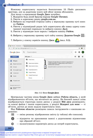 2 02402402402402402402402402402402402402402402402402402402402402402402402402402402402402402402402402402402402402402402402400
Роздiл 9
Êîæíîìó êîðèñòóâà÷ó íàäàєòüñÿ áåçêîøòîâíî 15 Ãáàéò äèñêîâîãî
ïðîñòîðó, àëå çà äîäàòêîâó ïëàòó öåé îáñÿã ìîæíà çáіëüøèòè.
Äëÿ âõîäó â ñåðåäîâèùå Google Äèñê ïîòðіáíî:
1. Âіäêðèòè áóäü-ÿêèé áðàóçåð (êðàùå Google Chrome).
2. Óâåñòè â àäðåñíîìó ðÿäêó google.com.ua.
3. Âèáðàòè íà ñòàðòîâіé ñòîðіíöі ñàéòó ó âåðõíüîìó ïðàâîìó êóòі êíîï-
êó Óâіéòè.
4. Óâåñòè ó âіäïîâіäíèé ðÿäîê іì’ÿ êîðèñòóâà÷à àáî ïîâíó àäðåñó åëåê-
òðîííîї ïîøòîâîї ñêðèíüêè òà âèáðàòè êíîïêó Äàëі.
5. Óâåñòè ó âіäïîâіäíå ïîëå ïàðîëü і âèáðàòè êíîïêó Óâіéòè.
6. Âèáðàòè ó âåðõíüîìó ïðàâîìó êóòі ñàéòó êíîïêó Äîäàòêè Google .
7. Âèáðàòè ó ñïèñêó ñåðâіñіâ êíîïêó Äèñê (ìàë. 9.2).
Мал. 9.2. Вікно Google Диск
Öåíòðàëüíó ÷àñòèíó âіêíà Google Äèñê çàéìàє Ðîáî÷à îáëàñòü, ó ÿêіé
âіäîáðàæàþòüñÿ îá’єêòè, ùî ìіñòÿòüñÿ íà äèñêó. Íà áîêîâіé ïàíåëі çëіâà
âіäîáðàæàєòüñÿ ñòðóêòóðà ïàïîê äèñêà: ó ðîçäіëі Ìіé äèñê ðîçìіùóþòü-
ñÿ âëàñíі ôàéëè і ïàïêè êîðèñòóâà÷à, ó ðîçäіëі Âіäêðèòі äëÿ ìåíå — òі
îá’єêòè, äîñòóï äî ÿêèõ íàäàëè êîðèñòóâà÷ó іíøі.
Íàä Ðîáî÷îþ îáëàñòþ ðîçìіùåíî ïàíåëü іíñòðóìåíòіâ ç êíîïêàìè êå-
ðóâàííÿ:
— çìіíà ðåæèìó âіäîáðàæåííÿ çìіñòó (ó òàáëèöі àáî ñïèñêîì);
— âіäêðèòòÿ ÷è ïðèõîâàííÿ ïàíåëі ç äîäàòêîâèìè âіäîìîñòÿìè
ïðî îáðàíèé îá’єêò;
— íàëàøòóâàííÿ ïàðàìåòðіâ äèñêà äî ïîòðåá êîðèñòóâà÷à.
Право для безоплатного розміщення підручника в мережі Інтернет має
Міністерство освіти і науки України http://mon.gov.ua/ та Інститут модернізації змісту освіти https://imzo.gov.ua
 
