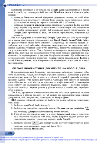 2 2242242242242242242242242242242242242242242242242242242242242242242242242242242242242242242242242242242242242242242242242
Роздiл 9
Áіëüøіñòü îïåðàöіé ç îá’єêòàìè íà Google Äèñê çäіéñíþєòüñÿ ó òàêèé
ñàìèé ñïîñіá, ùî і â îïåðàöіéíіé ñèñòåìі Windows. Àëå є і êіëüêà âіäìіí-
íîñòåé:
 êîìàíäà Ïîêàçàòè äåòàëі âіäêðèâàє äîäàòêîâó ïàíåëü, íà ÿêіé âіäî-
áðàæàþòüñÿ âëàñòèâîñòі îá’єêòà (òèï, ðîçìіð, äàòà ñòâîðåííÿ, ìіñöå
ðîçòàøóâàííÿ òîùî) òà ïåðåëіê îñòàííіõ äіé ç îá’єêòîì;
 êîìàíäà Êåðóâàòè âåðñіÿìè íàäàє ìîæëèâіñòü çàìіíè ôàéëà íà éîãî
íîâó âåðñіþ, ÿêó ìîæíà çàâàíòàæèòè ç êîìï’þòåðà, àáî ïîâåðíåííÿ
äî ÿêîїñü ïîïåðåäíüîї âåðñії. Óñі ïîïåðåäíі âåðñії çáåðіãàþòüñÿ íà
Google Äèñê ïðîòÿãîì 30 äíіâ, і їõ ìîæíà ïåðåãëÿíóòè, âèáðàâøè öþ
êîìàíäó.
Ïіä ÷àñ âіäêðèòòÿ â ñåðåäîâèùі Google Äèñê ôàéëіâ, ÿêі áóëî ñòâîðå-
íî â òàêèõ ïðîãðàìíèõ ñåðåäîâèùàõ, ÿê Word, Excel, PowerPoint, Paint,
їõ ôîðìàòóâàííÿ ìîæå áóòè çìіíåíî. Íàïðèêëàä, ïî-іíøîìó áóäóòü âі-
äîáðàæàòèñÿ ñòèëі îá’єêòіâ, äіàãðàìè ïåðåòâîðÿòüñÿ íà ìàëþíêè, îáòі-
êàííÿ ìàëþíêà òåêñòîì ìîæå áóòè âіäñóòíіì, çíèêíóòü àíіìàöіéíі åôåê-
òè ó ïðåçåíòàöіÿõ òîùî. Òîìó áàæàíî íàëàøòóâàòè ñåðåäîâèùå Google
Äèñê òàê, ùîá ïіä ÷àñ çàâàíòàæåííÿ áóäü-ÿêèõ ôàéëіâ àâòîìàòè÷íî âіä-
áóâàëîñü їõ ïåðåòâîðåííÿ ó ôîðìàò Google-äîêóìåíòіâ. Öå çäіéñíþєòüñÿ
âñòàíîâëåííÿì ïîçíà÷êè ïðàïîðöÿ Êîíâåðòóâàòè çàâàíòàæåíі ôàéëè ó
âіêíі Íàëàøòóâàííÿ, ÿêå âіäêðèâàєòüñÿ âіäïîâіäíîþ êíîïêîþ íà ïàíåëі
іíñòðóìåíòіâ.
СПІЛЬНЕ ВИКОРИСТАННЯ ДОКУМЕНТІВ НА GOOGLE ДИСК
Ç ðîçïîâñþäæåííÿì Іíòåðíåòó êàðäèíàëüíî çìіíèëîñÿ ïîíÿòòÿ ðîáî-
÷îãî êîëåêòèâó. Ëþäè, ùî æèâóòü ó ðіçíèõ êðàїíàõ і ïðàöþþòü ó ðіçíèõ
îðãàíіçàöіÿõ, ìîæóòü áðàòè ó÷àñòü ó ñïіëüíіé ðîçðîáöі ïðîåêòіâ ÷è îïðà-
öþâàííі îäíèõ і òèõ ñàìèõ äîêóìåíòіâ. Ñüîãîäíі âæå íіêîãî íå çäèâóєø
ñïіâðîáіòíèêàìè, ÿêі íіêîëè íå ïðèõîäÿòü â îôіñ êîìïàíії, à âèêîíóþòü
ñâîþ ðîáîòó, íå ïîëèøàþ÷è âëàñíîãî áóäèíêó. Іíøі — ïîñòіéíî ïåðåìі-
ùóþòüñÿ ïî ñâіòó і áåðóòü ó÷àñòü ó ðіçíèõ íàðàäàõ, ñåìіíàðàõ, ïåðåáóâà-
þ÷è â äîðîçі.
Òàê і âè, ïðàöþþ÷è ç îäíîêëàñíèêàìè íàä ñïіëüíèì ïðîåêòîì, ìîæåòå
çíàõîäèòèñÿ â ðіçíèõ ìіñöÿõ і â òîé ñàìèé ÷àñ âèêîðèñòîâóâàòè ñïіëüíі
äîêóìåíòè, ÿêі, íàïðèêëàä, ðîçìіùåíî íà Google Äèñê.
Ùîá íàäàòè ñïіëüíèé äîñòóï äî ôàéëіâ ÷è ïàïîê îáðàíèì êîðèñòóâà-
÷àì, ñëіä:
1. Âèáðàòè ïîòðіáíèé ôàéë (ïàïêó).
2. Âèáðàòè íà ïàíåëі іíñòðóìåíòіâ êíîïêó Íàäàòè äîñòóï äî ôàéëà
àáî êîìàíäó Äîñòóï ó êîíòåêñòíîìó ìåíþ îá’єêòà.
3. Ó âіêíі, ùî âіäêðèëîñÿ, óâåñòè â ïîëå Êîðèñòóâà÷і àäðåñè åëåêòðîí-
íèõ ïîøòîâèõ ñêðèíüîê òèõ îñіá, ÿêèì ïîòðіáíî íàäàòè äîñòóï (äî-
ñòóï ìîæíà íàäàòè òіëüêè äëÿ êîðèñòóâà÷іâ Gmail).
4. Âèáðàòè êíîïêó äëÿ âèáîðó ðіâíÿ äîñòóïó êîðèñòóâà÷іâ: ðåäà-
ãóâàííÿ, êîìåíòóâàííÿ, ïåðåãëÿä (ìàë. 9.4).
5. Âèáðàòè êíîïêó Íàäіñëàòè.
Право для безоплатного розміщення підручника в мережі Інтернет має
Міністерство освіти і науки України http://mon.gov.ua/ та Інститут модернізації змісту освіти https://imzo.gov.ua
 