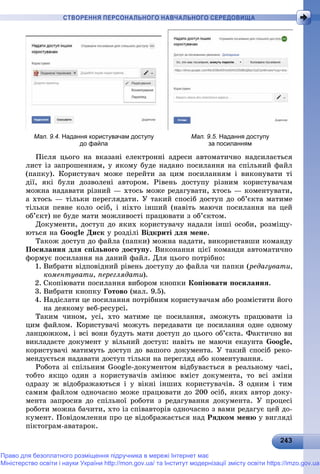 2 32432432432432432432432432432432432432432432432432432432432432432432432432432432432432432432432432432432432432432432432433
СТВОРЕННЯ ПЕРСОНАЛЬНОГО НАВЧАЛЬНОГО СЕРЕДОВИЩА
Мал. 9.4. Надання користувачам доступу
до файла
Мал. 9.5. Надання доступу
за посиланням
Ïіñëÿ öüîãî íà âêàçàíі åëåêòðîííі àäðåñè àâòîìàòè÷íî íàäñèëàєòüñÿ
ëèñò іç çàïðîøåííÿì, ó ÿêîìó áóäå íàäàíî ïîñèëàííÿ íà ñïіëüíèé ôàéë
(ïàïêó). Êîðèñòóâà÷ ìîæå ïåðåéòè çà öèì ïîñèëàííÿì і âèêîíóâàòè òі
äії, ÿêі áóëè äîçâîëåíі àâòîðîì. Ðіâåíü äîñòóïó ðіçíèì êîðèñòóâà÷àì
ìîæíà íàäàâàòè ðіçíèé — õòîñü ìîæå ðåäàãóâàòè, õòîñü — êîìåíòóâàòè,
à õòîñü — òіëüêè ïåðåãëÿäàòè. Ó òàêèé ñïîñіá äîñòóï äî îá’єêòà ìàòèìå
òіëüêè ïåâíå êîëî îñіá, і íіõòî іíøèé (íàâіòü ìàþ÷è ïîñèëàííÿ íà öåé
îá’єêò) íå áóäå ìàòè ìîæëèâîñòі ïðàöþâàòè ç îá’єêòîì.
Äîêóìåíòè, äîñòóï äî ÿêèõ êîðèñòóâà÷ó íàäàëè іíøі îñîáè, ðîçìіùó-
þòüñÿ íà Google Äèñê ó ðîçäіëі Âіäêðèòі äëÿ ìåíå.
Òàêîæ äîñòóï äî ôàéëà (ïàïêè) ìîæíà íàäàòè, âèêîðèñòàâøè êîìàíäó
Ïîñèëàííÿ äëÿ ñïіëüíîãî äîñòóïó. Âèêîíàííÿ öієї êîìàíäè àâòîìàòè÷íî
ôîðìóє ïîñèëàííÿ íà äàíèé ôàéë. Äëÿ öüîãî ïîòðіáíî:
1. Âèáðàòè âіäïîâіäíèé ðіâåíü äîñòóïó äî ôàéëà ÷è ïàïêè (ðåäàãóâàòè,
êîìåíòóâàòè, ïåðåãëÿäàòè).
2. Ñêîïіþâàòè ïîñèëàííÿ âèáîðîì êíîïêè Êîïіþâàòè ïîñèëàííÿ.
3. Âèáðàòè êíîïêó Ãîòîâî (ìàë. 9.5).
4. Íàäіñëàòè öå ïîñèëàííÿ ïîòðіáíèì êîðèñòóâà÷àì àáî ðîçìіñòèòè éîãî
íà äåÿêîìó âåá-ðåñóðñі.
Òàêèì ÷èíîì, óñі, õòî ìàòèìå öå ïîñèëàííÿ, çìîæóòü ïðàöþâàòè іç
öèì ôàéëîì. Êîðèñòóâà÷і ìîæóòü ïåðåäàâàòè öå ïîñèëàííÿ îäíå îäíîìó
ëàíöþæêîì, і âñі âîíè áóäóòü ìàòè äîñòóï äî öüîãî îá’єêòà. Ôàêòè÷íî âè
âèêëàäàєòå äîêóìåíò ó âіëüíèé äîñòóï: íàâіòü íå ìàþ÷è åêàóíòà Google,
êîðèñòóâà÷і ìàòèìóòü äîñòóï äî âàøîãî äîêóìåíòà. Ó òàêèé ñïîñіá ðåêî-
ìåíäóєòüñÿ íàäàâàòè äîñòóï òіëüêè íà ïåðåãëÿä àáî êîìåíòóâàííÿ.
Ðîáîòà çі ñïіëüíèì Google-äîêóìåíòîì âіäáóâàєòüñÿ â ðåàëüíîìó ÷àñі,
òîáòî ÿêùî îäèí ç êîðèñòóâà÷іâ çìіíþє âìіñò äîêóìåíòà, òî âñі çìіíè
îäðàçó æ âіäîáðàæàþòüñÿ і ó âіêíі іíøèõ êîðèñòóâà÷іâ. Ç îäíèì і òèì
ñàìèì ôàéëîì îäíî÷àñíî ìîæå ïðàöþâàòè äî 200 îñіá, ÿêèõ àâòîð äîêó-
ìåíòà çàïðîñèâ äî ñïіëüíîї ðîáîòè ç ðåäàãóâàííÿ äîêóìåíòà. Ó ïðîöåñі
ðîáîòè ìîæíà áà÷èòè, õòî іç ñïіâàâòîðіâ îäíî÷àñíî ç âàìè ðåäàãóє öåé äî-
êóìåíò. Ïîâіäîìëåííÿ ïðî öå âіäîáðàæàєòüñÿ íàä Ðÿäêîì ìåíþ ó âèãëÿäі
ïіêòîãðàì-àâàòàðîê.
Право для безоплатного розміщення підручника в мережі Інтернет має
Міністерство освіти і науки України http://mon.gov.ua/ та Інститут модернізації змісту освіти https://imzo.gov.ua
 