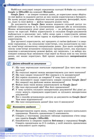 2 62462462462462462462462462462462462462462462462462462462462462462462462462462462462462462462462462462462462462462462462466
Роздiл 9
Íàéáіëüø ïîïóëÿðíі õìàðíі ñåðåäîâèùà ñüîãîäíі G-Suite âіä êîìïàíії
Google òà Office365 âіä êîìïàíії Microsoft.
Google Äèñê — öå õìàðíå ñõîâèùå äàíèõ, äå êîðèñòóâà÷ ìîæå çáåðіãà-
òè ñâîї ôàéëè òà íàäàâàòè äîñòóï äî íèõ іíøèì êîðèñòóâà÷àì â Іíòåðíåòі.
Íà öüîìó ðåñóðñі ìîæíà çáåðіãàòè òåêñòîâі äîêóìåíòè, ôîòîãðàôії, ìóçè-
êó, âіäåî òà іíøі ôàéëè — ôàéëè òðèäöÿòè ðіçíèõ òèïіâ.
Äî äîêóìåíòіâ íà Google Äèñê ìîæíà íàäàâàòè ñïіëüíèé äîñòóï ïî-
òðіáíèì êîðèñòóâà÷àì çà їõ åëåêòðîííèìè àäðåñàìè àáî çà ïîñèëàííÿì.
Ìîæíà âñòàíîâëþâàòè ðіçíі ðіâíі äîñòóïó — íà ðåäàãóâàííÿ, êîìåíòó-
âàííÿ ÷è ïåðåãëÿä. Ðîáîòà êîðèñòóâà÷іâ çі ñïіëüíèì Google-äîêóìåíòîì
âіäáóâàєòüñÿ â ðåàëüíîìó ÷àñі, òîáòî ÿêùî îäèí ç êîðèñòóâà÷іâ çìіíþє
âìіñò äîêóìåíòà, òî âñі çìіíè îäðàçó æ âіäîáðàæàþòüñÿ і ó âіêíі іíøèõ
êîðèñòóâà÷іâ.
Äëÿ çðó÷íîñòі êîðèñòóâà÷іâ, ÿêі ïðàöþþòü çі ñâîїìè ôàéëàìè і â õìàð-
íîìó ñåðåäîâèùі, і íà ëîêàëüíîìó êîìï’þòåðі, ñëіä íàëàøòóâàòè íà ñâîє-
ìó êîìï’þòåðі àâòîìàòè÷íó ñèíõðîíіçàöіþ äàíèõ. Äëÿ öüîãî ïîòðіáíî íà
ñâîєìó êîìï’þòåðі âñòàíîâèòè ñïåöіàëüíó ïðîãðàìó-àãåíò, ÿêà âіäñëіäêî-
âóâàòèìå â àâòîìàòè÷íîìó ðåæèìі ôàéëè, ÿêі çìіíèëèñü, і çà âèáîðó âіä-
ïîâіäíîї êîìàíäè áóäå çìіíþâàòè ñòàðі âåðñії íà áіëüø íîâі íà òèõ íîñіÿõ
äàíèõ, ÿêі âêàæå êîðèñòóâà÷. Öåé ïðîöåñ íàçèâàєòüñÿ ñèíõðîíіçàöієþ
äàíèõ.
Дайте відповіді на запитання
1. Ùî òàêå ïåðñîíàëüíå íàâ÷àëüíå ñåðåäîâèùå? Äëÿ ÷îãî âîíî ñòâî-
ðþєòüñÿ?
2. ßê ñîöіàëüíі ìåðåæі ìîæíà âèêîðèñòîâóâàòè äëÿ ñâîãî íàâ÷àííÿ?
3. Ùî òàêå õìàðíі òåõíîëîãії? ßêі ïåðåâàãè â їõ âèêîðèñòàííі?
4. ßêі ñåðâіñè íàëåæàòü äî õìàðíèõ? Ó ÷îìó їõíÿ ñóòíіñòü?
5. ßêі ìîæëèâîñòі íàäàє êîðèñòóâà÷ó õìàðíå ñõîâèùå Google Äèñê?
ßêі îïåðàöії íàä ôàéëàìè ìîæíà âèêîíóâàòè?
6. Ôàéëè ÿêèõ òèïіâ ìîæíà çàâàíòàæóâàòè íà Google Äèñê?
7. Ùî òàêå âіðòóàëüíèé îôіñ? ßêå éîãî ïðèçíà÷åííÿ?
8. Ó ÷îìó ñóòíіñòü ñïіëüíîãî âèêîðèñòàííÿ äîêóìåíòіâ? ßêі ðіâíі äî-
ñòóïó ìîæóòü îòðèìóâàòè êîðèñòóâà÷і çà ñïіëüíîãî âèêîðèñòàííÿ
äîêóìåíòіâ?
9. ßêі є ñïîñîáè âñòàíîâëåííÿ äîñòóïó äî äîêóìåíòіâ íà Google Äèñê?
×èì âîíè âіäðіçíÿþòüñÿ?
10. Ùî òàêå ñèíõðîíіçàöіÿ äàíèõ? Äëÿ ÷îãî її âèêîíóþòü?
Виконайте завдання
1. Âèêîðèñòîâóþ÷è êàðòè çíàíü, ñòâîðіòü êàðòó âëàñíîãî íàâ÷àëüíîãî
ñåðåäîâèùà. Ïîÿñíіòü ïðèçíà÷åííÿ її êîìïîíåíòіâ.
2. Ñòâîðіòü ó òåêñòîâîìó äîêóìåíòі òàáëèöþ ïîðіâíÿííÿ ï’ÿòè õìàð-
íèõ ñåðâіñіâ Google і Office365.
3. Îçíàéîìòåñÿ іç õìàðíèì ñåðâіñîì Âåá-ïîøóê ó ñåðåäîâèùі Google.
Ñòâîðіòü ïðåçåíòàöіþ íà 3–5 ñëàéäіâ, ó ÿêіé ïîÿñíіòü ïðèçíà÷åííÿ
òà ìîæëèâîñòі öüîãî ñåðâіñó.
Право для безоплатного розміщення підручника в мережі Інтернет має
Міністерство освіти і науки України http://mon.gov.ua/ та Інститут модернізації змісту освіти https://imzo.gov.ua
 