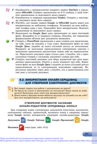 2247247247247247247247247247247247247247247247247247247247247247247247247247247247247247247247247247247247247247247247247
СТВОРЕННЯ ПЕРСОНАЛЬНОГО НАВЧАЛЬНОГО СЕРЕДОВИЩА
4. Îçíàéîìòåñÿ ç âèêîðèñòàííÿì õìàðíîãî ñåðâіñó OneNote ó ñåðåäî-
âèùі Office365. Ñòâîðіòü ïðåçåíòàöіþ íà 3–5 ñëàéäіâ, ó ÿêіé ïîÿñ-
íіòü ïðèçíà÷åííÿ òà ìîæëèâîñòі öüîãî ñåðâіñó.
5. Îçíàéîìòåñÿ іç õìàðíèì ñåðåäîâèùåì Yandex. Ñòâîðіòü ó òåêñòîâî-
ìó äîêóìåíòі ñõåìó éîãî ñåðâіñіâ.
6. Ç’ÿñóéòå, ÿêі õìàðíі ñåðâіñè Google òà Office365 ìàþòü âåðñії äëÿ
âèêîðèñòàííÿ íà ìîáіëüíèõ òåëåôîíàõ. Óñòàíîâіòü íà âàø ìîáіëü-
íèé òåëåôîí îäèí ç íèõ. Îïðàöþéòå éîãî âèêîðèñòàííÿ. Ïîÿñíіòü
ïðèçíà÷åííÿ òà ìîæëèâîñòі öüîãî ñåðâіñó.
7. Çàâàíòàæòå íà Google Äèñê îäíó ïðåçåíòàöіþ òà îäèí òåêñòîâèé
ôàéë. Âіäêðèéòå їõ іç õìàðíîãî ñõîâèùà. Ç’ÿñóéòå, ÿêі ïàðàìåòðè
ôîðìàòóâàííÿ îá’єêòіâ öèõ äîêóìåíòіâ çìіíèëèñÿ.
8. Ñòâîðіòü ó PowerPoint ïðåçåíòàöіþ ç äâîõ ñëàéäіâ äëÿ ïðåäñòàâëåí-
íÿ ñåáå, êîëè âè â÷èëèñü ó 1-ìó êëàñі. Çàâàíòàæòå ôàéë íà ñâіé
Google Äèñê, íàäàéòå äî íüîãî ñïіëüíèé äîñòóï çà ïîñèëàííÿì.
Âіäïðàâòå öå ïîñèëàííÿ îäíîêëàñíèêàì åëåêòðîííîþ ïîøòîþ ç
ïðîõàííÿì ïðåäñòàâèòè àíàëîãі÷íèì ÷èíîì ñåáå ÿê ïåðøîêëàñíè-
êà. Ïåðåãëÿíüòå äîêóìåíò ÷åðåç êіëüêà äíіâ і ç’ÿñóéòå, õòî ç îäíî-
êëàñíèêіâ ñòâîðèâ ó ñïіëüíîìó äîêóìåíòі ñëàéäè ïðî ñåáå.
9. Ñòâîðіòü òåêñòîâèé äîêóìåíò äëÿ çáîðó âіäîìîñòåé ïðî äàòè íàðî-
äæåííÿ îäíîêëàñíèêіâ. Óíåñіòü ó íüîãî âіäîìîñòі ïðî ñåáå. Çàâàí-
òàæòå ôàéë íà âàø Google Äèñê і íàäàéòå äî íüîãî ñïіëüíèé äîñòóï
îäíîêëàñíèêàì çà їõ åëåêòðîííèìè ïîøòîâèìè àäðåñàìè. Ïå-
ðåãëÿíüòå äîêóìåíò ÷åðåç äåíü і ç’ÿñóéòå, õòî ç îäíîêëàñíèêіâ óíіñ
ñâîї äàíі ó ñïіëüíèé äîêóìåíò.
9.2. ВИКОРИСТАННЯ ОНЛАЙН-СЕРЕДОВИЩ9.2. ВИКОРИСТАННЯ ОНЛАЙН-СЕРЕДОВИЩ
ДЛЯ СТВОРЕННЯ ЕЛЕКТРОННИХ ДОКУМЕНТІВДЛЯ СТВОРЕННЯ ЕЛЕКТРОННИХ ДОКУМЕНТІВ
1.1. ßêі õìàðíі ñåðâіñè äëÿ ðîáîòè ç äîêóìåíòàìè âè çíàєòå?ßêі õìàðíі ñåðâіñè äëÿ ðîáîòè ç äîêóìåíòàìè âè çíàєòå?
2. ×è áðàëè âè ó÷àñòü â îïèòóâàííÿõ ÷è òåñòóâàííі? ßêèì ÷èíîì öå âіäáó-
âàëîñÿ? Çàïèòàííÿ ÿêèõ òèïіâ òàì âèêîðèñòîâóâàëèñÿ?âàëîñÿ? Çàïèòàííÿ ÿêèõ òèïіâ òàì âèêîðèñòîâóâàëèñÿ?
3. ßêèì ÷èíîì ó áðàóçåðі ìîæíà çáåðåãòè çàêëàäêó íà öіêàâèé äëÿ âàñ ñàéò?
Äëÿ ÷îãî âèêîðèñòîâóþòü öþ ìîæëèâіñòü?
СТВОРЕННЯ ДОКУМЕНТІВ ЗАСОБАМИ
ОНЛАЙН-РЕДАКТОРІВ СЕРЕДОВИЩА GOOGLE
Äëÿ ñòâîðåííÿ íîâèõ åëåêòðîííèõ äîêóìåíòіâ (òåêñòîâèõ äîêóìåíòіâ,
åëåêòðîííèõ òàáëèöü, ïðåçåíòàöіé, ìàëþíêіâ òîùî) ó õìàðíîìó ñåðåäî-
âèùі Google ìîæíà âèêîðèñòàòè âіäïîâіäíі îíëàéí-ðåäàêòîðè: Google
Äîêóìåíòè , Google Òàáëèöі , Google Ïðåçåíòàöії , Google
Ìàëþíêè òîùî (äèâ. òàáë. 9.1).
Право для безоплатного розміщення підручника в мережі Інтернет має
Міністерство освіти і науки України http://mon.gov.ua/ та Інститут модернізації змісту освіти https://imzo.gov.ua
 