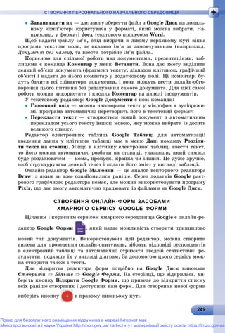 2 92492492492492492492492492492492492492492492492492492492492492492492492492492492492492492492492492492492492492492492492499
СТВОРЕННЯ ПЕРСОНАЛЬНОГО НАВЧАЛЬНОГО СЕРЕДОВИЩА
 Çàâàíòàæèòè ÿê — äàє çìîãó çáåðåãòè ôàéë ç Google Äèñê íà ëîêàëü-
íîìó êîìï’þòåðі êîðèñòóâà÷à ó ôîðìàòі, ÿêèé ìîæíà âèáðàòè. Íà-
ïðèêëàä, ó ôîðìàòі docx òåêñòîâîãî ïðîöåñîðà Word.
Ùîá íàäàòè ôàéëó іì’ÿ, ñëіä âèáðàòè â ëіâîìó âåðõíüîìó êóòі âіêíà
ïðîãðàìè òåêñòîâå ïîëå, äå âêàçàíî іì’ÿ çà çàìîâ÷óâàííÿì (íàïðèêëàä,
Äîêóìåíò áåç íàçâè), òà ââåñòè ïîòðіáíå іì’ÿ ôàéëà.
Êîðèñíîþ äëÿ ñïіëüíîї ðîáîòè íàä äîêóìåíòàìè, ïðåçåíòàöіÿìè, òàá-
ëèöÿìè є êîìàíäà Êîìåíòàð ó ìåíþ Âñòàâèòè. Âîíà äàє çìîãó âèäіëèòè
äåÿêèé îá’єêò äîêóìåíòà (ôðàãìåíò òåêñòó, äіàïàçîí êëіòèíîê, ãðàôі÷íèé
îá’єêò) і íàäàòè äî íüîãî êîìåíòàð ó äîäàòêîâîìó ïîëі. Öі êîìåíòàðі áó-
äóòü áà÷èòè âñі ñïіâàâòîðè äîêóìåíòà, і âîíè ìîæóòü âåñòè îíëàéí-îáãî-
âîðåííÿ öüîãî ïèòàííÿ áåç ðåäàãóâàííÿ ñàìîãî äîêóìåíòà. Äëÿ öієї ñàìîї
ðîáîòè ìîæíà âèêîðèñòàòè і êíîïêó Êîìåíòàð íà ïàíåëі іíñòðóìåíòіâ.
Ó òåêñòîâîìó ðåäàêòîðі Google Äîêóìåíòè є íîâі êîìàíäè:
 Ãîëîñîâèé ââіä — ìîæíà íàãîâîðèòè òåêñò ó ìіêðîôîí â àóäіîðåæè-
ìі, ïðîãðàìà àâòîìàòè÷íî ïåðåòâîðèòü éîãî â òåêñòîâèé ôîðìàò;
 Ïåðåêëàñòè òåêñò — ñòâîðþєòüñÿ íîâèé äîêóìåíò ç àâòîìàòè÷íèì
ïåðåêëàäîì óñüîãî òåêñòó іíøîþ ìîâîþ, ÿêó ìîæíà âèáðàòè іç äîñèòü
âåëèêîãî ñïèñêó.
Ðåäàêòîð åëåêòðîííèõ òàáëèöü Google Òàáëèöі äëÿ àâòîìàòèçàöії
ââåäåííÿ äàíèõ ó êëіòèíêè òàáëèöі ìàє â ìåíþ Äàíі êîìàíäó Ðîçäіëè-
òè òåêñò íà ñòîâïöі. ßêùî â êëіòèíêó åëåêòðîííîї òàáëèöі ââåñòè òåêñò,
òî éîãî ìîæíà àâòîìàòè÷íî ðîçáèòè íà ñòîâïöі, óêàçàâøè, ÿêèé ñèìâîë
áóäå ðîçäіëþâà÷åì — êîìà, ïðîïóñê, êðàïêà ÷è іíøèé. Öå äóæå çðó÷íî,
ùîá ñòðóêòóðóâàòè äåÿêèé òåêñò і ïîäàòè éîãî çìіñò ó âèãëÿäі òàáëèöі.
Îíëàéí-ðåäàêòîð Google Ìàëþíêè — öå àíàëîã âåêòîðíîãî ðåäàêòîðà
Draw, ç ÿêèì âè âæå îçíàéîìèëèñÿ ðàíіøå. Ñåðåä äîäàòêіâ Google ðàñò-
ðîâîãî ãðàôі÷íîãî ðåäàêòîðà íåìàє, àëå ìîæíà âèêîðèñòîâóâàòè ïðîãðàìó
Pixlr, ùî äàє çìîãó àâòîìàòè÷íî ïðàöþâàòè іç ôàéëàìè íà Google Äèñê.
СТВОРЕННЯ ОНЛАЙН-ФОРМ ЗАСОБАМИ
ХМАРНОГО СЕРВІСУ GOOGLE