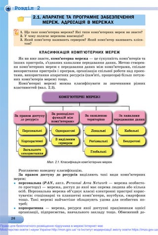 Роздiл 2
2.1. АПАРАТНЕ ТА ПРОГРАМНЕ ЗАБЕЗПЕЧЕННЯ2.1. АПАРАТНЕ ТА ПРОГРАМНЕ ЗАБЕЗПЕЧЕННЯ
МЕРЕЖ. АДРЕСАЦІЯ В МЕРЕЖАХМЕРЕЖ. АДРЕСАЦІЯ В МЕРЕЖАХ
1.1. Ùî òàêå êîìï’þòåðíà ìåðåæà? ßêі òèïè êîìï’þòåðíèõ ìåðåæ âè çíàєòå?Ùî òàêå êîìï þòåðíà ìåðåæà? ßêі òèïè êîìï þòåðíèõ ìåðåæ âè çíàєòå?
2.2. Ó ÷îìó ïîëÿãàє ìåðåæåâà âçàєìîäіÿ?Ó ÷îìó ïîëÿãàє ìåðåæåâà âçàєìîäіÿ?
3. ßêèé êîìï’þòåð íàçèâàþòü ñåðâåðîì? ßêèé êîìï’þòåð íàçèâàþòü êëієí-
òîì?
КЛАСИФІКАЦІЯ КОМП’ЮТЕРНИХ МЕРЕЖ
ßê âè âæå çíàєòå, êîìï’þòåðíà ìåðåæà — öå ñóêóïíіñòü êîìï’þòåðіâ òà
іíøèõ ïðèñòðîїâ, ç’єäíàíèõ êàíàëàìè ïåðåäàâàííÿ äàíèõ. Ìåòîþ ñòâîðåí-
íÿ êîìï’þòåðíèõ ìåðåæ є ïåðåäàâàííÿ äàíèõ ìіæ êîìï’þòåðàìè, ñïіëüíå
âèêîðèñòàííÿ ïðèñòðîїâ і ïðîãðàì, îðãàíіçàöіÿ ñïіëüíîї ðîáîòè íàä ïðîåê-
òàìè, âèêîðèñòàííÿ àïàðàòíèõ ðåñóðñіâ (ïàì’ÿòі, ïðîöåñîðà) áіëüø ïîòóæ-
íèõ êîìï’þòåðіâ ìåðåæі òîùî.
Êîìï’þòåðíі ìåðåæі ìîæíà êëàñèôіêóâàòè çà çíà÷åííÿìè ðіçíèõ
âëàñòèâîñòåé (ìàë. 2.1).
Ðîçãëÿíåìî íàâåäåíó êëàñèôіêàöіþ.
Çà ïðàâîì äîñòóïó äî ðåñóðñіâ âèäіëÿþòü òàêі âèäè êîìï’þòåðíèõ
ìåðåæ:
 ïåðñîíàëüíà (PAN, àíãë. Personal Area Network — ìåðåæà îñîáèñòî-
ãî ïðîñòîðó) — ìåðåæà, äîñòóï äî ÿêîї ìàє îêðåìà ëþäèíà àáî êіëüêà
îñіá. Ïåðñîíàëüíà ìåðåæà îá’єäíóє âëàñíі åëåêòðîííі ïðèñòðîї êîðèñ-
òóâà÷іâ: ñòàöіîíàðíі òà ïëàíøåòíі êîìï’þòåðè, íîóòáóêè, ñìàðòôîíè
òîùî. Òàêі ìåðåæі íàé÷àñòіøå îáëàäíóþòü óäîìà äëÿ îñîáèñòèõ ïî-
òðåá;
 êîðïîðàòèâíà — ìåðåæà, ðåñóðñè ÿêîї äîñòóïíі ïðàöіâíèêàì îäíієї
îðãàíіçàöії, ïіäïðèєìñòâà, íàâ÷àëüíîãî çàêëàäó òîùî. Îáìåæåíèé äî-
Мал. 2.1. Класифікація комп’ютерних мереж
Право для безоплатного розміщення підручника в мережі Інтернет має
Міністерство освіти і науки України http://mon.gov.ua/ та Інститут модернізації змісту освіти https://imzo.gov.ua
 