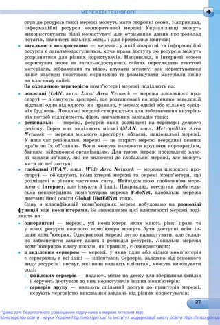 МЕРЕЖЕВІ ТЕХНОЛОГІЇ
ñòóï äî ðåñóðñіâ òàêîї ìåðåæі ìîæóòü ìàòè ñòîðîííі îñîáè. Íàïðèêëàä,
іíôîðìàöіéíі ðåñóðñè êîðïîðàòèâíîї ìåðåæі Óêðçàëіçíèöі ìîæóòü
âèêîðèñòîâóâàòè ðіçíі êîðèñòóâà÷і äëÿ îòðèìàííÿ äàíèõ ïðî ðîçêëàä
ïîòÿãіâ, íàÿâíіñòü âіëüíèõ ìіñöü і äëÿ ïðèäáàííÿ êâèòêіâ;
 çàãàëüíîãî âèêîðèñòàííÿ — ìåðåæà, ó ÿêіé àïàðàòíі òà іíôîðìàöіéíі
ðåñóðñè є çàãàëüíîäîñòóïíèìè, õî÷à ïðàâà äîñòóïó äî ðåñóðñіâ ìîæóòü
ðîçðіçíÿòèñÿ äëÿ ðіçíèõ êîðèñòóâà÷іâ. Íàïðèêëàä, â Іíòåðíåòі êîæåí
êîðèñòóâà÷ ìîæå íà çàãàëüíîäîñòóïíèõ ñàéòàõ ïåðåãëÿäàòè òåêñòîâі
ìàòåðіàëè, çîáðàæåííÿ òà âіäåî, ñëóõàòè ìóçèêó, àëå êîðèñòóâàòèñÿ
ëèøå âëàñíîþ ïîøòîâîþ ñêðèíüêîþ òà ðîçìіùóâàòè ìàòåðіàëè ëèøå
íà âëàñíîìó ñàéòі.
Çà îõîïëåíîþ òåðèòîðієþ êîìï’þòåðíі ìåðåæі ïîäіëÿþòü íà:
 ëîêàëüíі (LAN, àíãë. Local Area Network — ìåðåæà ëîêàëüíîãî ïðî-
ñòîðó) — ç’єäíóþòü ïðèñòðîї, ùî ðîçòàøîâàíі íà ïîðіâíÿíî íåâåëèêіé
âіäñòàíі îäèí âіä îäíîãî, ÿê ïðàâèëî, ó ìåæàõ îäíієї àáî êіëüêîõ ñóñіä-
íіõ áóäіâåëü. Ëîêàëüíі ìåðåæі ñòâîðþþòüñÿ äëÿ çàáåçïå÷åííÿ âíóòðіø-
íіõ ïîòðåá ïіäïðèєìñòâ, ôіðì, íàâ÷àëüíèõ çàêëàäіâ òîùî;
 ðåãіîíàëüíі — ìåðåæі, ðåñóðñè ÿêèõ ðîçìіùåíі íà òåðèòîðії äåÿêîãî
ðåãіîíó. Ñåðåä íèõ âèäіëÿþòü ìіñüêі (MAN, àíãë. Metropolitan Area
Network — ìåðåæà ìіñüêîãî ïðîñòîðó), îáëàñíі, íàöіîíàëüíі ìåðåæі.
Ó íàø ÷àñ ðåãіîíàëüíі ìåðåæі — öå çàêðèòі ìåðåæі âñåðåäèíі ïåâíèõ
êðàїí ÷è їõ îá’єäíàíü. Âîíè ìîæóòü íàëåæàòè êðóïíèì êîðïîðàöіÿì,
áàíêàì, âіéñüêîâèì îðãàíіçàöіÿì. Äëÿ òàêèõ ìåðåæ ïðîêëàäåíî âëàñ-
íі êàíàëè çâ’ÿçêó, ÿêі íå âêëþ÷åíі äî ãëîáàëüíîї ìåðåæі, àëå ìîæóòü
ìàòè äî íåї äîñòóï;
 ãëîáàëüíі (WAN, àíãë. Wide Area Network — ìåðåæà øèðîêîãî ïðî-
ñòîðó) — îá’єäíóþòü êîìï’þòåðíі ìåðåæі òà îêðåìі êîìï’þòåðè, ùî
ðîçìіùåíі â ðіçíèõ ÷àñòèíàõ ñâіòó. Íàéâіäîìіøîþ ãëîáàëüíîþ ìåðå-
æåþ є Іíòåðíåò, àëå іñíóþòü é іíøі. Íàïðèêëàä, âñåñâіòíÿ ëþáèòåëü-
ñüêà íåêîìåðöіéíà êîìï’þòåðíà ìåðåæà FidoNet, ãëîáàëüíà ìåðåæà
äèñòàíöіéíîї îñâіòè Global DistEdNet òîùî.
Îäíó ç êëàñèôіêàöіé êîìï’þòåðíèõ ìåðåæ ïîáóäîâàíî íà ðîçïîäіëі
ôóíêöіé ìіæ êîìï’þòåðàìè. Çà çíà÷åííÿìè öієї âëàñòèâîñòі ìåðåæі ïîäі-
ëÿþòü íà:
 îäíîðàíãîâі — ìåðåæі, óñі êîìï’þòåðè ÿêèõ ìàþòü ðіâíі ïðàâà òà
ó ÿêèõ ðåñóðñè êîæíîãî êîìï’þòåðà ìîæóòü áóòè äîñòóïíі âñіì іí-
øèì êîìï’þòåðàì. Îäíîðàíãîâі ìåðåæі ëåãêî íàëàøòóâàòè, àëå ñêëàä-
íî çàáåçïå÷èòè çàõèñò äàíèõ і ðîçïîäіë ðåñóðñіâ. Ëîêàëüíà ìåðåæà
êîìï’þòåðíîãî êëàñó øêîëè, ÿê ïðàâèëî, є îäíîðàíãîâîþ;
 ç âèäіëåíèì ñåðâåðîì — ìåðåæі, ó ÿêèõ îäèí àáî êіëüêà êîìï’þòåðіâ
є ñåðâåðàìè, à âñі іíøі — êëієíòàìè. Ñåðâåðè, çàëåæíî âіä îñíîâíîãî
âèäó ðåñóðñіâ і ïîñëóã, ÿêі âîíè íàäàþòü êëієíòàì, ìîæóòü âèêîíóâàòè
ðîëі:
 ôàéëîâèõ ñåðâåðіâ — íàäàþòü ìіñöå íà äèñêó äëÿ çáåðіãàííÿ ôàéëіâ
і êåðóþòü äîñòóïîì äî íèõ êîðèñòóâà÷іâ іíøèõ êîìï’þòåðіâ;
 ñåðâåðіâ äðóêó — íàäàþòü ñïіëüíèé äîñòóï äî ïðèíòåðіâ ìåðåæі,
êåðóþòü ÷åðãîâіñòþ âèêîíàííÿ çàâäàíü âіä ðіçíèõ êîðèñòóâà÷іâ;
Право для безоплатного розміщення підручника в мережі Інтернет має
Міністерство освіти і науки України http://mon.gov.ua/ та Інститут модернізації змісту освіти https://imzo.gov.ua
 