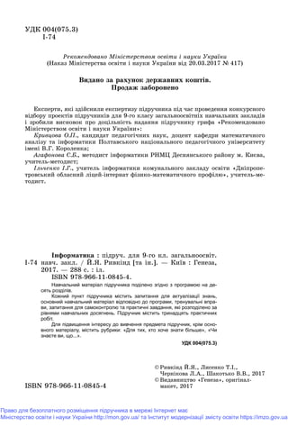 ÓÄÊ 004(075.3)
І-74
© Ðèâê³íä É.ß., Ëèñåíêî Ò.².,
×åðí³êîâà Ë.À., Øàêîòüêî Â.Â., 2017
© Âèäàâíèöòâî «Ãåíåçà», îðèãіíàë-
ìàêåò, 2017ìàêåò, 2017ISBN 978 966 11 0845 4ISBN 978-966-11-0845-4
І-74
Іíôîðìàòèêà : ïіäðó÷. äëÿ 9-ãî êë. çàãàëüíîîñâіò.
íàâ÷. çàêë. / É.ß. Ðèâêіíä [òà іí.]. — Êèїâ : Ãåíåçà,
2017. — 288 ñ. : іë.
ISBN 978-966-11-0845-4.
Навчальний матеріал підручника поділено згідно з програмою на де-
сять розділів.
Кожний пункт підручника містить запитання для актуалізації знань,
основний навчальний матеріал відповідно до програми, тренувальні впра-
ви, запитання для самоконтролю та практичні завдання, які розподілено за
рівнями навчальних досягнень. Підручник містить тринадцять практичних
робіт.
Для підвищення інтересу до вивчення предмета підручник, крім осно-
вного матеріалу, містить рубрики: «Для тих, хто хоче знати більше», «Чи
знаєте ви, що...».
УДК 004(075.3)
Ðåêîìåíäîâàíî Ìіíіñòåðñòâîì îñâіòè і íàóêè Óêðàїíè
(Íàêàç Ìіíіñòåðñòâà îñâіòè і íàóêè Óêðàїíè âіä 20.03.2017 № 417)
Åêñïåðòè, ÿêі çäіéñíèëè åêñïåðòèçó ïіäðó÷íèêà ïіä ÷àñ ïðîâåäåííÿ êîíêóðñíîãî
âіäáîðó ïðîåêòіâ ïіäðó÷íèêіâ äëÿ 9-ãî êëàñó çàãàëüíîîñâіòíіõ íàâ÷àëüíèõ çàêëàäіâ
і çðîáèëè âèñíîâîê ïðî äîöіëüíіñòü íàäàííÿ ïіäðó÷íèêó ãðèôà «Ðåêîìåíäîâàíî
Ìіíіñòåðñòâîì îñâіòè і íàóêè Óêðàїíè»:
Êðèâöîâà Î.Ï., êàíäèäàò ïåäàãîãі÷íèõ íàóê, äîöåíò êàôåäðè ìàòåìàòè÷íîãî
àíàëіçó òà іíôîðìàòèêè Ïîëòàâñüêîãî íàöіîíàëüíîãî ïåäàãîãі÷íîãî óíіâåðñèòåòó
іìåíі Â.Ã. Êîðîëåíêà;
Àãàôîíîâà Ñ.Á., ìåòîäèñò іíôîðìàòèêè ÐÍÌÖ Äåñíÿíñüêîãî ðàéîíó ì. Êèєâà,
ó÷èòåëü-ìåòîäèñò;
Іëü÷åíêî І.Ã., ó÷èòåëü іíôîðìàòèêè êîìóíàëüíîãî çàêëàäó îñâіòè «Äíіïðîïå-
òðîâñüêèé îáëàñíèé ëіöåé-іíòåðíàò ôіçèêî-ìàòåìàòè÷íîãî ïðîôіëþ», ó÷èòåëü-ìå-
òîäèñò.
Âèäàíî çà ðàõóíîê äåðæàâíèõ êîøòіâ.
Ïðîäàæ çàáîðîíåíî
Право для безоплатного розміщення підручника в мережі Інтернет має
Міністерство освіти і науки України http://mon.gov.ua/ та Інститут модернізації змісту освіти https://imzo.gov.ua
 