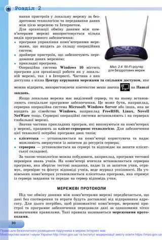 Роздiл 2
íàííÿ ïðèñòðîїâ ó ëîêàëüíó ìåðåæó çà áåç-
äðîòîâîþ òåõíîëîãієþ òà ïåðåäàâàííÿ äàíèõ
ìіæ öієþ ìåðåæåþ òà Іíòåðíåòîì.
Äëÿ îðãàíіçàöії îáìіíó äàíèìè ìіæ êîì-
ï’þòåðàìè ìåðåæі âèêîðèñòîâóєòüñÿ êіëüêà
âèäіâ ïðîãðàìíîãî çàáåçïå÷åííÿ:
 ïðîãðàìè óïðàâëіííÿ êîìï’þòåðíèìè ìåðå-
æàìè, ùî âõîäÿòü äî ñêëàäó îïåðàöіéíèõ
ñèñòåì;
 äðàéâåðè ïðèñòðîїâ, ùî çàáåçïå÷óþòü ïåðå-
äàâàííÿ äàíèõ ìåðåæåþ;
 ïðèêëàäíі ïðîãðàìè.
Îïåðàöіéíà ñèñòåìà Windows 10 ìіñòèòü
ïðîãðàìè äëÿ îðãàíіçàöії ðîáîòè ÿê ó ëîêàëü-
íіé ìåðåæі, òàê і â Іíòåðíåòі. ×àñòèíà ç íèõ
äîñòóïíà ç âіêíà Öåíòðó êåðóâàííÿ ìåðåæàìè òà ñïіëüíèì äîñòóïîì, ÿêå
ìîæíà âіäêðèòè, âèêîðèñòîâóþ÷è êîíòåêñòíå ìåíþ çíà÷êà íà Ïàíåëі
çàâäàíü.
ßêùî ëîêàëüíà ìåðåæà ìàє âèäіëåíèé ñåðâåð, òî íà íüîìó âñòàíîâ-
ëþþòü ñïåöіàëüíå ïðîãðàìíå çàáåçïå÷åííÿ. Öå ìîæå áóòè, íàïðèêëàä,
ñåðâåðíà îïåðàöіéíà ñèñòåìà Microsoft Windows Server àáî іíøà, ÿêà íå
âõîäèòü äî ñіìåéñòâà Windows, íàïðèêëàä FreeBSD, Linux, Novell
NetWare òîùî. Ñåðâåðíі îïåðàöіéíі ñèñòåìè âñòàíîâëþþòü і íà ñåðâåðàõ
ãëîáàëüíîї ìåðåæі.
Çíà÷íà ÷àñòèíà ïðèêëàäíèõ ïðîãðàì, ÿêі âèêîíóþòüñÿ íà êîìï’þòåðàõ
ó ìåðåæі, ïðàöþþòü çà êëієíò-ñåðâåðíîþ òåõíîëîãієþ. Äëÿ çàáåçïå÷åííÿ
öієї òåõíîëîãії ïîòðіáíі ïðîãðàìè äâîõ òèïіâ:
 êëієíòñüêà — óñòàíîâëþєòüñÿ íà êîìï’þòåðі êîðèñòóâà÷à òà íàäàє
ìîæëèâіñòü çâåðíóòèñÿ іç çàïèòîì äî ðåñóðñіâ ñåðâåðà;
 ñåðâåðíà — óñòàíîâëþєòüñÿ íà ñåðâåðі òà âіäïîâіäàє íà çàïèòè êëієíò-
ñüêîї ñêëàäîâîї.
Çà òàêîþ òåõíîëîãієþ ìîæíà ïîáóäîâàòè, íàïðèêëàä, ïðîãðàìè òåñòîâîї
ïåðåâіðêè çíàíü ó÷íіâ. Íà êîìï’þòåðі â÷èòåëÿ âñòàíîâëþєòüñÿ ñåðâåðíà
ïðîãðàìà, ÿêà çáåðіãàє òåñòîâі çàâäàííÿ, íàäàє їõ çà çàïèòîì ó÷íÿ, îòðè-
ìóє, ïåðåâіðÿє òà ôіêñóє âіäïîâіäі ó÷íіâ, âåäå æóðíàë óñïіøíîñòі. Íà ó÷-
íіâñüêèõ êîìï’þòåðàõ óñòàíîâëþєòüñÿ êëієíòñüêà ïðîãðàìà, ÿêà îòðèìóє
іç ñåðâåðà çàâäàííÿ òà ïåðåäàє íà ñåðâåð âіäïîâіäü ó÷íÿ.
МЕРЕЖЕВІ ПРОТОКОЛИ
Ïіä ÷àñ îáìіíó äàíèìè ìіæ êîìï’þòåðàìè ìåðåæі ïåðåäáà÷àєòüñÿ, ùî
äàíі áåç ñïîòâîðåííÿ òà âòðàòè áóäóòü äîñòàâëåíі âіä âіäïðàâíèêà àäðå-
ñàòó. Äëÿ öüîãî ïîòðіáíî, ùîá ðіçíîìàíіòíі êîìï’þòåðè, ìåðåæåâі ïðè-
ñòðîї òà ïðîãðàìíå çàáåçïå÷åííÿ ïåðåäàâàëè äàíі çà îäíàêîâèìè ÷іòêî
âèçíà÷åíèìè ïðàâèëàìè. Òàêі ïðàâèëà íàçèâàþòüñÿ ìåðåæåâèìè ïðîòî-
êîëàìè.
Мал. 2.4. Wi-Fi роутер
для бездротових мереж
Право для безоплатного розміщення підручника в мережі Інтернет має
Міністерство освіти і науки України http://mon.gov.ua/ та Інститут модернізації змісту освіти https://imzo.gov.ua
 
