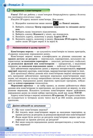 Роздiл 2
Óâàãà! Ïіä ÷àñ ðîáîòè ç êîìï’þòåðîì äîòðèìóéòåñÿ ïðàâèë áåçïåêè
òà ñàíіòàðíî-ãіãієíі÷íèõ íîðì.
Ç’ÿñóéòå ІÐ-àäðåñó âàøîãî êîìï’þòåðà. Äëÿ öüîãî:
1. Âіäêðèéòå êîíòåêñòíå ìåíþ çíà÷êà íà Ïàíåëі çàâäàíü.
2. Âèáåðіòü êîìàíäó Öåíòð êåðóâàííÿ ìåðåæàìè òà ñïіëüíèì äîñòó-
ïîì.
3. Âèáåðіòü íàçâó іñíóþ÷îãî ïіäêëþ÷åííÿ.
4. Âèáåðіòü êíîïêó Âіäîìîñòі ó âіêíі, ùî âіäêðèëîñÿ.
5. Çàïèøіòü àäðåñó, çàçíà÷åíó â ðÿäêó Àäðåñà IPv4.
6. Çàïèøіòü àäðåñó, çàçíà÷åíó â ðÿäêó Ëîêàëüíà IPv6-àäðåñà. Ïîðіâ-
íÿéòå çàïèñ ІÐ-àäðåñ âåðñії 4 òà âåðñії 6.
ìï’þòåðíà ìåðåæà — öå ñóêóïíіñòü êîìï’þòåðіâ òà іíøèõ ïðèñòðîїâ,
ç’єäíàíèõ êàíàëàìè ïåðåäàâàííÿ äàíèõ.
Êîìï’þòåðíі ìåðåæі ìîæíà êëàñèôіêóâàòè çà ðіçíèìè îçíàêàìè: çà
ïðàâîì äîñòóïó äî ðåñóðñіâ — ïåðñîíàëüíі, êîðïîðàòèâíі, çàãàëüíîãî âè-
êîðèñòàííÿ; çà îõîïëåíîþ òåðèòîðієþ — ëîêàëüíі, ðåãіîíàëüíі, ãëîáàëüíі;
çà ðîçïîäіëîì ôóíêöіé ìіæ êîìï’þòåðàìè — îäíîðàíãîâі, ç âèäіëåíèì
ñåðâåðîì; çà êàíàëàìè ïåðåäàâàííÿ äàíèõ — êàáåëüíі òà áåçäðîòîâі.
Äëÿ çàáåçïå÷åííÿ ïåðåäàâàííÿ äàíèõ ó ìåðåæàõ âèêîðèñòîâóþòü ìåðåæåâі
ïðèñòðîї: ìåðåæåâі àäàïòåðè, êîìóòàòîðè, ìàðøðóòèçàòîðè (ðîóòåðè) òà іíøі.
Äëÿ îðãàíіçàöії îáìіíó äàíèìè ìіæ êîìï’þòåðàìè ìåðåæі âèêîðèñòîâó-
þòü ïðîãðàìíå çàáåçïå÷åííÿ: ïðîãðàìè êåðóâàííÿ êîìï’þòåðíèìè ìåðå-
æàìè, ÿêі âõîäÿòü äî ñêëàäó îïåðàöіéíèõ ñèñòåì; äðàéâåðè ïðèñòðîїâ, ÿêі
çàáåçïå÷óþòü ïåðåäàâàííÿ äàíèõ ìåðåæåþ; ïðèêëàäíі ïðîãðàìè, ïîáóäî-
âàíі çà êëієíò-ñåðâåðíîþ òåõíîëîãієþ.
Ìåðåæåâèé ïðîòîêîë — öå íàáіð ïðàâèë, çà ÿêèìè çäіéñíþєòüñÿ îáìіí
äàíèìè ìіæ êîìï’þòåðàìè òà ïðèñòðîÿìè, ùî ïіäêëþ÷åíі äî ìåðåæі, òà ìіæ
ðіçíèìè ìåðåæàìè. Áіëüøіñòü ñó÷àñíèõ êîìï’þòåðíèõ ìåðåæ çäіéñíþþòü
ïåðåäàâàííÿ äàíèõ íà îñíîâі íàáîðó ïðîòîêîëіâ, ÿêèé ìàє íàçâó ÒÑÐ/ІÐ.
Àäðåñó êîìï’þòåðà â ìåðåæі íàçèâàþòü ІÐ-àäðåñîþ. ІÐ-àäðåñà êîìï’þòå-
ðà ñêëàäàєòüñÿ іç ÷îòèðüîõ öіëèõ ÷èñåë âіä 0 äî 255 êîæíå, ðîçäіëåíèõ
êðàïêàìè.
Дайте відповіді на запитання
1. Ùî òàêå êîìï’þòåðíà ìåðåæà?
2. ßêі іñíóþòü âèäè êîìï’þòåðíèõ ìåðåæ çà îõîïëåíîþ òåðèòîðієþ; çà
ïðàâîì äîñòóïó äî ðåñóðñіâ; çà ðîçïîäіëîì ôóíêöіé ìіæ êîìï’þòåðàìè?
3. ßêèì ìîæå áóòè äîñòóï äî ðåñóðñіâ êîìï’þòåðíèõ ìåðåæ ïðè êëà-
ñèôіêàöії çà ïðàâîì äîñòóïó äî ðåñóðñіâ?
4. ßêі âèäè êàíàëіâ ïåðåäàâàííÿ äàíèõ âèêîðèñòîâóþòü ó êîìï’þòåð-
íèõ ìåðåæàõ?
р рр рр рр ц рр ц рр ц рр ц рр ц рр ц рр ц рр ц рр ц рр ц рр ц рр ц рр ц рр ц рр ц рр ц рр ц рр ц рр ц рр ц рр ц рр ц рр ц рр ц рр ц рр ц рр ц ррацює о з о ю ерорацює о з о ю ерорацює о з о ю ерорацює о з о ю ероПрацюємо з комп ютеромПрацюємо з комп ютеромПрацюємо з комп ютеромПрацюємо з комп ютеромПрацюємо з комп ютеромПрацюємо з комп ютеромПрацюємо з комп ютеромПрацюємо з комп ютеромПрацюємо з комп ютеромПрацюємо з комп ютеромПрацюємо з комп ютеромПрацюємо з комп ютеромПрацюємо з комп ютеромПрацюємо з комп ютеромПрацюємо з комп ютеромПрацюємо з комп ютеромПрацюємо з комп ютеромПрацюємо з комп ютеромПрацюємо з комп ютеромПрацюємо з комп ютеромПрацюємо з комп ютеромПрацюємо з комп ютеромПрацюємо з комп ютеромПрацюємо з комп ютеромПрацюємо з комп ютеромПрацюємо з комп ютеромПрацюємо з комп ютеромПрацюємо з комп ютеромПрацюємо з комп ютеромПрацюємо з комп ютеромПрацюємо з комп ютеромПрацюємо з комп ютеромПрацюємо з комп ютеромПрацюємо з комп ютеромПрацюємо з комп ютеромПрацюємо з комп ютеромПрацюємо з комп ютеромПрацюємо з комп ютеромПрацюємо з комп ютеромПрацюємо з комп ютеромПрацюємо з комп ютеромПрацюємо з комп ютеромПрацюємо з комп ютеромПрацюємо з комп ютеромПрацюємо з комп ютеромПрацюємо з комп ютеромПрацюємо з комп ютеромПрацюємо з комп ютеромПрацюємо з комп ютеромПрацюємо з комп ютеромПрацюємо з комп ютеромПрацюємо з комп ютеромПрацюємо з комп ютеромПрацюємо з комп ютеромПрацюємо з комп ютеромПрацюємо з комп ютеромПрацюємо з комп ютеромПрацюємо з комп ютеромПрацюємо з комп ютеромПрацюємо з комп ютеромПрацюємо з комп ютеромПрацюємо з комп ютеромПрацюємо з комп ютеромПрацюємо з комп ютеромПрацюємо з комп ютеромПрацюємо з комп ютеромПрацюємо з комп ютеромПрацюємо з комп ютеромПрацюємо з комп’ютеромПрацюємо з комп’ютеромПрацюємо з комп’ютеромПрацюємо з комп’ютеромПрацюємо з комп’ютеромПрацюємо з комп’ютеромПрацюємо з комп’ютеромПрацюємо з комп’ютеромПрацюємо з комп’ютеромПрацюємо з комп’ютеромПрацюємо з комп’ютеромПрацюємо з комп’ютеромПрацюємо з комп’ютеромПрацюємо з комп’ютеромПрацюємо з комп’ютеромПрацюємо з комп’ютеромПрацюємо з комп’ютеромПрацюємо з комп’ютеромПрацюємо з комп’ютеромПра ює о з о ’ютероПра ює о з о ’ютероПра ює о з о ’ютероП ’П ’П ’П ’П ’П ’П ’П ’П ’П ’П ’П ’П ’П ’П ’П ’П ’П ’П ’П ’П ’П ’П ’П ’П ’П ’П ’
у уц у уц у уц у уц у уц у уц у уц у уц у уц у уц у уц у уНайважливіше в цьому пунктіНайважливіше в цьому пунктіНайважливіше в цьому пунктіНайважливіше в цьому пунктіНайважливіше в цьому пунктіНайважливіше в цьому пунктіНайважливіше в цьому пунктіНайважливіше в цьому пунктіНайважливіше в цьому пунктіНайважливіше в цьому пунктіНайважливіше в цьому пунктіНайважливіше в цьому пунктіНайважливіше в цьому пунктіНайважливіше в цьому пунктіНайважливіше в цьому пунктіНайважливіше в цьому пунктіНайважливіше в цьому пунктіНайважливіше в цьому пунктіНайважливіше в цьому пунктіНайважливіше в цьому пунктіНайважливіше в цьому пунктіНайважливіше в цьому пунктіНайважливіше в цьому пунктіНайважливіше в цьому пунктіНайважливіше в цьому пунктіНайважливіше в цьому пунктіНайважливіше в цьому пунктіНайважливіше в цьому пунктіНайважливіше в цьому пунктіНайважливіше в цьому пунктіНайважливіше в цьому пунктіНайважливіше в цьому пунктіНайважливіше в цьому пунктіНайважливіше в цьому пунктіНайважливіше в цьому пунктіНайважливіше в цьому пунктіНайважливіше в цьому пунктіНайважливіше в цьому пункНайважливіше в цьому пункНайважливіше в цьому пункНайважливіше в цьому пункНайважливіше в цьому пункНайважливіше в цьому пункНайважливіше в цьому пункНайважливіше в цьому пункНайважливіше в цьому пункНайва ві е в оНайва ві е в оН й іН й іН й іН й іН й іН й іН й іН й іН й іН й іН й іН й іН й іН й іН й і
Право для безоплатного розміщення підручника в мережі Інтернет має
Міністерство освіти і науки України http://mon.gov.ua/ та Інститут модернізації змісту освіти https://imzo.gov.ua
 