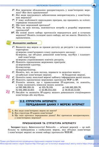МЕРЕЖЕВІ ТЕХНОЛОГІЇ
5. ßêå ìåðåæåâå îáëàäíàííÿ âèêîðèñòîâóþòü ó êîìï’þòåðíèõ ìåðå-
æàõ? ßêå éîãî ïðèçíà÷åííÿ?
6. ßêі âèäè ïðîãðàìíîãî çàáåçïå÷åííÿ âèêîðèñòîâóþòü ó êîìï’þòåð-
íèõ ìåðåæàõ?
7. Ó ÷îìó îñîáëèâîñòі ïðèêëàäíèõ ïðîãðàì, ùî ïðàöþþòü çà êëієíò-
ñåðâåðíîþ òåõíîëîãієþ?
8. Ùî òàêå ìåðåæåâèé ïðîòîêîë?
9. ×èì, íà âàø ïîãëÿä, ïîÿñíþєòüñÿ ïîòðåáà â ðîçðîáöі ìåðåæåâèõ
ïðîòîêîëіâ?
10. Íà îñíîâі ÿêîãî íàáîðó ïðîòîêîëіâ ïåðåäàþòüñÿ äàíі â ñó÷àñíèõ
ìåðåæàõ? Íàçâіòü ñêëàäîâі öüîãî íàáîðó, ÿêі âè çíàєòå. Ïîÿñíіòü їõ
ïðèçíà÷åííÿ.
Виконайте завдання
1. Âèçíà÷òå âèä ìåðåæ çà ïðàâîì äîñòóïó äî ðåñóðñіâ і çà îõîïëåíîþ
òåðèòîðієþ:
a) ìåðåæà êîìï’þòåðíîãî êëàñó íàâ÷àëüíîãî çàêëàäó;
b) ìåðåæà, ùî îá’єäíóє äîìàøíіé êîìï’þòåð, íîóòáóê і ïëàíøåò-
íèé êîìï’þòåð;
c) ìåðåæà óêðàїíîìîâíèõ îñâіòíіõ ðåñóðñіâ.
2. Ïîÿñíіòü ïðèçíà÷åííÿ ìåðåæåâèõ ïðèñòðîїâ:
a) ìåðåæåâèé àäàïòåð;
b) êîìóòàòîð;
c) ìàðøðóòèçàòîð.
3. Íàçâіòü, ÿêі, íà âàø ïîãëÿä, ïåðåâàãè òà íåäîëіêè ìàþòü:
a) êàáåëüíі êîìï’þòåðíі ìåðåæі; á) áåçäðîòîâі ìåðåæі.
4. Îïèøіòü ñõåìó ëîêàëüíîї ìåðåæі êàáіíåòó іíôîðìàòèêè âàøîї øêîëè.
5. Ïîÿñíіòü ïðèçíà÷åííÿ ìåðåæåâèõ ïðîòîêîëіâ ÒÑÐ òà ІÐ.ÐÐ
6. Óêàæіòü çàïèñè, ùî є ïðàâèëüíèìè ІÐ-àäðåñàìè, òà ïîÿñíіòü,
ó ÷îìó ïîëÿãàþòü ïîìèëêè іíøèõ çàïèñіâ:
a) 192.168.201.15 â) 125.78.135 ä) 148,162,201,78
b) 184.260.45.615 ã) 45.96.154.255 å) 10.10.45.12.68
7. Çÿñóéòå òà çàïèøіòü IP-àäðåñó âàøîãî äîìàøíüîãî ñòàöіîíàðíîãî
êîìï’þòåðà àáî íîóòáóêà.
2.2. СТРУКТУРА ІНТЕРНЕТУ.2.2. СТРУКТУРА ІНТЕРНЕТУ.
ПЕРЕДАВАННЯ ДАНИХ У МЕРЕЖІ ІНТЕРНЕТПЕРЕДАВАННЯ ДАНИХ У МЕРЕЖІ ІНТЕРНЕТ
1.1. ßêі âèäè êîìï’þòåðíèõ ìåðåæ âè çíàєòå?ßêі âèäè êîìï þòåðíèõ ìåðåæ âè çíàєòå?
2.2. ßêà ñòðóêòóðà ІÐ-àäðåñè êîìï’þòåðà?ßêà ñòðóêòóðà ІÐ àäðåñè êîìï þòåðà?
3. Ùî òàêå ïðîòîêîë ïåðåäàâàííÿ äàíèõ? ßêі ïðîòîêîëè âèêîðèñòîâóþòü
ó êîìï’þòåðíèõ ìåðåæàõ?
ПРИЗНАЧЕННЯ ТА СТРУКТУРА ІНТЕРНЕТУ
Іíòåðíåò (àíãë. Interconnected Networks — çâ’ÿçàíі ìåðåæі) — öå íàé-
áіëüøà òà íàéâіäîìіøà ç ãëîáàëüíèõ ìåðåæ, ÿêà îá’єäíóє êîìï’þòåðè
і êîìï’þòåðíі ìåðåæі íà îñíîâі íàáîðó ïðîòîêîëіâ ÒÑÐ/ІÐ.ÐÐ
Право для безоплатного розміщення підручника в мережі Інтернет має
Міністерство освіти і науки України http://mon.gov.ua/ та Інститут модернізації змісту освіти https://imzo.gov.ua
 