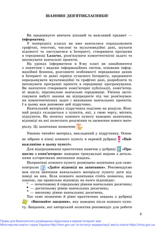 3
ØÀÍÎÂÍІ ÄÅÂ’ßÒÈÊËÀÑÍÈÊÈ!
Âè ïðîäîâæóєòå âèâ÷àòè öіêàâèé òà âàæëèâèé ïðåäìåò —
іíôîðìàòèêó.
Ó ïîïåðåäíіõ êëàñàõ âè âæå íàâ÷èëèñÿ îïðàöüîâóâàòè
ãðàôі÷íі, òåêñòîâі, ÷èñëîâі òà ìóëüòèìåäіéíі äàíі, øóêàòè
âіäîìîñòі òà ëèñòóâàòèñÿ â Іíòåðíåòі, ñòâîðþâàòè ïðîãðàìè
â ñåðåäîâèùі Lazarus, ðîçâ’ÿçóâàòè êîìïåòåíòíіñíі çàäà÷і òà
âèêîíóâàòè íàâ÷àëüíі ïðîåêòè.
Íà óðîêàõ іíôîðìàòèêè â 9-ìó êëàñі âè îçíàéîìèòåñÿ
ç ïîíÿòòÿì і âèäàìè іíôîðìàöіéíèõ ñèñòåì, îñíîâàìè іíôîð-
ìàöіéíîї áåçïåêè, ðîçãëÿíåòå îñîáëèâîñòі ïåðåäàâàííÿ äàíèõ
â Іíòåðíåòі òà äåÿêі ñåðâіñè ñó÷àñíîãî Іíòåðíåòó, ïðîäîâæèòå
îïðàöüîâóâàòè ìóëüòèìåäіéíі òà ãðàôі÷íі äàíі, ðîçðîáëÿòè òà
âèêîíóâàòè ïðîãðàìíі ïðîåêòè â ñåðåäîâèùі ïðîãðàìóâàííÿ.
Âè íàâ÷èòåñÿ ñòâîðþâàòè êîìï’þòåðíі ïóáëіêàöії, êîìï’þòåð-
íі ìîäåëі, ïåðñîíàëüíå íàâ÷àëüíå ñåðåäîâèùå. Óìіííÿ çàñòî-
ñîâóâàòè íàáóòі çíàííÿ âè âіäïðàöþєòå ïіä ÷àñ ðîçâ’ÿçóâàí-
íÿ êîìïåòåíòíіñíèõ çàäà÷ і âèêîíàííÿ íàâ÷àëüíèõ ïðîåêòіâ.
І â öüîìó âàì äîïîìîæå öåé ïіäðó÷íèê.
Íàâ÷àëüíèé ìàòåðіàë ïіäðó÷íèêà ïîäіëåíî íà ðîçäіëè. Êîæ-
íèé ðîçäіë ñêëàäàєòüñÿ ç ïóíêòіâ, ÿêі, ó ñâîþ ÷åðãó, ìіñòÿòü
ïіäïóíêòè. Íà ïî÷àòêó êîæíîãî ïóíêòó íàâåäåíî çàïèòàííÿ,
âіäïîâіäі íà ÿêі ïîëåãøàòü ðîçóìіííÿ òà çàñâîєííÿ íîâîãî ìàòå-
ðіàëó. Öі çàïèòàííÿ ïîçíà÷åíîàà .
Óâàæíî ÷èòàéòå ìàòåðіàë, âèêëàäåíèé ó ïіäðó÷íèêó. Îñíîâ-
íå çіáðàíî â êіíöі êîæíîãî ïóíêòó â îêðåìіé ðóáðèöі «Íàé-
âàæëèâіøå â öüîìó ïóíêòі».
Äëÿ âіäïðàöþâàííÿ ïðàêòè÷íèõ íàâè÷îê ó ðóáðèöі «Ïðà-
öþєìî ç êîìï’þòåðîì» íàâåäåíî òðåíóâàëüíі âïðàâè ç äåòàëü-
íèìè àëãîðèòìàìè âèêîíàííÿ çàâäàíü.
Íàïðèêіíöі êîæíîãî ïóíêòó ðîçìіùåíî çàïèòàííÿ äëÿ ñàìî-
êîíòðîëþ «Äàéòå âіäïîâіäі íà çàïèòàííÿ». Ðåêîìåíäóєìî
âàì ïіñëÿ âèâ÷åííÿ íàâ÷àëüíîãî ìàòåðіàëó ïóíêòó äàòè âіä-
ïîâіäі íà íèõ. Áіëÿ êîæíîãî çàïèòàííÿ ñòîїòü ïîçíà÷êà, ÿêà
îçíà÷àє, ùî ïðàâèëüíà âіäïîâіäü íà íüîãî âіäïîâіäàє:
— ïî÷àòêîâîìó é ñåðåäíüîìó ðіâíÿì íàâ÷àëüíèõ äîñÿãíåíü;
— äîñòàòíüîìó ðіâíþ íàâ÷àëüíèõ äîñÿãíåíü;
* — âèñîêîìó ðіâíþ íàâ÷àëüíèõ äîñÿãíåíü.
Òàê ñàìî ïîçíà÷åíî é ðіâíі ïðàêòè÷íèõ çàâäàíü ó ðóáðèöі
, ÿêó íàâåäåíî ïіñëÿ êîæíîãî ïóíê-
òó. Çàâäàííÿ, ÿêі àâòîðñüêèé êîëåêòèâ ðåêîìåíäóє äëÿ ðîáîòè
Право для безоплатного розміщення підручника в мережі Інтернет має
Міністерство освіти і науки України http://mon.gov.ua/ та Інститут модернізації змісту освіти https://imzo.gov.ua
 
