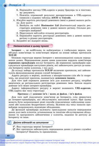 Роздiл 2
6. Ïîðіâíÿéòå âèãëÿä URL-àäðåñè â ðÿäêó áðàóçåðà òà â òåêñòîâî-
ìó äîêóìåíòі.
7. Ïîÿñíіòü îòðèìàíèé ðåçóëüòàò âèêîðèñòàííÿì â URL-àäðåñàõ
ñèìâîëіâ ç êîäîâèõ òàáëèöü ASCII òà Unicode.
4. Ç’ÿñóéòå âàðòіñòü ðåєñòðàöії äîìåííîãî іìåíі â äîìåíі âàøîãî ðåãіî-
íó. Äëÿ öüîãî:
1. Çíàéäіòü íà ñàéòі Hostmaster Ltd (hostmaster.ua) ïåðåëіê ðåє-
ñòðàòîðіâ äîìåííèõ іìåí ó äîìåíі âàøîãî ðåãіîíó. Ñêіëüêè ðåє-
ñòðàòîðіâ çíàéäåíî?
2. Ïåðåãëÿíüòå âåá-ñàéòè êіëüêîõ ðåєñòðàòîðіâ.
3. Ïîðіâíÿéòå âàðòіñòü ðåєñòðàöії äîìåííèõ іìåí ó äîìåíі âàøîãî
ðåãіîíó â ðіçíèõ ðåєñòðàòîðіâ.
5. Çàêðèéòå âñі âіäêðèòі âіêíà.
Іíòåðíåò — öå íàéáіëüøà òà íàéâіäîìіøà ç ãëîáàëüíèõ ìåðåæ, ÿêà
îá’єäíóє êîìï’þòåðè òà êîìï’þòåðíі ìåðåæі íà îñíîâі íàáîðó ïðîòîêîëіâ
ÒÑÐ/ІÐ.ÐÐ
Îñíîâîþ ñòðóêòóðè ìåðåæі Іíòåðíåò є âèñîêîøâèäêіñíі êàíàëè ïåðåäà-
âàííÿ äàíèõ. Ïåðåäàâàííÿì äàíèõ öèìè êàíàëàìè êåðóþòü êîìï’þòåðè
ïåðâèííèõ ïðîâàéäåðіâ ïîñëóã Іíòåðíåòó. Äî ïåðâèííèõ ïðîâàéäåðіâ ïðè-
єäíóþòüñÿ ïðîâàéäåðè íàñòóïíèõ ðіâíіâ, ÿêі çàáåçïå÷óþòü äîñòóï äî êàíà-
ëіâ Іíòåðíåòó ñâîїì êëієíòàì, і òàê äàëі.
Äî ñêëàäó íàáîðó ïðîòîêîëіâ ÒÑÐ/ІÐ âêëþ÷åíî ïðîòîêîëè, ÿêі çàáåçïå-
÷óþòü ôóíêöіîíóâàííÿ ðіçíèõ ñëóæá Іíòåðíåòó.
Àäðåñà ðåñóðñó â ìåðåæі, çàïèñàíà ç âèêîðèñòàííÿì ñëіâ àáî їõ ñêîðî-
÷åíü, ùî ðîçäіëåíі êðàïêîþ, íàçèâàєòüñÿ äîìåííèì іìåíåì.
Äëÿ òîãî ùîá îòðèìàòè äîìåííå іì’ÿ äëÿ âëàñíîãî ðåñóðñó, ïîòðіáíî
çâåðòàòèñÿ äî ðåãіîíàëüíîãî ðåãіñòðàòîðà äîìåííèõ іìåí. Іíêîëè íàäàòè
äîìåííå іì’ÿ ìîæå іíòåðíåò-ïðîâàéäåð.
Àäðåñó іíôîðìàöіéíîãî ðåñóðñó â ìåðåæі íàçèâàþòü URL-àäðåñîþ.
URL-àäðåñà ìàє òàêó ñòðóêòóðó:
Ïðîòîêîë :// äîìåííå іì’ÿ / øëÿõ äî ôàéëà / іì’ÿ ôàéëà
Äëÿ òîãî ùîá ïіäêëþ÷èòè êîìï’þòåð äî Іíòåðíåòó, ñëіä çâåðíóòèñÿ
äî іíòåðíåò-ïðîâàéäåðіâ, ÿêі îáñëóãîâóþòü íàñåëåíèé ïóíêò. Ïðè öüîìó
ìîæóòü áóòè çàïðîïîíîâàíі ðіçíі ñïîñîáè ïіäêëþ÷åííÿ: êàáåëüíèìè êàíà-
ëàìè àáî êàíàëàìè áåçäðîòîâîãî çâ’ÿçêó. Çàëåæíî âіä òèïó êàíàëіâ ïðî-
âàéäåðè çàïðîïîíóþòü âіäïîâіäíå îáëàäíàííÿ.
Äî ôóíêöіé ïðîâàéäåðà íàëåæàòü: ïðîêëàäàííÿ êàíàëіâ ïåðåäàâàííÿ
äàíèõ äëÿ ñâîїõ êëієíòіâ, óñòàíîâëåííÿ òà òåõíі÷íå îáñëóãîâóâàííÿ îáëàä-
íàííÿ òà ïðîãðàìíîãî çàáåçïå÷åííÿ ó êëієíòіâ, íàäàííÿ їì äîñòóïó äî
Іíòåðíåòó òà іíøå.
Дайте відповіді на запитання
1. ßêà ñòðóêòóðà ìåðåæі Іíòåðíåò?
2. ßêі ïðîòîêîëè çàáåçïå÷óþòü ïåðåäàâàííÿ äàíèõ ó ðіçíèõ ñëóæáàõ
Іíòåðíåòó? Ïîÿñíіòü їõ ïðèçíà÷åííÿ.
у уц у уц у уц у уц у уц у уц у уц у уц у уц у уц у уц у уНайважливіше в цьому пункНайважливіше в цьому пункНайважливіше в цьому пункНайважливіше в цьому пункНайважливіше в цьому пункНайважливіше в цьому пункНайважливіше в цьому пункНайважливіше в цьому пункНайважливіше в цьому пункНайважливіше в цьому пункНайважливіше в цьому пункНайважливіше в цьому пункНайважливіше в цьому пункНайважливіше в цьому пункНайважливіше в цьому пункНайважливіше в цьому пункНайважливіше в цьому пункНайважливіше в цьому пункНайважливіше в цьому пункНайважливіше в цьому пункНайважливіше в цьому пункНайважливіше в цьому пункНайважливіше в цьому пункНайважливіше в цьому пункНайважливіше в цьому пункНайважливіше в цьому пункНайважливіше в цьому пункНайважливіше в цьому пункНайважливіше в цьому пункНайважливіше в цьому пункНайважливіше в цьому пункНайважливіше в цьому пункНайважливіше в цьому пункНайважливіше в цьому пункНайважливіше в цьому пункНайважливіше в цьому пункНайважливіше в цьому пункНайважливіше в цьому пункНайважливіше в цьому пункНайважливіше в цьому пункНайважливіше в цьому пункНайважливіше в цьому пункНайважливіше в цьому пункНайважливіше в цьому пункНайважливіше в цьому пункНайважливіше в цьому пункН й іН й іН й іН й іН й іН й іН й іН й іН й іН й іН й іН й іН й іН й іН й іН й іН й і
Право для безоплатного розміщення підручника в мережі Інтернет має
Міністерство освіти і науки України http://mon.gov.ua/ та Інститут модернізації змісту освіти https://imzo.gov.ua
 