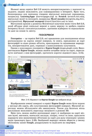 Роздiл 2
Íàçâàíі âèùå ñåðâіñè Âåá 2.0 ìîæóòü âèêîðèñòîâóâàòèñü ó íàâ÷àííі òà
íàäàþòü ëþäèíі ìîæëèâіñòü äëÿ ñàìîâèðàæåííÿ â Іíòåðíåòі. Êðіì òîãî,
áåçïîñåðåäíüî äëÿ íàâ÷àííÿ ñòâîðåíî âіðòóàëüíі íàâ÷àëüíі ñåðåäîâèùà,
íàïðèêëàä LearningApps (learningapps.org) òà Scratch (scratch.mit.edu),
âіðòóàëüíі ìóçåї òà åêñêóðñії, íàïðèêëàä Ìóçåї îíëàéí (incognita.day.kiev.
ua/exposition// ), Âіðòóàëüíі ïîäîðîæі (travel.land.kiev.ua) òà іíøі.
Íàñòóïíèì êðîêîì ó ðîçâèòêó Âñåñâіòíüîї ïàâóòèíè ìîæå ñòàòè Âåá 3.0,
ÿêèé îá’єäíàє ðіçíі ñîöіàëüíі ìåðåæі â єäèíó ìåðåæó òà çðîáèòü ñåðâіñè
Іíòåðíåòó áіëüø «іíòåëåêòóàëüíèìè», çäàòíèìè âіäáèðàòè òà îïðàöüîâóâà-
òè äàíі íà îñíîâі їõ çìіñòó.
ГЕОСЕРВІСИ
Ãåîñåðâіñè — öå ñåðâіñè Âåá 2.0, ÿêі ïðèçíà÷åíî äëÿ çíàõîäæåííÿ ìіñöÿ
ðîçòàøóâàííÿ íà êàðòàõ çåìíîї ïîâåðõíі, їõ îïèñó, ïðèєäíàííÿ äî êàðò
ôîòîãðàôіé òà âіäåî ðіçíèõ îá’єêòіâ, ïðîêëàäàííÿ òà îöіíþâàííÿ ìàðøðó-
òіâ, âèêîðèñòîâóþ÷è äàíі, îòðèìàíі ç íàâêîëîçåìíèõ ñóïóòíèêіâ.
Îäíèì ç ïîïóëÿðíèõ ãåîñåðâіñіâ є Êàðòè Google (maps.google.com). Âèêî-
ðèñòîâóþ÷è Êàðòè Google, ìîæíà çíàéòè ïîòðіáíå ìіñöå íà êàðòі, ïåðåãëÿ-
íóòè ïîâ’ÿçàíі ç íèì ôîòîãðàôії, ïðî÷èòàòè êîðîòêі âіäîìîñòі (ìàë. 2.15).
Мал. 2.15. Відомості на Картах Google про вибране місце
Âіäîáðàæåííÿ çåìíîї ïîâåðõíі â ñåðâіñі Êàðòè Google ìîæå áóòè ïîäàíî
ó âèãëÿäі àáî êàðòè, àáî ñóïóòíèêîâèõ ôîòîãðàôіé ïîâåðõíі. Ìàñøòàá ïå-
ðåãëÿäó ìîæíà çáіëüøóâàòè àáî çìåíøóâàòè. Òàêîæ äëÿ áàãàòüîõ ìіñöü
ðåàëіçîâàíî ìîæëèâіñòü ïåðåãëÿäó ìіñöåâîñòі â ðåæèìі 3D.
Êðіì òîãî, ìîæíà çíàéòè ðîçòàøîâàíі ïîðó÷ çі çíàéäåíèì íà êàðòі ìіñ-
öåì ìóçåї, âèñòàâêè, íàâ÷àëüíі çàêëàäè, ëіêàðíі, ãîòåëі òà іíøå, ïðîêëàñòè
ìàðøðóòè ìіæ âèçíà÷åíèìè îá’єêòàìè íà êàðòі äëÿ ðóõó ïіøîõîäіâ і ðіçíèõ
âèäіâ òðàíñïîðòó (ìàë. 2.16). Çíàéäåíèé ìàðøðóò ìîæíà çáåðåãòè ó ñâîєìó
îáëіêîâîìó çàïèñі Google, ðîçäðóêóâàòè òà íàäіñëàòè íà ñìàðòôîí.
Право для безоплатного розміщення підручника в мережі Інтернет має
Міністерство освіти і науки України http://mon.gov.ua/ та Інститут модернізації змісту освіти https://imzo.gov.ua
 