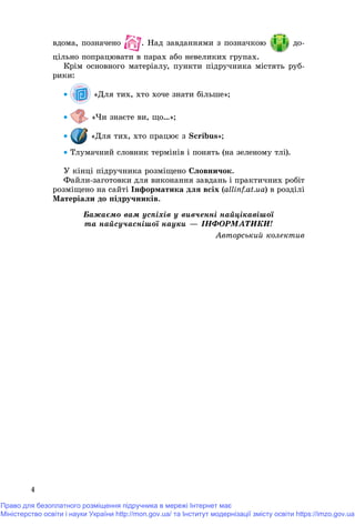 4
âäîìà, ïîçíà÷åíî . Íàä çàâäàííÿìè ç ïîçíà÷êîþ
öіëüíî ïîïðàöþâàòè â ïàðàõ àáî íåâåëèêèõ ãðóïàõ.
Êðіì îñíîâíîãî ìàòåðіàëó, ïóíêòè ïіäðó÷íèêà ìіñòÿòü ðóá-
ðèêè:
 «Äëÿ òèõ, õòî õî÷å çíàòè áіëüøå»;
 «×è çíàєòå âè, ùî…»;
 «Äëÿ òèõ, õòî ïðàöþє ç Scribus»;
 Òëóìà÷íèé ñëîâíèê òåðìіíіâ і ïîíÿòü (íà çåëåíîìó òëі).
Ó êіíöі ïіäðó÷íèêà ðîçìіùåíî Ñëîâíè÷îê.
Ôàéëè-çàãîòîâêè äëÿ âèêîíàííÿ çàâäàíü і ïðàêòè÷íèõ ðîáіò
ðîçìіùåíî íà ñàéòі Іíôîðìàòèêà äëÿ âñіõ (allinf.at.ua) â ðîçäіëі
Ìàòåðіàëè äî ïіäðó÷íèêіâ.
Áàæàєìî âàì óñïіõіâ ó âèâ÷åííі íàéöіêàâіøîї
òà íàéñó÷àñíіøîї íàóêè — ІÍÔÎÐÌÀÒÈÊÈ!
Àâòîðñüêèé êîëåêòèâ
Право для безоплатного розміщення підручника в мережі Інтернет має
Міністерство освіти і науки України http://mon.gov.ua/ та Інститут модернізації змісту освіти https://imzo.gov.ua
 